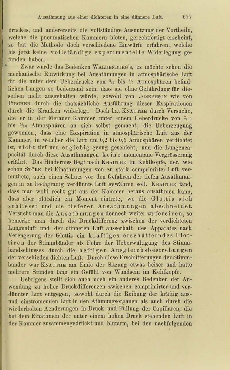 druckes, und andererseits die vollständige Ausnutzung der Vortheile, welche die pneumatischen Kammern bieten, gerechtfertigt erscheint, so hat die Methode doch verschiedene Einwürfe erfahren, welche bis jetzt keine vollständige experimentelle Widerlegung ge- funden haben. Zwar wurde das Bedenken Waldenburg's, es möchte schon die mechanische Einwirkung bei Ausathmungen in atmosphärische Luft für die unter dem Ueberdrucke von -/s bis Atmosphären befind- lichen Limgen so bedeutend sein, dass sie ohne Gefährdung für die- selben nicht ausgehalten würde, sowohl von Josephson wie von PuRCHER durch die thatsächliche Ausführung dieser Exspirationen durch die Kranken widerlegt. Doch hat Knauthe durch Versuche, die er in der Meraner Kammer unter einem Ueberdrucke von ^/to bis ^/lo Atmosphären an sich selbst gemacht, die Ueberzeugung gewonnen, dass eine Exspiration in atmosphärische Luft aus der Kammer, in welcher die Luft um 0,2 bis 0,5 Atmosphären verdichtet ist, nicht tief und ergiebig genug geschieht, und die Lungenca- pacität durch diese Ausathmungen keine momentane Vergrösserung erfährt. Das Hinderniss liegt nach Knauthe im Kehlkopfe, der, wie schon Stork bei Einathmungen von zu stark comprimirter Luft ver- muthete, auch einen Schutz vor den Gefahren der tiefen Ausathmun- gen in zu hochgradig verdünnte Luft gewähren soll. Knauthe fand, dass man wohl recht gut aus der Kammer heraus ausathmen kann, dass aber plötzlich ein Moment eintrete, wo die Glottis sich schliesst und die tieferen Ausathmungen abschneidet. Versucht man die Ausathmungen dennoch weiter zu forciren, so bemerke man durch die Druckdifferenz zwischen der verdichteten Lungenluft und der dünneren Luft ausserhalb des Apparates nach Verengerung der Glottis ein kräftiges erschütterndes Flot- tiren der Stimmbänder als Folge der Ueberwältigung des Stimm- bandschlusses durch die heftigen Ausgleichsbestrebungen der verschieden dichten Luft. Durch diese Erschütterungen der Stimm- bänder war Knauthe am Ende der Sitzung etwas heiser und hatte mehrere Stunden lang ein Gefühl von Wundsein im Kehlkopfe. Uebrigens stellt sich auch noch ein anderes Bedenken der An- wendung zu hoher Druckdifferenzen zwischen comprimirter und ver- dünnter Luft entgegen, sowohl durch die Reibung der kräftig aus- und einströmenden Luft in den Athmungsorganen als auch durch die wiederholten Aenderungen in Druck und Füllung der Capillaren, die bei dem Einathmen der unter einem hohen Druck stehenden Luft in der Kammer zusammengedrückt und blutarm, bei den nachfolgenden