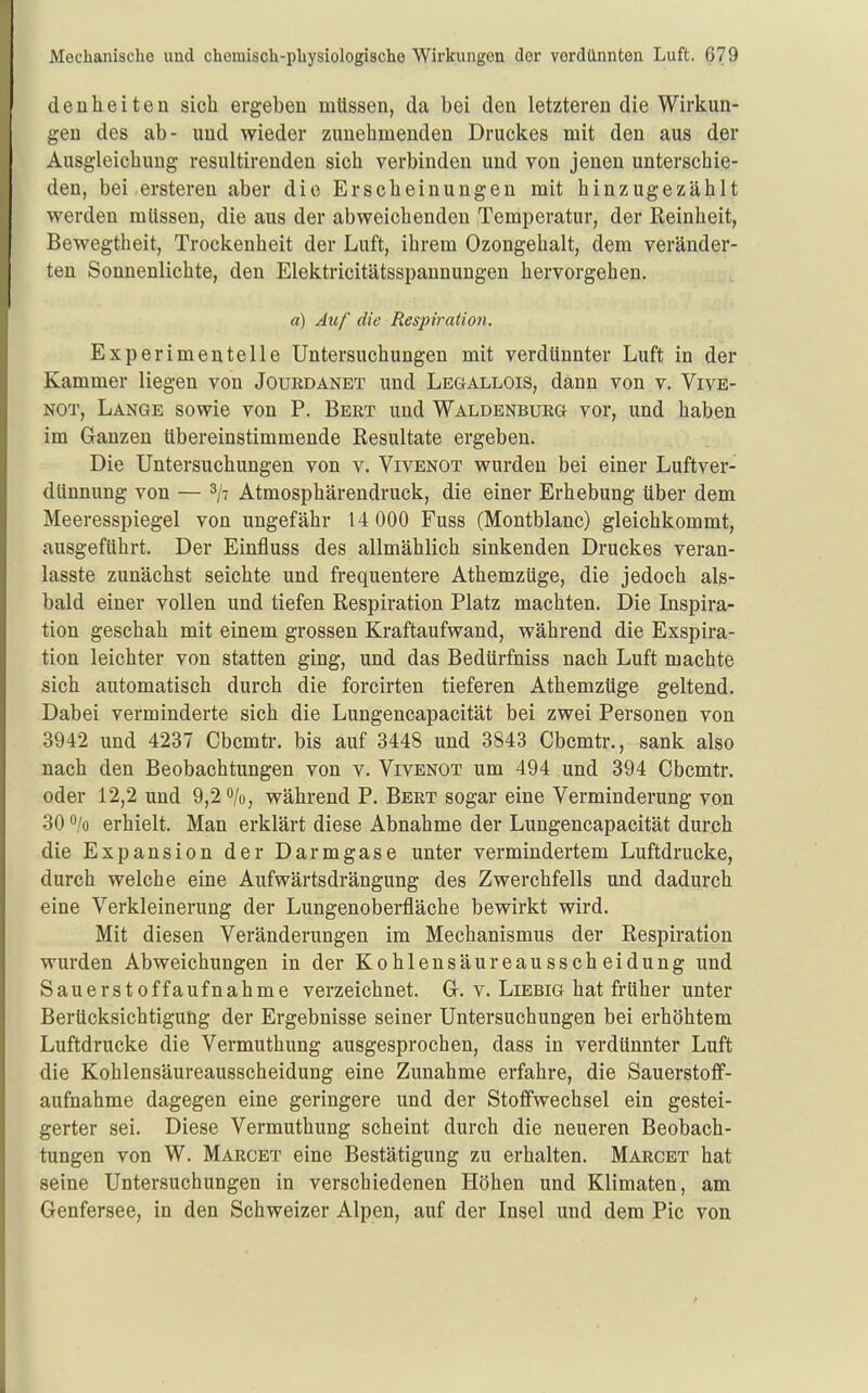 denheiten sich ergeben müssen, da bei den letzteren die Wirkun- gen des ab- und wieder zunehmenden Druckes mit den aus der Ausgleichung resultirenden sich verbinden und von jenen unterschie- den, bei-ersteren aber die Erscheinungen mit hinzugezählt werden müssen, die aus der abweichenden Temperatur, der Reinheit, Bewegtheit, Trockenheit der Luft, ihrem Ozongehalt, dem veränder- ten Sonnenlichte, den Elektricitätsspannungen hervorgehen. a) Auf die Respiration. Experimentelle Untersuchungen mit verdünnter Luft in der Kammer liegen von Jouedanet und Legallois, dann von v. Vive- NOT, Lange sowie von P. Bert und Waldenburg vor, und haben im Ganzen übereinstimmende Resultate ergeben. Die Untersuchungen von v. Vivenot wurden bei einer Luftver- dünnung von — 3/7 Atmosphärendruck, die einer Erhebung über dem Meeresspiegel von ungefähr 14 000 Fuss (Montblanc) gleichkommt, ausgeführt. Der Einfluss des allmählich sinkenden Druckes veran- lasste zunächst seichte und frequentere Athemzüge, die jedoch als- bald einer vollen und tiefen Respiration Platz machten. Die Inspira- tion geschah mit einem grossen Kraftaufwand, während die Exspira- tion leichter von statten ging, und das Bedürfniss nach Luft machte sich automatisch durch die forcirten tieferen Athemzüge geltend. Dabei verminderte sich die Lungencapacität bei zwei Personen von 3942 und 4237 Cbcmtr. bis auf 3448 und 3843 Cbcmtr., sank also nach den Beobachtungen von v. Vivenot um 494 und 394 Cbcmtr. oder 12,2 und 9,2 0/0, während P. Bert sogar eine Verminderung von 30 /o erhielt. Man erklärt diese Abnahme der Lungencapacität durch die Expansion der Darmgase unter vermindertem Luftdrucke, durch welche eine Aufwärtsdrängung des Zwerchfells und dadurch eine Verkleinerung der Lungenoberfläche bewirkt wird. Mit diesen Veränderungen im Mechanismus der Respiration wurden Abweichungen in der Kohlensäureausscheidung und Sauerstoffaufnähme verzeichnet. G. v. Liebig hat früher unter Berücksichtigung der Ergebnisse seiner Untersuchungen bei erhöhtem Luftdrucke die Vermuthung ausgesprochen, dass in verdünnter Luft die Kohlensäureausscheidung eine Zunahme erfahre, die Sauerstoff- aufnahme dagegen eine geringere und der Stoffwechsel ein gestei- gerter sei. Diese Vermuthung scheint durch die neueren Beobach- tungen von W. Marcet eine Bestätigung zu erhalten. Marcet hat seine Untersuchungen in verschiedenen Höhen und Klimaten, am Genfersee, in den Schweizer Alpen, auf der Insel und dem Pic von