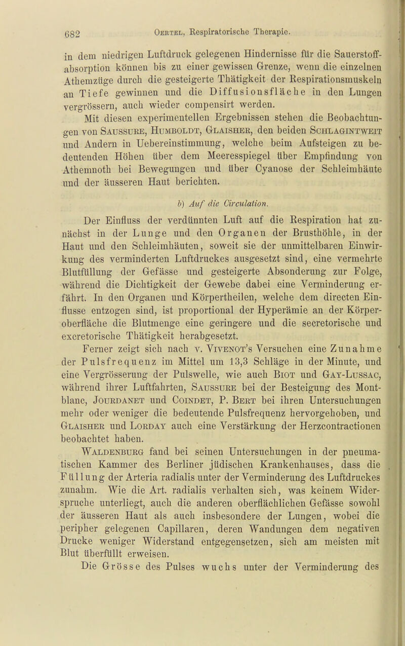 in dem niedrigen Luftdruck gelegenen Hindernisse für die Sauerstoff- absorption können bis zu einer gewissen Grenze, wenn die einzelnen AthemzUge durch die gesteigerte Thätigkeit der Respirationsmuskeln an Tiefe gewinnen und die Diffusionsfläche in den Lungen vergrössern, auch wieder compensirt werden. Mit diesen experimentellen Ergebnissen stehen die Beobachtun- gen von Saussure, Humboldt, Glaisher, den beiden Schlagintweit und Andern in Uebereinstimmung, welche beim Aufsteigen zu be- deutenden Höhen über dem Meeresspiegel tiber Empfindung von Athemnoth bei Bewegungen und über Cyanose der Schleimhäute und der äusseren Haut berichten. h) Auf die Circulalion. Der Einfluss der verdünnten Luft auf die Respiration hat zu- nächst in der Lunge und den Organen der Brusthöhle, in der Haut und den Schleimhäuten, soweit sie der unmittelbaren Einwir- kung des verminderten Luftdruckes ausgesetzt sind, eine vermehrte Blutfüllung der Gefässe und gesteigerte Absonderung zur Folge, während die Dichtigkeit der Gewebe dabei eine Verminderung er- fährt. In den Organen und Körpertheilen, welche dem directen Ein- flüsse entzogen sind, ist proportional der Hyperämie an der Körper- oberfläche die Blutmenge eine geringere und die secretorische und excretorische Thätigkeit herabgesetzt. Ferner zeigt sich nach v. Vivenot's Versuchen eine Zunahme der Pulsfrequenz im Mittel um 13,3 Schläge in der Minute, und eine Vergrösserung der Pulswelle, wie auch Biot und Gat-Lussac, während ihrer Luftfahrten, Saussure bei der Besteigung des Mont- blanc, Jourdanet und Coindet, P. Bert bei ihren Untersuchungen mehr oder weniger die bedeutende Pulsfrequenz hervorgehoben, und Glaisher und Lorday auch eine Verstärkung der Herzcontractionen beobachtet haben. Waldenburg fand bei seinen Untersuchungen in der pneuma- tischen Kammer des Berliner jüdischen Krankenhauses, dass die Füllung der Arteria radialis unter der Verminderung des Luftdruckes zunahm. Wie die Art. radialis verhalten sich, was keinem Wider- spruche unterliegt, auch die anderen oberflächlichen Gefässe sowohl der äusseren Haut als auch insbesondere der Lungen, wobei die peripher gelegenen Capillaren, deren Wandungen dem negativen Drucke weniger Widerstand entgegensetzen, sich am meisten mit Blut überfüllt erweisen. Die Grösse des Pulses wuchs unter der Verminderung des