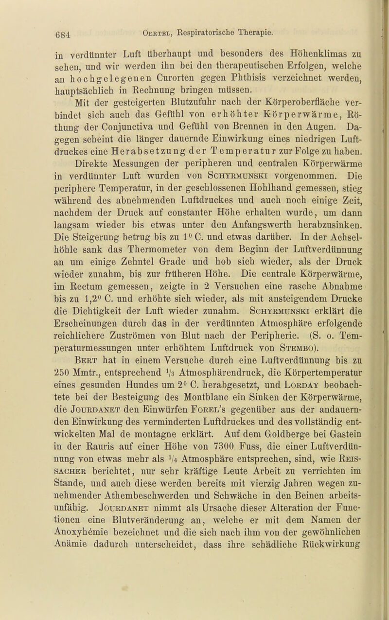 in verdünnter Luft überhaupt und besonders des Höhenklimas zu sehen, und wir werden ihn bei den therapeutischen Erfolgen, welche an hochgelegenen Curorten gegen Phthisis verzeichnet werden, hauptsächlich in Rechnung bringen müssen. Mit der gesteigerten Blutzufuhr nach der Körperoberfläche ver- bindet sich auch das Gefühl von erhöhter Körperwärme, Rö- thung der Conjunctiva und Gefühl von Brennen in den Augen. Da- gegen scheint die länger dauernde Einwirkung eines niedrigen Luft- druckes eine Herabsetzung der Temperatur zur Folge zu haben. Direkte Messungen der peripheren und centralen Körperwärme in verdünnter Luft wurden von Schyemunski vorgenommen. Die periphere Temperatur, in der geschlossenen Hohlhand gemessen, stieg während des abnehmenden Luftdruckes und auch noch einige Zeit, nachdem der Druck auf constanter Höhe erhalten wurde, um dann langsam wieder bis etwas unter den Anfangswerth herabzusinken. Die Steigerung betrug bis zu 1 ^ C. und etwas darüber. In der Achsel- höhle sank das Thermometer von dem Beginn der Luftverdünnung an um einige Zehntel Grade und hob sich wieder, als der Druck wieder zunahm, bis zur früheren Höhe. Die centrale Körperwärme, im Rectum gemessen, zeigte in 2 Versuchen eine rasche Abnahme bis zu 1,20 Q erhöhte sich wieder, als mit ansteigendem Drucke die Dichtigkeit der Luft wieder zunahm. Schyrmunski erklärt die Erscheinungen durch das in der verdünnten Atmosphäre erfolgende reichlichere Zuströmen von Blut nach der Peripherie. (S. o. Tem- peraturmessungen unter erhöhtem Luftdruck von Stembo). Beet hat in einem Versuche durch eine Luftverdünnung bis zu 250 Mmtr., entsprechend Atmosphärendruck, die Körpertemperatur eines gesunden Hundes um 2 C. herabgesetzt, und Loeday beobach- tete bei der Besteigung des Montblanc ein Sinken der Körperwärme, die JouEDANET den Einwürfen Foeel's gegenüber aus der andauern- den Einwirkung des verminderten Luftdruckes und des vollständig ent- wickelten Mal de montagne erklärt. Auf dem Goldberge bei Gastein in der Rauris auf einer Höhe von 7300 Fuss, die einer Luftverdün- nung von etwas mehr als Atmosphäre entsprechen, sind, wie Reis- sachee berichtet, nur sehr kräftige Leute Arbeit zu verrichten im Stande, und auch diese werden bereits mit vierzig Jahren wegen zu- nehmender Athembeschwerden und Schwäche in den Beinen arbeits- unfähig. JouEDANET nimmt als Ursache dieser Alteration der Func- tionen eine Blutveränderung an, welche er mit dem Namen der Anoxyhemie bezeichnet und die sich nach ihm von der gewöhnlichen Anämie dadurch unterscheidet, dass ihre schädliche Rückwirkung