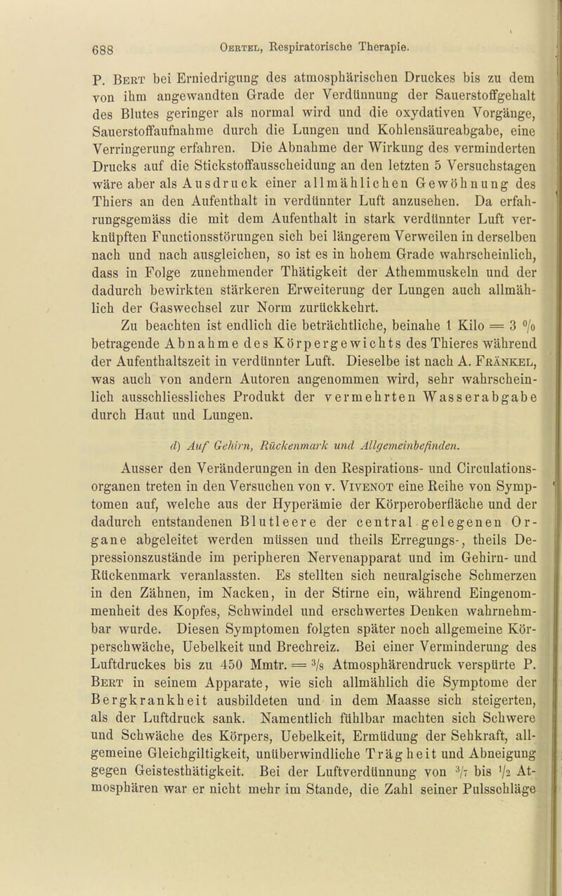 P. Bert bei Erniedrigung des atmosphärischen Druckes bis zu dem von ihm angewandten Grade der Verdünnung der Sauerstoffgehalt des Blutes geringer als normal wird und die oxydativen Vorgänge, Sauerstoffaufnahme durch die Lungen und Kohlensäureabgabe, eine Verringerung erfahren. Die Abnahme der Wirkung des verminderten Drucks auf die Stickstoffausscheidung an den letzten 5 Versuchstagen wäre aber als Ausdruck einer allmählichen Gewöhnung des Thiers an den Aufenthalt in verdünnter Luft anzusehen. Da erfah- rungsgemäss die mit dem Aufenthalt in stark verdünnter Luft ver- knüpften Functionsstörungen sich bei längerem Verweilen in derselben nach und nach ausgleichen, so ist es in hohem Grade wahrscheinlich, dass in Folge zunehmender Thätigkeit der Athemmuskeln und der dadurch bewirkten stärkeren Erweiterung der Lungen auch allmäh- lich der Gaswechsel zur Norm zurückkehrt. Zu beachten ist endlich die beträchtliche, beinahe 1 Kilo = 3 ^/o betragende Abnahme des Körpergewichts des Thieres während der Aufenthaltszeit in verdünnter Luft. Dieselbe ist nach A. Frankel, was auch von andern Autoren angenommen wird, sehr wahrschein- lich ausschliessliches Produkt der vermehrten Wasserabgabe durch Haut und Lungen. d) Auf Gehirn, Rückenmark und Allgemeinheßnden. Ausser den Veränderungen in den Respirations- und Circulations- organen treten in den Versuchen von v. Vivenot eine Reihe von Symp- tomen auf, welche aus der Hyperämie der Körperoberfläche und der dadurch entstandenen Blutleere der central gelegenen Or- gane abgeleitet werden müssen und theils Erregungs-, theils De- pressionszustände im peripheren Nervenapparat und im Gehirn- und Rückenmark veranlassten. Es stellten sich neuralgische Schmerzen in den Zähnen, im Nacken, in der Stirne ein, während Eingenom- menheit des Kopfes, Schwindel und erschwertes Denken wahrnehm- bar wurde. Diesen Symptomen folgten später noch allgemeine Kör- perschwäche, Uebelkeit und Brechreiz. Bei einer Verminderung des Luftdruckes bis zu 450 Mmtr. = ^/s Atmosphärendruck verspürte P. Bert in seinem Apparate, wie sich allmählich die Symptome der Bergkrankheit ausbildeten und in dem Maasse sich steigerten, als der Luftdruck sank. Namentlich fühlbar machten sich Schwere und Schwäche des Körpers, Uebelkeit, Ermüdung der Sehkraft, all- gemeine Gleichgiltigkeit, unüberwindliche Trägheit und Abneigung gegen Geistesthätigkeit. Bei der Luftverdünnung von -Vt bis '/s At- mosphären war er nicht mehr im Stande, die Zahl seiner Pulssohläge