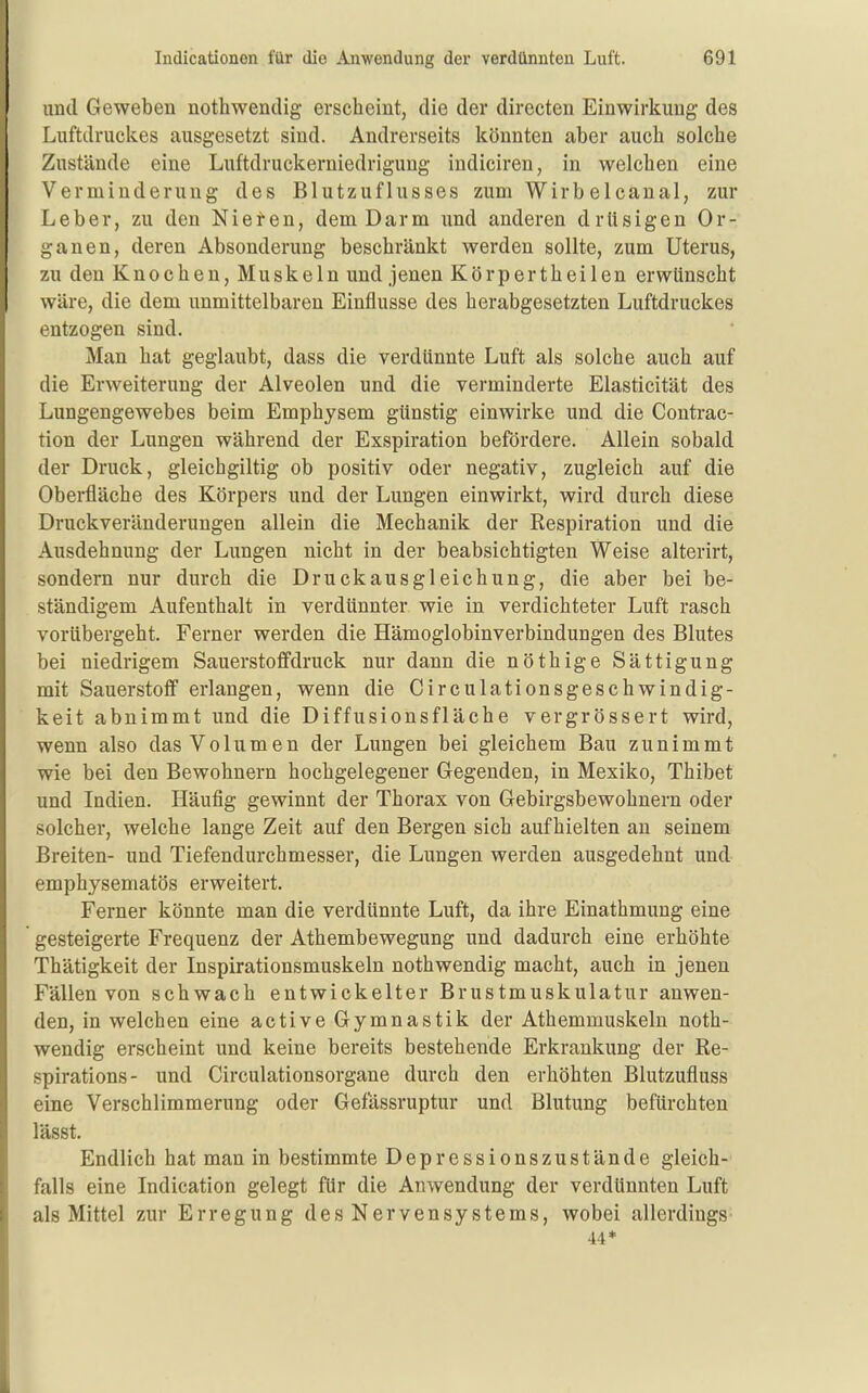 und Geweben nothwendig erscheint, die der directen Einwirkung des Luftdruclves ausgesetzt sind. Andrerseits könnten aber auch solche Zustände eine Luftdruckerniedrigung indiciren, in welchen eine Verminderung des Blutzuflusses zum Wirbelcanal, zur Leber, zu den Nieten, dem Darm und anderen drUsigen Or- ganen, deren Absonderung beschränkt werden sollte, zum Uterus, zu den Knochen, Muskeln und jenen Körpertheilen erwünscht wäre, die dem unmittelbaren Einflüsse des herabgesetzten Luftdruckes entzogen sind. Man hat geglaubt, dass die verdünnte Luft als solche auch auf die Erweiterung der Alveolen und die verminderte Elasticität des Lungengewebes beim Emphysem günstig einwirke und die Coutrac- tion der Lungen während der Exspiration befördere. Allein sobald der Druck, gleichgiltig ob positiv oder negativ, zugleich auf die Oberfläche des Körpers und der Lungen einwirkt, wird durch diese Druckveränderungen allein die Mechanik der Respiration und die Ausdehnung der Lungen nicht in der beabsichtigten Weise alterirt, sondern nur durch die Druckausgleichung, die aber bei be- ständigem Aufenthalt in verdünnter wie in verdichteter Luft rasch vorübergeht. Ferner werden die Hämoglobinverbindungen des Blutes bei niedrigem Sauerstoffdruck nur dann die nöthige Sättigung mit Sauerstofl erlangen, wenn die Circulationsgeschwindig- keit abnimmt und die Diffusionsfläche vergrössert wird, wenn also das Volumen der Lungen bei gleichem Bau zunimmt wie bei den Bewohnern hochgelegener Gegenden, in Mexiko, Thibet und Indien. Häufig gewinnt der Thorax von Gebirgsbewohnern oder solcher, welche lange Zeit auf den Bergen sich aufhielten an seinem Breiten- und Tiefendurchmesser, die Lungen werden ausgedehnt und emphysematös erweitert. Ferner könnte man die verdünnte Luft, da ihre Einathmuug eine gesteigerte Frequenz der Athembewegung und dadurch eine erhöhte Thätigkeit der Inspirationsmuskeln nothwendig macht, auch in jenen Fällen von schwach entwickelter Brustmuskulatur anwen- den, in welchen eine active Gymnastik der Athemmuskeln noth- wendig erscheint und keine bereits bestehende Erkrankung der Re- spirations- und Circulationsorgane durch den erhöhten Blutzufluss eine Verschlimmerung oder Gefässruptur und Blutung befürchten lässt. Endlich hat man in bestimmte Depressionszustände gleich- falls eine Indication gelegt für die Anwendung der verdünnten Luft als Mittel zur Erregung des Nervensystems, wobei allerdings 44*