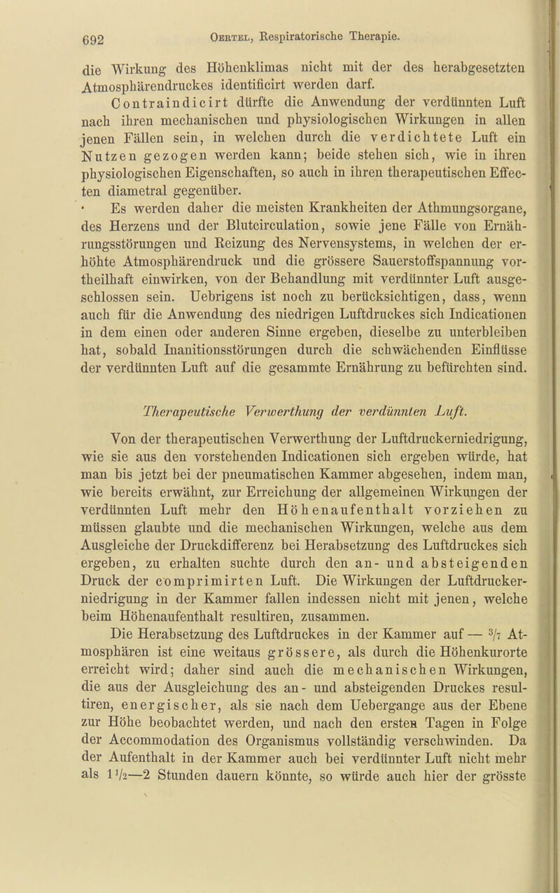 die Wirkung des Höhenklimas nicht mit der des herabgesetzten Atmosphärendruckes identificirt werden darf. Contraindicirt dürfte die Anwendung der verdünnten Luft nach ihren mechanischen und physiologischen Wirkungen in allen jenen Fällen sein, in welchen durch die verdichtete Luft ein Nutzen gezogen werden kann; beide stehen sich, wie in ihren physiologischen Eigenschaften, so auch in ihren therapeutischen Effec- ten diametral gegenüber. Es werden daher die meisten Krankheiten der Athmungsorgane, des Herzens und der Blutcirculation, sowie jene Fälle von Ernäh- rungsstörungen und Reizung des Nervensystems, in welchen der er- höhte Atmosphärendruck und die grössere Sauerstoffspannung vor- theilhaft einwirken, von der Behandlung mit verdünnter Luft ausge- schlossen sein. Uebrigens ist noch zu berücksichtigen, dass, wenn auch für die Anwendung des niedrigen Luftdruckes sich Indicationen in dem einen oder anderen Sinne ergeben, dieselbe zu unterbleiben hat, sobald Inanitionsstörungen durch die schwächenden Einflüsse der verdünnten Luft auf die gesammte Ernährung zu befürchten sind. Therapeutische Vei^werthung der verdünnten Luft. Von der therapeutischen Verwerthung der Luftdruckerniedrigung, wie sie aus den vorstehenden Indicationen sich ergeben würde, hat man bis jetzt bei der pneumatischen Kammer abgesehen, indem man, wie bereits erwähnt, zur Erreichung der allgemeinen Wirku,ngen der verdünnten Luft mehr den Höhenaufenthalt vorziehen zu müssen glaubte und die mechanischen Wirkungen, welche aus dem Ausgleiche der Druckdifferenz bei Herabsetzung des Luftdruckes sich ergeben, zu erhalten suchte durch den an- und absteigenden Druck der comprimirten Luft. Die Wirkungen der Luftdrucker- niedrigung in der Kammer fallen indessen nicht mit jenen, welche beim Höhenaufenthalt resultiren, zusammen. Die Herabsetzung des Luftdruckes in der Kammer auf — At- mosphären ist eine weitaus grössere, als durch die Höhenkurorte erreicht wird; daher sind auch die mechanischen Wirkungen, die aus der Ausgleichung des an- und absteigenden Druckes resul- tiren, energischer, als sie nach dem Uebergange aus der Ebene zur Höhe beobachtet werden, und nach den ersten Tagen in Folge der Accommodation des Organismus vollständig verschwinden. Da der Aufenthalt in der Kammer auch bei verdünnter Luft nicht mehr als IV2—2 Stunden dauern könnte, so würde auch hier der grösste