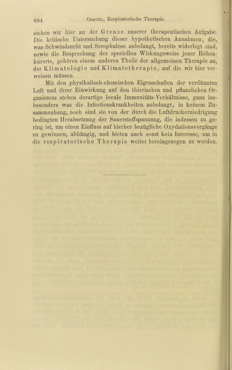 stehen wir hier an der Grenze unserer therapeutischen Aufgabe. Die kritische Untersuchung dieser hypothetischen Annahmen, die, was Schwindsucht und Scrophulose anbelangt, bereits widerlegt sind, eowie die Besprechung der speciellen Wirkungsweise jener Höhen- kurorte, gehören einem anderen Theile der allgemeinen Therapie an, der Klimatologie und Klimatotherapie, auf die wir hier ver- weisen müssen. Mit den physikalisch-chemischen Eigenschaften der verdünnten Luft und ihrer Einwirkung auf den thierischen und pflanzlichen Or- ganismus stehen derartige locale Immunitäts-Verhältnisse, ganz ins- besonders was die Infectionskrankheiten anbelangt, in keinem Zu- sammenhang, noch sind sie von der durch die Luftdruckerniedrigung bedingten Herabsetzung der Sauerstoffspannung, die indessen zu ge- ring ist, um einen Einfluss auf hierher bezügliche Oxydationsvorgänge zu gewinnen, abhängig, und bieten auch sonst kein Interesse, um in die respiratorische Therapie weiter hereingezogen zu werden.