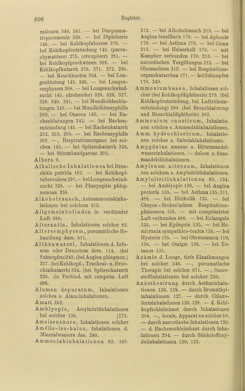 rationen 340. 341. — bei Desquama- tivpneumonie 328. — bei Diphtherie 145. — bei Kehlkopfabscess 275. — bei Kehlkopfentzündung 145. (paren- chymatöser) 275. (croupöser) 281. — bei Kehlkopfgeschwüren 288. — bei Kehlkopfkatarrh 270. 271. 272. 285. — bei Keuchhusten 304. — bei Lun- genblutung 145. 246. — bei Lungen- emphysem 308. — bei Lungenschwind- sucht 145. (drohender) 320. 326. 327. 328. 340. 341. ~ bei Mundhöhlenblu- tungen 243. — bei Mundhöhlensyphilis 269. — bei Ozaena 145. — bei Ra- chenblutungen 243. — bei Rachen- entzündung 145. — bei Rachenkatarrh 252. 253. 255. — bei Rachensyphilis 269. —, Respirationsorgane bei sol- chen 145. — bei Spitzeukatarrh 326. — bei Stimmbandparese 293. Albers 9. Alkalische Inhalationen bei Bron- chitis putrida 183. — bei Kehlkopf- tuberculose291.—bei Lungenschwind- sucht 328. — bei Pharyngitis phleg- monosa 258. Alkoholrausch, Aetzammoniakinha- lationen bei solchem 213. Allgemeinbefinden in verdünnter Luft 688. Alterantia, Inhalationen solcher 82. Altersemphysem> pneumatische Be- handlung dess. 511. Althäawurzel, Inhalationen d. Infu- sum oder Decoctum ders. 114. (bei Schnupfen)249. (bei Angina phlegmon.) 257. (beiKehlkopf-, Tracheal- u. Bron- chialkatarrh) 324. (bei Spitzenkatarrh 326. (in Verbind, mit comprim. Luft 486. Alumen depuratum, Inhalationen solches s. Alauuinhalationen. Amati 352. Amblyopie, Amylnitritinhalationen bei solcher 136. [173. Ameisensäure, Inhalationen solcher Am61ie-les-bains, Inhalationen d. Mineralwassers das. 240. Ammoniakinhalationen S3. 169. 212. — bei Alkoholrausch 213. — bei Angina tonsillaris 170. —bei Aphonie 170. — bei Asthma 170. — bei Coma 213. — bei Heiserkeit 170. — mit Kampher verbunden 170. 213. — bei narcotischen Vergiftungen 213. — bei Ohnmächten 213. — bei Respirations- organekatarrhen 171. — bei Schnupfen 170. 249. Ammoniumbasen, Inhalationen sol- cher (bei Kehlkopfdiphtherie) 279. (bei Kehlkopfentzündung, bei Luftröhren- entzündung) 280. (bei Bronchialcroup und Bronchialdiphtherie) 302. Ammonium causticum, Inhalatio- nen solches s. Ammoniakinhalationen. Amm. hydrochloricum, Inhalatio- nen solches s. Salmiakinhalationen. Amygdalae amarae s. Bittermandel- wasserinhalationen. — dulces s. Süss- mandelölinhalationen. Amylenum nitrosum, Inhalationen von solchem s. Amylnitritinhalationen. Amylnitritinhalationen 83. 134. — bei Amblyopie 136. — bei Angina pectoris 135. — bei Asthma 135. 311. 486. — bei Bleikolik 135. — bei Cheyne - Stokes'schem Respirations- phänomen 135. — mit comprimirter Luft verbunden 486. — bei Eclampsie 135. — bei Epilepsie 135. — bei He- micrania sympathico-tonica 135. — bei Hysterie 135. — bei Ohrensausen 119. 136. — bei Otalgie 136. — bei Te- tanus 135. Anämie d. Lunge, tiefe Einathmungen bei solcher 346. —, pneumatische Therapie bei solcher 671. —, Sauer- stolfinhalationen bei solcher 230. Anästhesirung durch Aetherinhala- tionen 120. 128. —durch Bromäthyl- inhalationen 127. — durch Chloro- forminhalationen 120. 128. — d. Kehl- kopfschleimhaut durch Inhalationen 294. —, locale, Apparat zu solcher 59. — durch narcotische Inhalationen 120. — d. Rachenschleimhaut durch Inha- lationen 294. — durch Stickstoffoxy- dulinhalationen 120. 132.