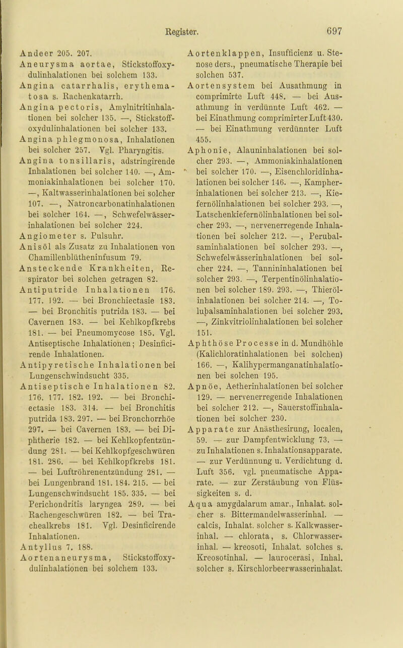 Andeer 205. 207. Aneurysma aortae, Stickstoifoxy- dulinhalatioiieu bei solcbiem 133. Angina catarrhalis, erythema- tosa s. Rachenkatarrh. Angina pectoris, Amylnitritinhala- tionen bei solcher 135. —, Stickstoff- oxydulinhalationen bei solcher 133. Angina phlegmonosa, Inhalationen bei solcher 257. Vgl. Pharyngitis. Angina tonsillaris, adstringirende Inhalationen bei solcher 140. —, Am- moniakinhalationen bei solcher 170. —, Kaltwasserinhalationen bei solcher 107. —, Natroncarbonatinhalationen bei solcher 164. —, Schwefelwässer- inhalationen bei solcher 224. Angiometer s. Pulsuhr. Anis öl als Zusatz zu Inhalationen von Chamillenblütheninfusum 79. Ansteckende Krankheiten, Re- spirator bei solchen getragen 82. Antiputride Inhalationen 176. 177. 192. — bei Bronchiectasie 183. — bei Bronchitis putrida 183. — bei Cavernen 183. — bei Kehlkopfkrebs 181. — bei Pneumomycose 185. Vgl. Antiseptische Inhalationen; Desintici- rende Inhalationen. Antipyretische Inhalationen bei Lungenschwindsucht 335. Antiseptische Inhalationen 82. 176. 177. 182. 192. — bei Bronchi- ectasie 183. 314. — bei Bronchitis putrida 183. 297. — bei Bronchorrhöe 297. — bei Cavernen 183. — bei Di- phtherie 182. — bei Kehlkopfentzün- dung 281. —bei Kehlkopfgeschwüren 181. 286. — bei Kehlkopfkrebs 181. — bei Luftröhrenentzündung 281. — bei Lungenbrand 181. 184. 215. — bei Lungenschwindsucht 185. 335. — bei Perichondritis laryngea 289. — bei Rachengeschwüren 182. — bei Tra- chealkrebs 181. Vgl. Desinficirende Inhalationen. Antyllus 7. 188. Aortenaneurysma, Stickstoffoxy- dulinhalationen bei solchem 133. Aortenklappen, Insufficienz u. Ste- nose ders., pneumatische Therapie bei solchen 537. Aortensystem bei Ausathmung in comprimirte Luft 448. — bei Aus- athmung in verdünnte Luft 462. — bei Eiuathmung coraprimirter Luft430. — bei Einathmung verdünnter Luft 455. Aphonie, Alauninhalationen bei sol- cher 293. —, Ammoniakinhalationeu bei solcher 170. —, Eisenchloridinha- lationen bei solcher 146. —, Kampher- inhalationen bei solcher 213. —, Kie- fern ölinhalationen bei solcher 293. —, Latschenkiefernölinhalationen bei sol- cher 293. —, nervenerregende Inhala- tionen bei solcher 212. —, Perubal- saminhalationen bei solcher 293. —, Schwefelwässerinhalationen bei sol- cher 224. —, Tannininhalationen hei solcher 293. —, Terpentinölinhalatio- nen bei solcher 189. 293. —, Thieröl- inhalationen bei solcher 214. —, To- lu})alsaminhalationen bei solcher 293. —, Zinkvitriolinhalationen bei solcher 151. Aphthöse Processeind. Mundhöhle (Kalichloratinhalationen bei solchen) 166. —, Kalihypermanganatinhalatio- nen bei solchen 195. A p n ö e, Aetherinhalationen bei solcher 129. — nervenerregende Inhalationen bei solcher 212. —, Sauerstoffinhala- tionen bei solcher 230. Apparate zur Anästhesirung, localen, 59. — zur Dampfentwicklung 73. — zu Inhalationen s. Inhalationsapparate. — zur Verdünnung u. Verdichtung d. Luft 356, vgl. pneumatische Appa- rate. — zur Zerstäubung von Flüs- sigkeiten s. d. Aqua amygdalarum amar., Inhalat, sol- cher s. Bittermandelwasserinhal. — calcis, Inhalat, solcher s. Kalkwasser- inhal. — chlorata, s. Chlorwasser- inhal. — kreosoti, Inhalat, solches s. Kreosotinhal. — laurocerasi, Inhal, solcher s. Kirschlorbeerwasseriuhalat.