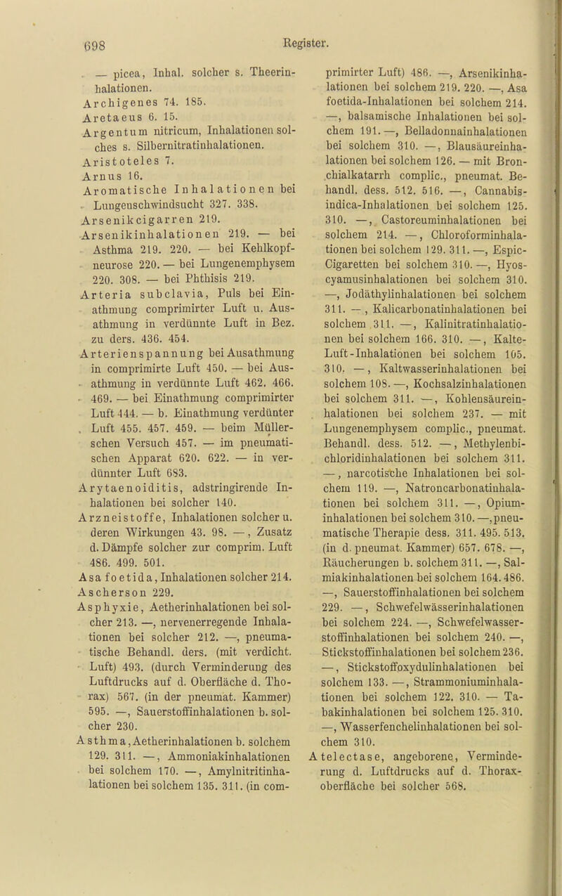 . — picea, Inhal, solcher s. Theerin- halationen. Archigenes 74. 185. Aretaeus 6. 15. Argen tum nitricum, Inhalationen sol- ches s. Silbernitratinhalationen. Aristoteles 7. Arn US 16. Aromatische I n ha 1 a tio ne n bei . Lungenschwindsucht 327. 338. Arsenikcigarren 219. Arsenikinhalationen 219. — bei Asthma 219. 220. — bei Kehlkopf- neurose 220. — bei Lungenemphysem 220. 308. — bei Phthisis 219. Arteria subclavia, Puls bei Ein- athmung comprimirter Luft u. Aus- athmung in verdünnte Luft in Bez. zu ders. 436. 454. Arterienspannung beiAusathmung in comprimirte Luft 450. — bei Aus- • athmung in verdünnte Luft 462. 466. ■ 469. — bei Einathmung comprimirter Luft 444. — b. Einathmung verdünter . Luft 455. 457. 459. — beim Müller- schen Versuch 457. — im pneumati- schen Apparat 620. 622. — in ver- dünnter Luft 683. Arytaenoiditis, adstringirende In- halationen bei solcher 140. Arzneistoffe, Inhalationen solcher u. deren Wirkungen 43. 98. —, Zusatz d. Dämpfe solcher zur comprim. Luft 486. 499. 501. Asa fo etida, Inhalationen solcher 214. Ascherson 229. Asphyxie, Aetherinhalationen. bei sol- cher 213. —, nervenerregende Inhala- tionen bei solcher 212. —, pneuma- tische Behandl. ders. (mit verdicht. • Luft) 493. (durch Verminderung des Luftdrucks auf d. Oberfläche d. Tho- rax) 567. (in der pneumat. Kammer) 595. —, Sauerstoffinhalationen b. sol- cher 230. Asthma, Aetherinhalationen b. solchem 129. 311. —, Ammoniakinhalationen bei solchem 170. —, Amylnitritinha- lationen bei solchem 135. 311. (in com- primirter Luft) 486. —, Arsenikinha- lationen bei solchem 219. 220. —, Asa foetida-Inbalationen bei solchem 214. —, balsamische Inhalationen bei sol- chem 191.—, Belladonnainhalationen bei solchem 310. —, Blausäureinha- lationen bei solchem 126. — mit Bron- chialkatarrh complic, pneumat. Be- handl. dess. 512. 516. —, Cannabis- indica-Inhalationen bei solchem 125. 310. —, , Castoreuminhalationen bei solchem 214. —, Chloroforminhala- tionen bei solchem 129. 311. —, Espic- Cigaretten bei solchem 310.—, Hyos- cyamusinhalationen bei solchem 310. —, Jodäthylinhalationen bei solchem 311. — , Kalicarbonatinhalationen bei solchem 311. —, Kalinitratinhalatio- nen bei solchem 166. 310. —, Kalte- Luft-Inhalationen bei solchem 105. 310. —, Kaltwasserinhalationen bei solchem 108. —, Kochsalzinhalationen bei solchem 311. —, Kohlensäurein- halationen bei solchem 237. — mit Lungenemphysem complic, pneumat. Behandl. dess. 512. —, Methylenbi- chloridinhalationen bei solchem 311. —, narcotische Inhalationen bei sol- chem 119. —, Natroncarbonatinhala- tionen bei solchem 311. —, Opium- inhalationen bei solchem 310. —,pneu- matische Therapie dess. 311. 495. 513. (in d. pneumat. Kammer) 657. 678. —, Räucherungen b. solchem 311. —, Sal- miakinhalationen bei solchem 164.486. —, Sauerstoffinhalationen bei solchem 229. —, Schwefelwässerinhalationen bei solchem 224. —, Schwefelwasser- stoffinhalationen bei solchem 240. —, Stickstoffiuhalationen bei solchem 236. —, Stickstoffoxydulinhalationen bei solchem 133. —, Strammoniuminhala- tionen bei solchem 122. 310. — Ta- bakinhalationen bei solchem 125. 310. —, Wasserfenchelinhalationen bei sol- chem 310. Atelectase, angeborene, Verminde- rung d. Luftdrucks auf d. Thorax- oberfläche bei solcher 568.