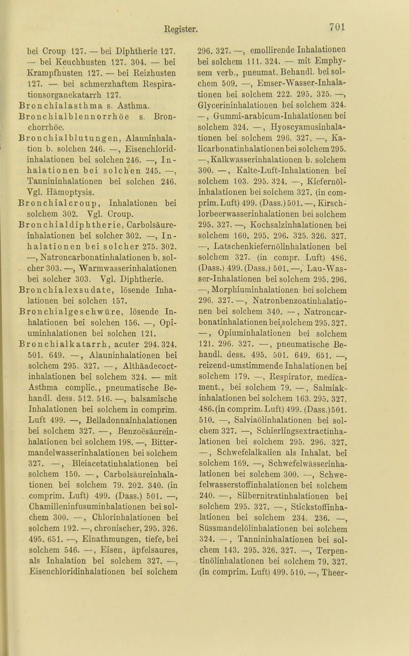 bei Croup 127. —bei Diphtherie 127. — bei Keuchhusten 127. 304. — bei Krampf husten 127. — bei Reizhusten 127. — bei schmerzhaftem Respira- tiousorganelfatarrh 127. Bronchialasthma s. Asthma. Bronchialblennorrhöe s. Bron- chorrhöe. Bronchialblutungen, Alauninhala- tion b. solchen 246. —, Eisenchlorid- inhalationen bei solchen 246. —»In- halationen bei solchen 245. —, Tannininhalationen bei solchen 246. Vgl. Hämoptysis. Bronchialcroup, Inhalationen bei solchem 302. Vgl. Croup. Bronchialdiphtherie, Carbolsäure- inhalationen bei solcher 302. —, In- halationen bei solcher 275. 302. —, Natroncarbonatinhalationen b. sol- cher 303. —, Warmwasserinhalationen bei solcher 303. Vgl. Diphtherie. Bronchialexsudate, lösende Inha- lationen bei solchen 157. Bronchialgeschwüre, lösende In- halationen bei solchen 156. —, Opi- uminhalationen bei solchen 121, Bronchialkatarrh, acuter 294.324. 501. 649. —, Alauninhalationen bei solchem 295. 327. —, Althäadecoct- inhalationen bei solchem 324. — mit Asthma complic., pneumatische Be- handl. dess. 512. 516. —, balsamische Inhalationen bei solchem in comprim. Luft 499. —, Belladonnainhalationen bei solchem 327. —, Benzoesäurein- halationen bei solchem 198. —, Bitter- mandelwasserinhalationen bei solchem 327. —, Bleiacetatinhalationen bei solchem 150. —, Carbolsäureinhala- tionen bei solchem 79. 202. 340. (in comprim. Luft) 499. (Dass.) 501. —, Chamilleninfusuminhalationen bei sol- chem 300. —, Chlorinhalationen bei solchem 192. —, chronischer, 295. 326. 495. 651. —, Einathmungen, tiefe, bei solchem 546. —, Eisen, äpfelsaures, als Inhalation bei solchem 327. —, Eisenchloridinhalationen bei solchem 296. 327. —, emoUirende Inhalationen bei solchem III. 324. — mit Emphy- sem verb., pneumat. Behandl. bei sol- chem 509. —, Emser-Wasser-Inhala- tionen bei solchem 222. 295. 325. —, Glycerininhalationcn bei solchem 324. —, Gummi-arabicum-Inhalationen bei solchem 324. —, Hyoscyamusinhala- tionen bei solchem 296. 327. —, Ka- licarbonatinhalationenbei solchem 295. —, Kalkwasserinhalatiouen b. solchem 300. —, Kalte-Luft-Inhalationen bei solchem 103. 295. 324. —, Kiefernöl- inhalationen bei solchem 327. (in com- prim.Luft) 499. (Dass.) 501. —, Kirsch- lorbeerwasserinhalationen bei solchem 295. 327. —, Kochsalzinhalationen bei solchem 160. 295. 296. 325. 326. 327. —, Latschenkiefernölinhalationen bei solchem 327. (in compr. Luft) 486. (Dass.) 499. (Dass.) 501. —, Lau-Was- ser-Inhalationen bei solchem 295. 296. —, Morphiuminhalationen bei solchem 296. 327. —, Natronbenzoatinhalatio- nen bei solchem 340. —, Natroncar- bonatinhalationen beijSolchem 295.327. —, Opiuminhalationen bei solchem 121. 296. 327. —, pneumatische Be- handl. dess, 495. 501. 649. 651. —, reizend-umstimmende Inhalationen bei solchem 179, —, Respirator, medica- ment., bei solchem 79. —, Salmiak- inhalationen bei solchem 163. 295. 327. 486,(in comprim. Luft) 499. (Dass.) 501. 510, —, Salviaölinhalationen bei sol- chem 327, —, Schierlingsextractinha- lationen bei solchem 295. 296. 327, —, Schwefelalkalien als Inhalat, bei solchem 169. —, Schwefelwässerinha- lationen bei solchem 300. —, Schwe- felwasserstoffinhalationen bei solchem 240. —, Silbernitratinhalationen bei solchem 295. 327, —, Stickstotfinha- lationen bei solchem 234. 236. —, Süssmandelölinhalationen bei solchem 324. —, Tannininhalationen bei sol- chem 143. 295. 326. 327. —, Terpen- tinölinhalationen bei solchem 79. 327. (in comprim. Luft) 499. 510, —, Theer-