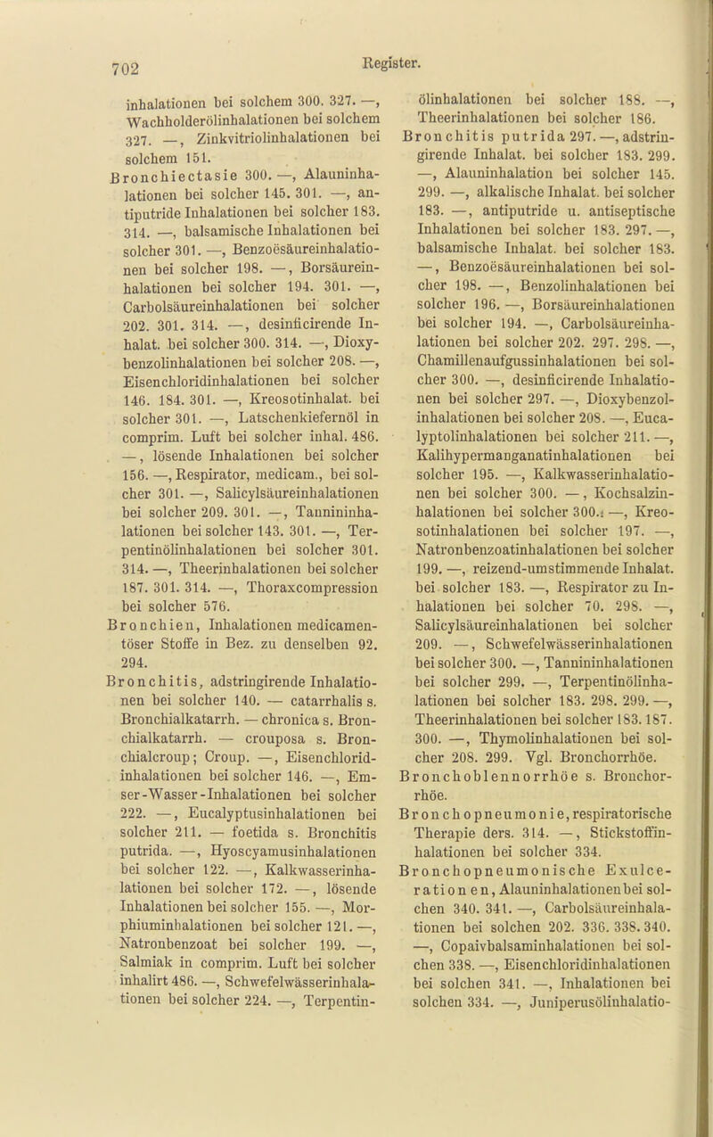 t 702 Register. inhalationen bei solchem 300. 327. —, Wachholderölinhalationen bei solchem 327. —, Zinkvitriolinhalationen bei solchem 151. Bronchiectasie 300.—, Alauninha- lationen bei solcher 145. 301. —, an- tiputride Inhalationen bei solcher 183. 314. —, balsamische Inhalationen bei solcher 301. —, Benzoesäureinhalatio- nen bei solcher 198. —, Borsäurein- halationen bei solcher 194. 301. —, Carbolsäureinhalationen bei solcher 202. 301. 314. —, desinficirende In- halat, bei solcher 300. 314. —, Dioxy- benzolinhalationen bei solcher 208. —, Eisenchloridinhalationen bei solcher 146. 184. 301. —, Kreosotinhalat. bei solcher 301. —, Latschenkiefernöl in comprim. Luft bei solcher inhal. 486. —, lösende Inhalationen bei solcher 156.—, Respirator, medicam., bei sol- cher 301. —, Salicylsäureinhalationen bei solcher 209. 301. —, Taunininha- lationen bei solcher 143. 301. —, Ter- pentinölinhalationen bei solcher 30t. 314. —, Theerinhalationen bei solcher 187. 301. 314. —, Thoraxcompression bei solcher 576. Bronchien, Inhalationen medicamen- töser Stoffe in Bez. zu denselben 92. 294. Bronchitis, adstringirende Inhalatio- nen bei solcher 140. — catarrhalis s. Bronchialkatarrh. — chronica s. Bron- chialkatarrh. — crouposa s. Bron- chialcroup; Croup. —, Eisenchlorid- inhalationen bei solcher 146. —, Em- ser-Wasser - Inhalationen bei solcher 222. —, Eucalyptusinhalationen bei solcher 211. — foetida s. Bronchitis putrida. —, Hyoscyamusinhalationen bei solcher 122. —, Kalkwasserinha- lationen bei solcher 172. —, lösende Inhalationen bei solcher 155. —, Mor- phiuminhalationen bei solcher 121.—, Natronbenzoat bei solcher 199. —, Salmiak in comprim. Luft bei solcher inhalirt 486. —, Schwefelwässerinhala- tionen bei solcher 224. —, Terpentin- ölinhalationen bei solcher 188. —, Theerinhalationen bei solcher 186. Bronchitis putrida 297.—,adstrin- girende Inhalat, bei solcher 183. 299. —, Alauninhalation bei solcher 145. 299. —, alkalische Inhalat, bei solcher 183. —, antiputride u. antiseptische Inhalationen bei solcher 183. 297.—, balsamische Inhalat, bei solcher 183. —, Benzoesäureinhalationen bei sol- cher 198. —, Benzolinhalationen bei solcher 196. —, Borsäureinhalationeu bei solcher 194. —, Carbolsäureinha- lationen bei solcher 202. 297. 298. —, Chamillenaufgussinhalationen bei sol- cher 300. —, desinficirende Inhalatio- nen bei solcher 297. —, Dioxybenzol- inhalationen bei solcher 208. —, Euca- lyptolinhalationen bei solcher 211.—, Kalihypermanganatinhalationen bei solcher 195. —, Kalkwasserinhalatio- nen bei solcher 300. —, Kochsalzüi- halationen bei solcher 300.! —, Kreo- sotinhalationen bei solcher 197. —, Natronbenzoatinhalationen bei solcher 199. —, reizend-umstimmende Inhalat, bei solcher 183. —, Respirator zu In- halationen bei solcher 70. 298. —, Salicylsäureinhalationen bei solcher 209. —, Schwefelwässerinhalationen bei solcher 300. —, Tannininhalationen bei solcher 299. —, Terpentinölinha- lationen bei solcher 183. 298. 299. —, Theerinhalationen bei solcher 183.187. 300. —, Thymolinhalationen bei sol- cher 208. 299. Vgl. Bronchorrhöe. Bronchoblennorrhöe s. Bronchor- rhöe. Bronchopneumonie, respiratorische Therapie ders. 314. —, Stickstoftin- halationen bei solcher 334. Bronchopneumonische ExuIce- ration en, Alauninhalationen bei sol- chen 340. 341. —, Carbolsäureinhala- tionen bei solchen 202. 336. 338. 340. —, Copaivbalsaminhalationen bei sol- chen 338. —, Eisenchloridinhalationen bei solchen 341. —, Inhalationen bei solchen 334. —, Juniperusöliuhalatio-