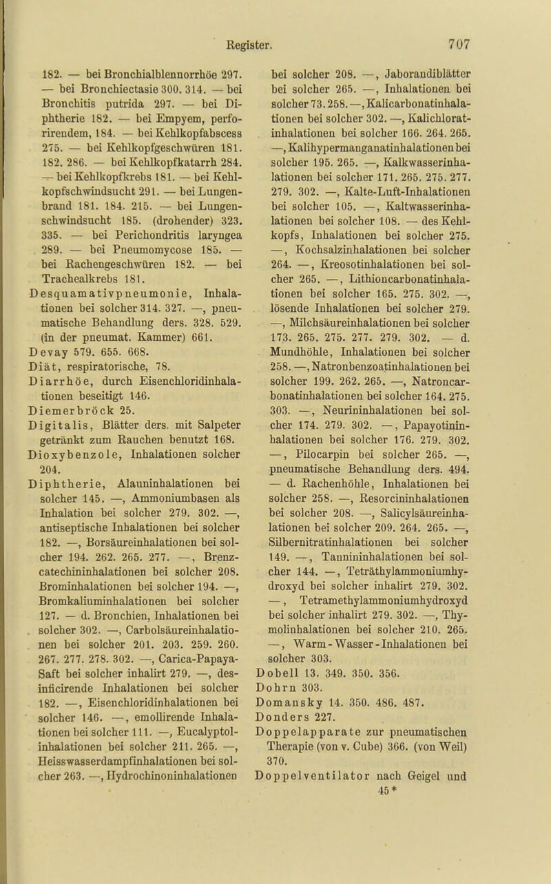 182. — bei Bronchialblennorrhöe 297. — bei Bronchiectasie 300. 314. — bei Bronchitis putrida 297. — bei Di- phtherie 182. — bei Empyem, perfo- rirendem, 184. — bei KeUkopfabscess 275. — bei Kehlkopfgesch>yüren 181. 182, 286. — bei Kehlkopfkatarrh 284. — bei Kehlkopfkrebs 181. — bei Kehl- kopfschwindsucht 291. — bei Lungen- brand 181. 184. 215. — bei Lungen- schwindsucht 185. (drohender) 323. 335. — bei Perichondritis laryngea 289. — bei Pneumomycose 185. — bei Rachengeschwüren 182. — bei Trachealkrebs 181. Desquamativpneumonie, Inhala- tionen bei solcher 314. 327. —, pneu- matische Behandlung ders. 328. 529, (in der pneumat. Kammer) 661. Devay 579, 655. 668. Diät, respiratorische, 78. Diarrhöe, durch Eisenchloridinhala- tionen beseitigt 146. Diemerbröck 25. Digitalis, Blätter ders. mit Salpeter getränkt zum Rauchen benutzt 168. Dioxybenzole, Inhalationen solcher 204. Diphtherie, Alauninhalationen bei solcher 145. —, Ammoniumbasen als Inhalation bei solcher 279. 302. —, antiseptische Inhalationen bei solcher 182. —, Borsäureinhalationen bei sol- cher 194. 262. 265. 277. —, Brenz- catechininhalationen bei solcher 208. Brominhalationen bei solcher 194. —, Bromkaliuminhalationen bei solcher 127. — d. Bronchien, Inhalationen bei solcher 302. —, Carbolsäureinhalatio- nen bei solcher 201. 203. 259. 260. 267. 277. 278. 302. —, Carica-Papaya- Saft bei solcher inhalirt 279. —, des- inficirende Inhalationen bei solcher 182. —, Eisenchloridinhalationen bei solcher 146. —, emollirende Inhala- tionen bei solcher 111. —, Eucalyptol- inhalationen bei solcher 211. 265. —, Heisswasserdampfinhalationen bei sol- cher 263. —, Hydrochinoninhalationen bei solcher 208. —, Jaborandiblätter bei solcher 265. —, Inhalationen bei solcher 73.258. —, Kalicarbonatinhala- tionen bei solcher 302. —, Kalichlorat- inhalationen bei solcher 166. 264. 265. —, Kalihypermanganatinhalationen bei solcher 195. 265. —, Kalkwasserinha- lationen bei solcher 171. 265. 275. 277. 279. 302. —, Kalte-Luft-Inhalationen bei solcher 105. —, Kaltwasserinha- lationen bei solcher 108. — des Kehl- kopfs, Inhalationen bei solcher 275. —, Kochsalzinhalationen bei solcher 264. —, Kreosotinhalationen bei sol- cher 265. —, Lithioncarbonatinhala- tionen bei solcher 165. 275. 302. —, lösende Inhalationen bei solcher 279. —, Milchsäureinhalationen bei solcher 173. 265. 275. 277. 279. 302. — d. Mundhöhle, Inhalationen bei solcher 258. —, Natronbenzoatinhalationen bei solcher 199. 262. 265. —, Natroncar- bonatinhalationen bei solcher 164. 275. 303. —, Neurininhalationen bei sol- cher 174. 279. 302. —, Papayotinin- halationen bei solcher 176. 279. 302. —, Pilocarpin bei solcher 265. —, pneumatische Behandlung ders. 494. — d. Rachenhöhle, Inhalationen bei solcher 258. —, Resorcininhalationen bei solcher 208. —, Salicylsäureinha- lationen bei solcher 209. 264. 265. —, Silbernitratinhalationen bei solcher 149. —, Tannininhalationen bei sol- cher 144. —, Teträthylammoniumhy- droxyd bei solcher inhalirt 279. 302. —, Tetramethylammoniumhydroxyd bei solcher inhalirt 279. 302. —, Thy- molinhalationen bei solcher 210. 265. —, Warm - Wasser - Inhalationen bei solcher 303. Dobell 13. 349. 350. 356. Dohm 303. Domansky 14. 350. 486. 487. Donders 227. Doppelapparate zur pneumatischen Therapie (von v. Cube) 366. (von Weil) 370, Doppelventilator nach Geigel und 45*