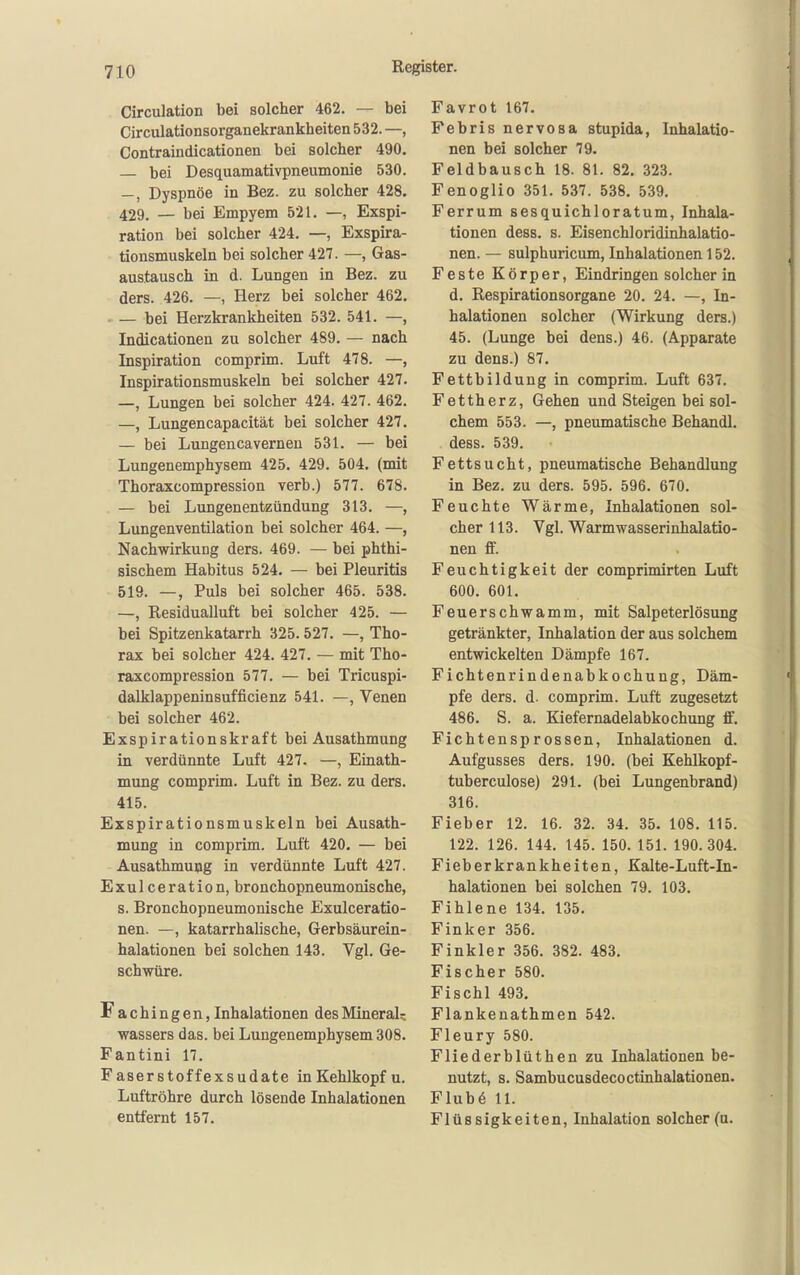 Circulation bei solcher 462. — bei Circulationsorganekrankheiten 532. —, Contraindicationen bei solcher 490. — bei Desquamativpneumonie 530. —, Dyspnoe in Bez. zu solcher 428. 429. — bei Empyem 521. —, Exspi- ration bei solcher 424. —, Exspira- tionsmuskeln bei solcher 427. —, Gas- austausch in d. Lungen in Bez. zu ders. 426. —, Herz bei solcher 462. , — bei Herzkrankheiten 532. 541. —, Indicationen zu solcher 489. — nach Inspiration comprim. Luft 478. —, Inspirationsmuskeln bei solcher 427. —, Lungen bei solcher 424. 427. 462. —, Lungencapacität bei solcher 427. — bei Lungencavernen 531. — bei Lungenemphysem 425. 429. 504. (mit Thoraxcompression verb.) 577. 678. — bei Lungenentzündung 313. —, Lungenventilation bei solcher 464. —, Nachwirkung ders. 469. — bei phthi- sischem Habitus 524. — bei Pleuritis 519. —, Puls bei solcher 465. 538. —, Residualluft bei solcher 425. — bei Spitzenkatarrh 325.527. —, Tho- rax bei solcher 424. 427. — mit Tho- raxcompression 577. — bei Tricuspi- dalklappeninsufficienz 541. —, Venen bei solcher 462. Exspirationskraft bei Ausathmung in verdünnte Luft 427. —, Einath- mung comprim. Luft in Bez. zu ders. 415. Exspirationsmuskeln bei Ausath- mung in comprim. Luft 420. — bei Ausathmung in verdünnte Luft 427. Exulceration, bronchopneumonische, s. Bronchopneumonische Exulceratio- nen. —, katarrhalische, Gerbsäurein- halationen bei solchen 143. Vgl. Ge- schwüre. Fachingen, Inhalationen des Mineral; Wassers das. bei Lungenemphysem 308. Fantini 17. Faserstoffexsudate in Kehlkopf u. Luftröhre durch lösende Inhalationen entfernt 157. Favrot 167. Febris nervosa stupida, Inhalatio- nen bei solcher 79. Feldbausch 18. 81. 82. 323. Fenoglio 351. 537. 538. 539. Ferrum sesquichloratum, Inhala- tionen dess. s. Eisenchloridinhalatio- nen. — sulphuricum, Inhalationen 152. Feste Körper, Eindringen solcher in d. Respirationsorgane 20. 24. —, In- halationen solcher (Wirkung ders.) 45. (Lunge bei dens.) 46. (Apparate zu dens.) 87. Fettbildung in comprim. Luft 637. Fettherz, Gehen und Steigen bei sol- chem 553. —, pneumatische Behandl. dess. 539. Fettsucht, pneumatische Behandlung in Bez. zu ders. 595. 596. 670. Feuchte Wärme, Inhalationen sol- cher 113. Vgl. Warmwasserinhalatio- nen ff. Feuchtigkeit der comprimirten Luft 600. 601. Feuerschwamm, mit Salpeterlösung getränkter, Inhalation der aus solchem entwickelten Dämpfe 167. Fichtenrindenabkochung, Däm- pfe ders. d. comprim. Luft zugesetzt 486. S. a. Kiefernadelabkochung ff. Fichtensprossen, Inhalationen d. Aufgusses ders. 190. (bei Kehlkopf- tuberculose) 291. (bei Lungenbrand) 316. Fieber 12. 16. 32. 34. 35. 108. 115. 122. 126. 144. 145. 150. 151. 190.304. Fieberkrankheiten, Kalte-Luft-In- halationen bei solchen 79. 103. Fihlene 134. 135. Fink er 356. Finkler 356. 382. 483. Fischer 580. Fischl 493. Flankenathmen 542. Fleury 580. Fliederblüthen zu Inhalationen be- nutzt, s. Sambucusdecoctinhalationen. Flub6 11. Flüssigkeiten, Inhalation solcher (u.