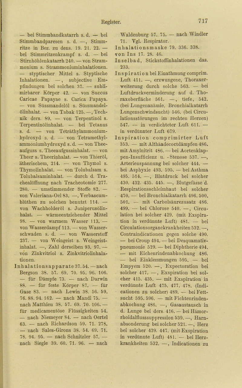 — tei Stimmbandkatarrh s. d. — bei Stimmbandparesen s. d. —, Stimm- ritze in Bez. zu dens. 19. 21. 22. — bei Stimmritzenkrampf s. d. — bei Stirnhöhleukatarrh 240. — von Stram- monium s. Strammoniuminhalationeu. — styptiacher Mittel s. Styptische Inhalationen. —, subjective Em- pfindungen bei solchen 37. — subli- mirbarer Körper 42. — von Succus Caricae Papayae s. Carica Papaya. — von Süssmandelöl s. Süssmandel- ölinhalat. — von Tabak 125. —, Tech- nik ders. 89. — von Terpentinöl s. Terpentinölinhalat. — bei Tetanus s. d. — von Teträthylammonium- hydroxyd s. d. — von Tetramethyl- ammoniumhydroxyd s. d. — von Thee- aufguss s. Theeaufgussinhalat. — von Theer s. Theerinhalat. — von Thieröl, ätherischem, 214. — von Thymol s. Thymolinhalat. — von Tolubalsam s. Tolubalsaminhalat. — durch d. Tra- chealöffnung nach Tracheotomie 277. 280. — umstimmender Stoffe 82. — von Valeriana-Oel 83. —, Verbascum- blüthen zu solchen benutzt 114. — von Wachholderöl s. Juniperusölin- halat. — wärmeentziehender Mittel 98. — von warmem Wasser 113. — von Wasserdampf 113. — von Wasser- schwaden s. d. — von Wasserstoff 237. — von Weingeist s. Weingeist- inhalat. —, Zahl derselben 93. 97. — von Zinkvitriol s. Zinkvitriolinhala- tionen. Inhalationsapparate 37.54. — nach Bergson 38. 57. 69. 70. 95. 96. 106. — für Dämpfe 73. — nach Darwin 88. — für feste Körper 87. — für Gase 83. — nach Lewin 38. 56. 59, 76. 88. 94.162. — nach Mandl 75. — nach Matthieu 38. 57. 69. 70. 106. — für medicamentöse Flüssigkeiten 54. — nach Niemeyer 84. — nach Oertel 63. — nach Richardson 59. 71. 278. — nach Sales-Girons 38. 54. 69. 71. 78. 94. 95. — nach Schnitzler 57. — nach Siegle 39. 60, 71. 96. — nach Waldenburg 57. 75. — nach Windler 71. Vgl. Rcspirator. Inhalationsmaske 79. 336. 338. von Ins 17. 28. 46. Inselbad, Stickstoffiuhalationen das. 233. Inspiration beiEinathmung comprim. Luft 411. —, erzwungene, Thoraxer- weiterung durch solche 563. — bei Luftdruckverminderung auf d. Tho- raxoberfläche 561. —, tiefe, 542. (bei Lungenanämie, Bronchialkatarrh Lungenschwindsucht) 546. (bei Circu- lationsstörungen im rechten Herzen) 547. — in verdichteter Luft 611. — in verdünnter Luft 679. Inspiration comprimirter Luft 353. — mit Althäadecoctdämpfen 486. mit Amylnitrit 486. — bei Aortenklap- pen-Insufficienz u. -Stenose 537. —, Arterienspannung bei solcher 444. — bei Asphyxie 493. 595. — bei Asthma 495. 514. —, Blutdruck bei solcher 430. 432. 435. 445. —, Blutgefässe d. Respirationsschleimhaut bei solcher . 470. — bei Bronchialkatarrh 496. 500. 501, — mit Carbolsäurezusatz 486. 499. — bei Chlorose 540. —, Circu- lation bei solcher 429. (mit Exspira- tion in verdünnte Luft) 481. — bei Circulationsorganekrankheiten 532. —, Contraindicatiouen gegen solche 490. — bei Croup 494. — bei Desquamativ- pneumonie 529. — bei Diphtherie 494. — mit Eichenrindenabkochung 486. — bei Einklemmungen 595. — bei Empyem 520. —, Expectoration bei solcher 417. —, Exspiration bei sol- cher 415. 435. — mit Exspiration in verdünnte Luft 475. 477. 478. (Indi- cationen zu solcher) 489. — bei Fett- sucht 595. 596. — mit Fichtenrinden- abkochung 486. —, Gasaustausch in d. Lunge bei ders. 416. — bei Hämor- rhoidalflusssuppression 539. —, Harn- absonderung bei solcher 521.—, Herz bei solcher 429. 447. (mit Exspiration in verdünnte Luft) 481. — bei Herz- krankheiten 532. —, Indicationen zu