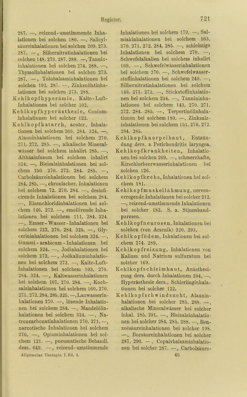 287. —, reizend-umstimmende Inha- lationen bei solchen 180. —, Salicyl- Siiureinhalatiouen bei solchen 209. 273. 287. — , Silbernitratiuhalationen bei solchen 148. 273. 287. 288. —, Tannin- inhalationen bei solchen 274, 288. —, Thymolinhalationen bei solchen 273. 287. —, Tolubalsaminhalationen bei solchen 191. 287. —, Zinkaulfatinha- lationen bei solchen 273. 288. Kehlkopfhyperämie, Kalte-Luft- luhalationen bei solcher 102. Kehlkopfhyperästhesie, Conium- inhalatiouen bei solcher 122. Kehlkopfkatarrh, acuter, Inhala- tionen bei solchem 269. 284. 324. —, Alauninhalationen bei solchem 270. 271.272. 285. —, alkalische Mineral- wässer bei solchem inhalirt 285. —, Althäainfusum bei solchem inhalirt 324. —, Bleisalzinhalationen bei sol- chem 150. 270. 272. 284. 285. —, Cai-bolsäureinhalationen bei solchem 284. 285. —, chronischer, Inhalationen bei solchem 72. 270. 284. —, desinfi- cirende Inhalationen bei solchem 284. —, Eisenchloridinhalationen bei sol- chem 146. 272. —, emoUirende Inha- lationen bei solchem III. 284. 324. —, Emser-Wasser-Inhalationen bei solchem 222. 270. 284. 325. —, Gly- cerininhalationen bei solchem 324. —, Gummi - arabicum - Inhalationen bei solchem 324. —, Jodinhalationen bei solchem 272. —, Jodkaliuminhalatio- nen bei solchem 272. —, Kalte-Luft- Inhalationen bei solchem 103. 270. 284. 324. —, Kaltwasserinhalationen bei solchem 107. 270. 284. —, Koch- salzinhalationen bei solchem 160. 270. 271. 272.284.285.325. —.Lauwasserin- halationen 270. —, lösende Inhalatio- nen bei solchem 284. —, Mandelölin- halationen bei solchem 324. —, Na- troncarbonatinhalationen 270. 271. —, narcotische Inhalationen bei solchem 270. —, Opiumiuhalationen bei sol- chem 121. —, pneumatische Behandl. dess. 649. —, reizend-umstimmende Allgemeine Therapie. I.Bd. 4. Inhalationen bei solchem 179. —, Sal- miakinhalationen bei solchem 163. 270. 271. 272. 284. 285. —, schleimige Inhalationen bei solchem 270. —, Schwefelalkalien bei solchem inhaUrt 169. —, Schwefelwässerinhalationen bei solchem 270. —, Schwefelwasser- stoffinhalatiouen bei solchem 240. —, Silbernitratinhalationen bei solchem 149. 271. 272. —, Stickstoffinhalatio- nen bei solchem 234. —, Tannininha- lationen bei solchem 143. 270. 271. 272. 284. 285. —, Terpertinölinhala- tionen bei solchem 189. —, Zinksalz- inhalationen bei solchem 151. 270. 272. 284. 285. Kehlkopfknorpelhaut, Entzün- dung ders. s. Perichondritis laryngea. Kehlkopfkrankheiten, Inhalatio- nen bei solchen 269. —, schmerzhafte, Kirschlorbeerwasserinhalationen bei solchen 126. Kehlkopfkrebs, Inhalationen bei sol- chem 181. Kehlkopfmuskellähmung, nerven- erregende Inhalationen bei solcher 212. —, reizend-umstimmende Inhalationen bei solcher 182. S. a. Stimmband- paresen. Kehlkopfneurosen, Inhalationen bei solchen (von Arsenik) 220. 293. Kehlkopfödem, Inhalationen bei sol- chem 274. 289. Kehlkopfreizung, Inhalationen von Kalium und Natrium sulfuratum bei solcher 169. Kehlkopfschleimhaut, Anästhesi- rung ders. durch Inhalationen 294. —, Hyperästhesie ders., Schierlinguihala- tionen bei solcher 122. Kehlkopfschwindsucht, Alaunin- halationen bei solcher 285. 288. —, alkalische Mineralwässer bei solcher Inhal. 285. 291. —, BleisaLsinhalatio- nen bei solcher 284. 285. 288. —, Ben- zoesäureinhalationen bei solcher 198. —, Borsäureinhalationen bei solcher 287. 290. —, Copaivbalsaminhalatio- nen bei solcher 287. —, Carbolsäurc- 46