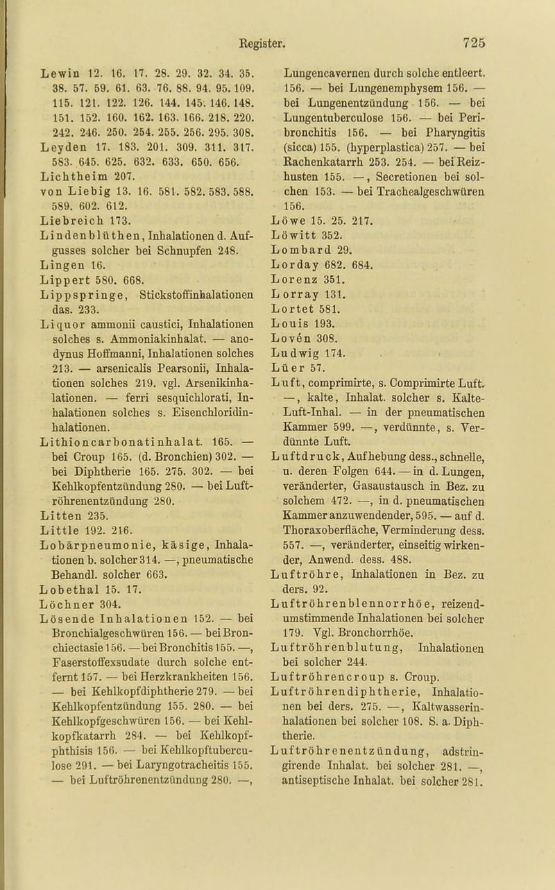 Lewin 12. 16. 17. 28. 29. 32. 34. 35. 38. 57. 69. 61. 63. 76. 88. 94. 95.109. 115. 121. 122. 126. 144. 145. 146. 148. 151. 152. 160. 162. 163. 166. 218. 220. 242. 246. 250. 254. 255, 256. 295. 308. Leyden 17. 183. 201. 309. 311. 317. 583. 645. 625. 632. 633. 650. 656. Lichtheim 207. von Liebig 13. 16. 581. 582.583. 588. 589. 602. 612. Liebreich 173. Lindenblüthen, Inhalationend. Auf- gusses solcher bei Schnupfen 248. Lingen 16. Lippert 580. 668. Lippspringe, Stickstoffinhalationen das. 233. Liquor ammonii caustici, Inhalationen solches s. Ammoniakinhalat. — ano- dynus Hoffmanni, Inhalationen solches 213. — arsenicalis Pearsonii, Inhala- tionen solches 219. vgl. Arsenikinha- lationen. — ferri sesquichlorati, In- halationen solches s. Eisenchloridin- halationen. Lithioncarbonatinhalat. 165. — bei Croup 165. (d. Bronchien) 302. — bei Diphtherie 165. 275. 302. — bei Kehlkopfentzündung 280. — bei Luft- röhrenentzündung 280. Litten 235. Little 192. 216. Lobärpneumonie, käsige, Inhala- tionen b. solcher 314. —, pneumatische Behandl. solcher 663. Lobethal 15. 17. Löchner 304. Lösende Inhalationen 152. — bei Bronchialgeschwüren 156. — beiBron- chiectasie 156. — bei Bronchitis 155. —, Faserstoffexsudate durch solche ent- fernt 157. — bei Herzkrankheiten 156. — bei Kehlkopfdiphtherie 279. —bei Kehlkopfentzündung 155. 280. — bei Kehlkopfgeschwüren 156. — bei Kehl- kopfkatarrh 284. — bei Kehlkopf- phthisis 156. — bei Kehlkopftubercu- lose 291. — bei Laryngotracheitis 155. — bei Luftröhrenentzündung 280. —, Lungencavernen durch solche entleert. 156. — bei Lungenemphysem 156. — bei Lungenentzündung 156. — bei Lungentuberculose 156. — bei Peri- bronchitis 156. — bei Pharyngitis (sicca) 155. (hyperplastica) 257. — bei Rachenkatarrh 253. 254. — belReiz- husten 155. —, Secretionen bei sol- chen 153. — bei Trachealgeschwüren 156. Löwe 15. 25. 217. Löwitt 352. Lombard 29. Lorday 682. 684. Lorenz 351. L orray 131. Lortet 581. Louis 193. Loven 308. Ludwig 174. Lüer 57. Luft, comprimirte, s. Comprimirte Luft. —, kalte, Inhalat, solcher s. Kalte- Luft-Inhal. — in der pneumatischen Kammer 599. —, verdünnte, s. Ver- dünnte Luft. Luft druck, Aufhebung dess., schnelle, u. deren Folgen 644. — in d. Lungen, veränderter, Gasaustausch in Bez. zu solchem 472. —, in d. pneumatischen Kammer anzuwendender, 595. — auf d. Thoraxoberfläche, Verminderung dess. 557. —, veränderter, einseitig wirken- der, Anwend. dess. 488. Luftröhre, Inhalationen in Bez. zu ders. 92. Luftröhrenblennorrhöe, reizend- umstimmende Inhalationen bei solcher 179. Vgl. Bronchorrhöe. Luftröhrenblutung, Inhalationen bei solcher 244. Luftröhrencroup s. Croup. Luftröhrendiphtherie, Inhalatio- nen bei ders. 275. —, Kaltwasserin- halationen bei solcher 108. S. a. Diph- therie. Luftröhrenentzündung, adstrin- girende Inhalat, bei solcher 281. —, antiseptische Inhalat, bei solcher 281.