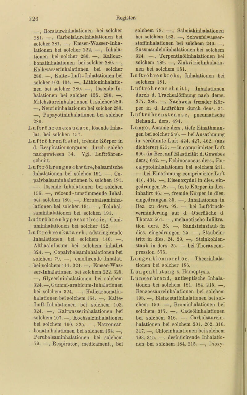 —, Borsäumnhalatiouen bei solcher 281. —, Carbolsäureinhalationen bei solcher 281. —, Emser-Wasser-Inha- lationen bei solcher 222. —, Inhala- tionen bei solcher 280. —, Kalicar- bonatinhalationen bei solcher 280. —, Kalkwasserinhalationen bei solcher 280. —, Kalte-Luft-Inhalationen bei solcher 103. 104. —, Lithioninhalatio- nen bei solcher 280. —, lösende In- halationen bei solcher 155. 280. —, Milchsäureinhalationen b. solcher 280. —, Neurininhalationen bei solcher 280. —, Papayotininhalationen bei solcher 280. Luftröhrenexsudate, lösende Inha- lat, bei solchen 157. Luftröhrenfistel, fremde Körper in d. Respirationsorganen durch solche nachgewiesen 34. Vgl. Luftröhren- schnitt. Luftröhrengeschwüre, balsamische Inhalationen bei solchen 191. —, Co- paivbalsaminhalationen b. solchen 191. —, lösende Inhalationen bei solchen 156. —, reizend - umstimmende Inhal, bei solchen 180. —, Perubalsaminha- lationen heil solchen 191. —, Tolubal- saminhalationen bei solchen 191. Luftröhrenhyperästhesie, Coni- uminhalatiouen bei solcher 122. Luftröhrenkatarrh, adstringirende Inhalationen bei solchem 140. —, Althäainfusum bei solchem inhalirt 324, —, Copaivbalsaminhalationen bei solchem 79. —, emollirende Inhalat, bei solchem III. 324. —, Emser-Was- ser-Inhalationen bei solchem 222. 325. —, Glycerininhalatiouen bei solchem 324. —, Gummi-arabicum-Inhalationen bei solchem 324. —, Kalicarbonatin- halationen bei solchem 164. —, Kalte- Luft-Inhalationen bei solchem 103. 324. —, Kaltwasserinhalationen bei solchem 107. —, Kochsalzinhalationen bei solchem 160. 325. —, Natroncar- bonatinhalationen bei solchem 164. —, Perubalsaminhalationen bei solchem 79. —, Respirator, medicament., bei solchem 79. —, Salmiakinhalationen bei solchem 163. —, Schwefelwasser- stoffinhalationen bei solchem 240. —, Süssmandelölinhalationen bei solchem 324. —, Terpentinölinhalationen bei solchem 189. —, Zinkvitriolinhalatio- nen bei solchem 151. Luftröhrenkrebs, Inhalationen bei solchem 181. Luftröhrenschnitt, Inhalationen durch d. Trachealöffnung nach dems. 277. 280. —, Nachweis fremder Kör- per in d. Luftröhre durch dens. 34. Luftröhrensteuose, pneumatische Behandl. ders. 494. Lunge, Anämie ders., tiefe Einathmun- gen bei solcher 546. — bei Ausathmung in verdünnte Luft 424. 427, 462. (aus dichterer) 675. — in comprimirter Luft 606. (in Bez. auf Elasticität d. Gewebes ders.) 642. —, Echinococcus ders., Eu- calyptolinhalationen bei solchem 211. — bei Einathmung comprimirter Luft 410. 434. —, Eisenoxydul in dies, ein- gedrungen 28. —, feste Körper in dies, inhalirt 46. —, fremde Körper in dies, eingedrungen 35. —, Inhalationen in Bez. zu ders. 92. — bei Luftdruck- verminderung auf d. Oberfläche d. Thorax 561. —, melanotische Infiltra- tion ders. 26. —, Sandsteinstaub in dies, eingedrungen 25. —, Staubein- tritt in dies. 24. 29. —, Steinkohlen- staub in ders. 25. — bei Thoraxcom- pression 575, Lungenblennorrhöe, Theerinhala- tionen bei solcher 186. Lungenblutung s. Hämoptysis. Lungenbrand, antiseptische Inhala- tionen bei solchem 181. 184. 215. —, Benzoesäureinhalationen bei solchem 198. —, Bleiacetatinhalationen bei sol- chem 150. —, Brominhalationen bei solchem 317. —, Cadeölinhalationen bei solchem 316. —, Carbolsäurein- halationen bei solchem 201. 202. 316, 317, —, Chloriuhalationen bei solchem 193, 315. —, desinticirende Inhalatio- nen bei solchem 184. 215. —, Dioxy-