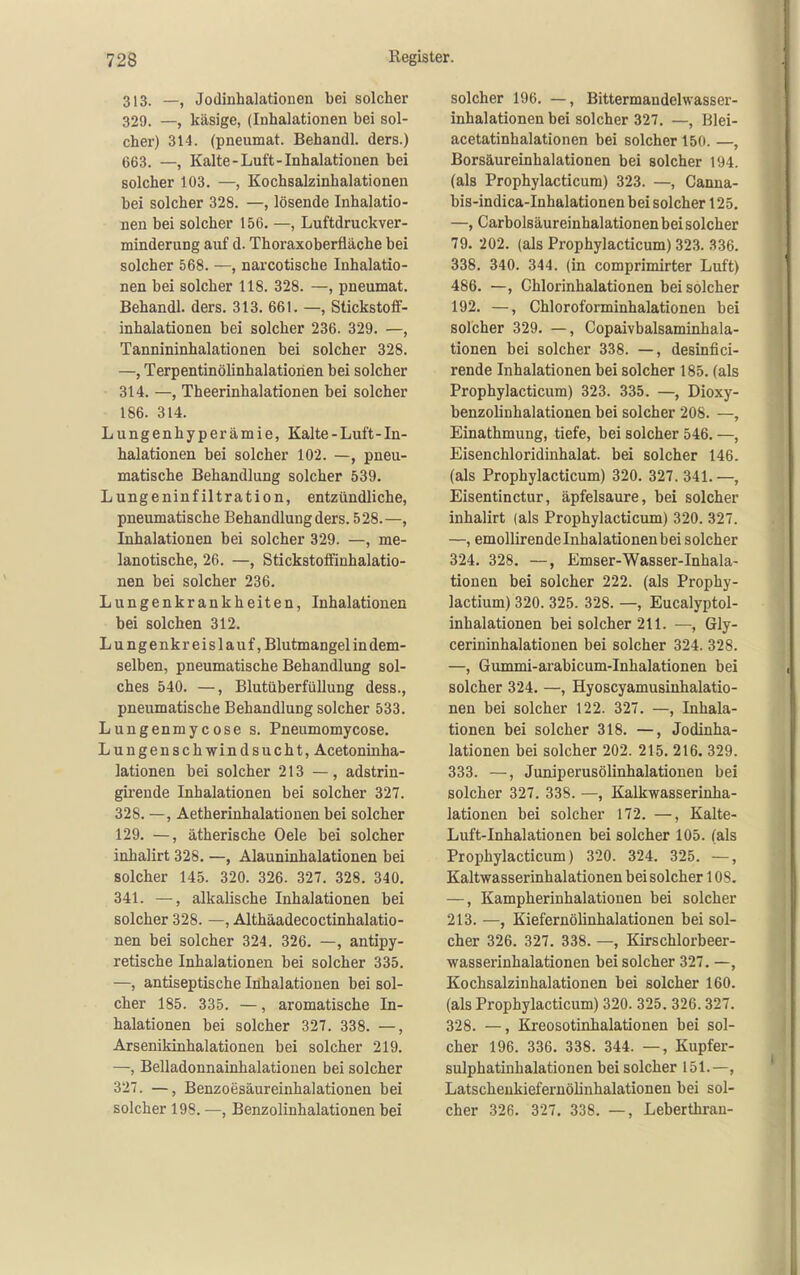 313. —, Jodinhalationen bei solcher 329. —, käsige, (Inhalationen bei sol- cher) 314. (pneumat. Behandl. ders.) 663. —, Kalte-Luft-Inhalationen bei solcher 103. —, Kochsalzinhalationen bei solcher 328. —, lösende Inhalatio- nen bei solcher 156. —, Luftdruckver- minderuDg auf d. Thoraxoberfläche bei solcher 568. —, narcotiscbe Inhalatio- nen bei solcher 118. 328. —, pneumat. Behandl. ders. 313. 661. —, Stickstoff- inhalationen bei solcher 236. 329. —, Tannininhalationen bei solcher 328. —, Terpentinölinhalatiorien bei solcher 314. —, Theerinhalationen bei solcher 186. 314. Lungenhyperämie, Kalte-Luft-In- halationen bei solcher 102. —, pneu- matische Behandlung solcher 539. Lungeninfiltration, entzündliche, pneumatische Behandlung ders. 528.—, Inhalationen bei solcher 329. —, me- lanotische, 26. —, Stickstoffinhalatio- nen bei solcher 236. Lungenkrankheiten, Inhalationen bei solchen 312. Lungenkreislauf, Blutmangel in dem- selben, pneumatische Behandlung sol- ches 540. —, Blutüberfüllung dess., pneumatische Behandlung solcher 533. Lungenmycose s. Pneumomycose. Lungenschwindsucht, Acetoninha- lationen bei solcher 213 —, adstrin- girende Inhalationen bei solcher 327. 328. —, Äetherinhalatiouen bei solcher 129. —, ätherische Oele bei solcher inhalirt 328. —, Alauninhalationen bei solcher 145. 320. 326. 327. 328. 340. 341. —, alkalische Inhalationen bei solcher 328. —, Althäadecoctinhalatio- nen bei solcher 324. 326. —, antipy- retische Inhalationen bei solcher 335. —, antiseptische Inhalationen bei sol- cher 185. 335. —, aromatische In- halationen bei solcher 327. 338. —, Arsenikinhalationen bei solcher 219. —, Belladonnainhalatiouen bei solcher 327. —, Benzoesäureinhalationen bei solcher 198. —, Benzolinhalationen bei solcher 196. —, Bittermandelwasser- inhalationen bei solcher 327. —, Blei- acetatinhalationen bei solcher 150. —, Borsäureinhalationen bei solcher 194. (als Prophylacticum) 323. —, Canna- bis-indica-Inhalationen bei solcher 125. —, Carbolsäureinhalationen bei solcher 79. 202. (als Prophylacticum) 323. 336. 338. 340. 344. (in comprimirter Luft) 486. —, Chlorinhalationen bei solcher 192. —, Chloroforminhalationen bei solcher 329. —, Copaivbalsaminhala- tionen bei solcher 338. —, desinfici- rende Inhalationen bei solcher 185. (als Prophylacticum) 323. 335. —, Dioxy- benzolinhalationen bei solcher 208. —, Einathmung, tiefe, bei solcher 546. —, Eisenchloridinhalat. bei solcher 146. (als Prophylacticum) 320. 327. 341.—, Eisentinctur, äpfelsaure, bei solcher inhalirt (als Prophylacticum) 320. 327. —, emollirende Inhalationen bei solcher 324. 328. —, Emser-Wasser-Inhala- tionen bei solcher 222. (als Prophy- lactium) 320. 325. 328. —, Eucalyptol- inhalationen bei solcher 211. —, Gly- cerininhalationen bei solcher 324. 328. —, Gummi-arabicum-Inhalationen bei solcher 324. —, Hyoscyamusinhalatio- nen bei solcher 122. 327. —, Inhala- tionen bei solcher 318. —, Jodinha- lationen bei solcher 202. 215. 216. 329. 333. —, Juniperusölinhalationen bei solcher 327. 338. —, Kalkwasserinha- lationen bei solcher 172. —, Kalte- Luft-Inhalationen bei solcher 105. (als Prophylacticum) 320. 324. 325. —, Kaltwasserinhalationen beisolcher 1 OS. —, Kampherinhalationen bei solcher 213. —, Kiefernölinhalationen bei sol- cher 326. 327. 338. —, Kirschlorbeer- wasserinhalationen bei solcher 327. —, Kochsalzinhalationen bei solcher 160. (als Prophylacticum) 320. 325. 326. 327. 328. —, Kreosotinhalationen bei sol- cher 196. 336. 338. 344. —, Kupfer- sulphatinhalationen bei solcher 151.—, Latscheukiefernölinhalationen bei sol- cher 326. 327. 338, —, Leberthran-