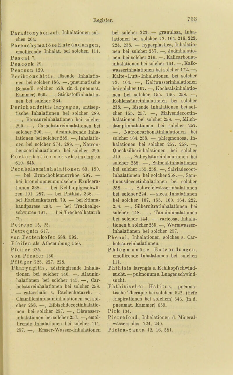Paradioxybenzol, Inhalationen sol- ches 204. Parenchymatöse Entzündungen, emoUirende Inhalat, bei solchen III. Pascal 7. Peacock 29. Pearson 129. Peribronchitis, lösende Inhalatio- nen bei solcher 156. —, pneumatische Eehandl. solcher 528. (in d. pneumat. Kammer) 660. —, Stickstofiinhalatio- nen bei solcher 334. Perichondritis laryngea, antisep- tische Inhalationen bei solcher 289. —, Borsäureinhalationen bei solcher 290. —, Carbolsäureinhalationen bei solcher 290. —, desinficirende Inha- lationen bei solcher 289. —, Inhalatio- nen bei solcher 274. 289. —, Natron- benzoatinhalationen bei solcher 290. Perturbationserscheinungen 610. 645. Perubalsaminhalationen 83. 190. — bei Bronchoblennorrhöe 297. — bei bronchopneumonischen Exulcera- tionen 338. — bei Kehlkopfgeschwü- ren 191. 287. — bei Phthisis 338. — bei Rachenkatarrh 79. — bei Stimm- bandparese 293. — bei Trachealge- schwüren 191. —bei Trachealkatarrh 79. Petrenz 15. 25. Petrequin 617. von Pettenkofer 588. 592. Pfeifen als Athemübung 550. Pfeifer 625. von Pfeufer 130. J>flüger 225. 227. 228. Pharyngitis, adstringirende Inhala- tionen bei solcher 140. —, Alaunin- halationen bei solcher 145. —, Car- bolsäureinhalationen bei solcher 258. — catarrhalis s. Rachenkatarrh. —, Chamilleninfusuminhalationen bei sol- cher 258. —, Eibischdecoctinhalatio- nen bei solcher 257. —, Eiswasser- inhalationen bei solcher 257. —, emol- lirende Inhalationen bei solcher III. 257. —, Emser-Wasser-Inhalationen bei solcher 222. — granulosa, Inha- lationen bei solcher 72. 164.216.222. 224. 238. — hyperplastica, Inhalatio- nen bei solcher 257. —, Jodinhalatio- nen bei solcher 216. —, Kalicarbonat- inhalationen bei solcher 164. —, Kalk- wasserinhalationen bei solcher 172. —, Kalte-Luft-Inhalationen bei solcher 72. 104. —, Kaltwasserinhalationen bei solcher 107. —, Kochsalzinhalatio- nen bei solcher 155. 160. 258. —, Kohlensäureinhalationen bei solcher 238. —, lösende Inhalationen bei sol- cher 155. 257. —, Malvendecoctin- halationen bei solcher 258. —, Milch- dampfinhalationen bei solcher 257. —, Natroncarbonatinhalationen bei solcher 164. 258. — phlegmonosa, In- halationen bei solcher 257. 258. —, Quecksilberinhalationen bei solcher 219. —, Salicylsäureinhalationen bei solcher 258. —, Salmiakinhalationen bei solcher 155. 258. —, Salviadecoct- inhalationen bei solcher 258. —, Sam- bucusdecoctinhalationen bei solcher 258. —, Schwefelwässerinhalationen bei solcher 224. —sicca, Inhalationen bei solcher 107. 155. 160. 164. 222. 254. —, Silbernitratinhalationen bei solcher 148. —, Tannininhalationen bei solcher 144. — varicosa, Inhala- tionen b. solcher 255. —, Warmwasser- inhalationen bei solcher 257. Phenol, Inhalationen solches s. Car- bolsäureinhalationen. Phlegmonöse Entzündungen, emollirende Inhalationen bei solchen III. Phthisis laryngis s. Kehlkopfschmnd- sucht. — pulmonum s. Lungenschwind- sucht. Phthisischer Habitus, pneuma- tische Therapie bei solchem 522. (tiefe Inspirationen bei solchem) 546. (in d. pneumat. Kammer) 659. Pick 134. Pierrefond, Inhalationen d. Mineral- wassers das. 224. 240. Pietra-Santa 12. 16. 581.