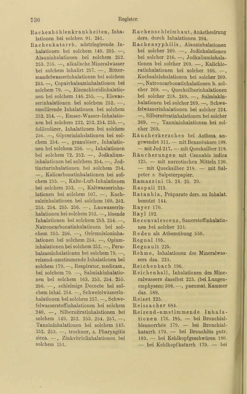 Rachenhöhlenkrankheiten, Inha- lationen bei solchen 91. 261. Rachenkatarrh, adstringireude In- halationen bei solchem 140. 255. —, Alauniuhalationen bei solchem 252. 253. 255. —, alkalische Mineralwässer bei solchem inhalirt 257. —, Bitter- mandelwasserinhalationen bei solchem 255. —, Copaivbalsaminhalationen bei solchem 79. —, Eisenchloridinhalatio- nen bei solchem 146. 255. —, Eiswas- serinhalationen bei solchem 252. —, emollirende Inhalationen bei solchem 252. 254. —, Emser-Wasser-Inhalatio- nen bei solchem 222. 252. 254. 255. —, foUiculärer, Inhalationen bei solchem 256. —, Glycerininhalationen bei sol- chem 254. —, granulöser, Inhalatio- nen bei solchem 256. —, Inhalationen bei solchem 72. 252. —, Jodkalium- inhalationen bei solchem 254. —, Jod- tincturinhalationen bei .solchem 254. —, Kalicarbonatinhalationen bei sol- chem 255. —, Kalte-Luft-Inhalationen bei solchem 252. —, Kaltwasserinha- lationen bei solchem 107, —, Koch- salzinhalationen bei solchem 160. 252. 253. 254. 255. 256. —, Lauwasserin- halationen bei solchem 252. —, lösende Inhalationen bei solchem 253. 254. —, Natroncarbonatinhalatiouen bei sol- chem 253. 256. —, Oelemulsioninha- lationen bei solchem 254. —, Opium- inhalationen bei solchem 252. —, Peru- balsaniinhalationen bei solchem 79. —, reizend-umstimmende Inhalationen bei solchem 179. —, Respirator, medicam., bei solchem 79. —, Salmiakinhalatio- nen bei solchem 163. 253. 254. 255. 256. —, schleimige Decocte bei sol- chem Inhal. 254. —, Schwefelwässerin- halationen bei solchem 257. —, Schwe- felwasserstoffinhalationen bei solchem 240. —, Silbernitratinhalationen bei solchem 149. 252. 253. 254. 257. —, Tannininhalationen bei solchem 143. 252. 253. —, trockner, s. Pharyngitis sicca. —, Zinkvitriolinhalationen bei solchem 151. Rachenschleimhaut, Anästhesirung ders. durch Inhalationen 294. Rachensyphilis, Alauninhalationen bei solcher 269. —, Jodinhalationen bei solcher 216. —, Jodkaliuminhala- tionen bei solcher 269. —, Kalichlo- ratinhalationen bei solcher 166. —, Kochsalzinhalationen bei solcher 269. —, Natroncarbonatinhalationen b. sol- cher 269. —, Quecksilberinhalationen bei solcher 218. 269. —, Salmiakin- halationen bei solcher 269. —, Schwe- felwässerinhalationen bei solcher 224. —, Silbernitratinhalationen bei solcher 269. —, Tannininhalationen bei sol- cher 269. Räucherkerzchen bei Asthma an- gewendet 311. — mit Benzoesäure 198. — mit Jod 217. — mit Quecksilber 218. Eäucherungen mit Cannabis indica 125. — mit narcotischen Mitteln 120. — mit Quecksilber 218. — mit Sal- peter s. Salpeterpapier. Ramazzini 15. 24. 25. 29. Raspail 213. R a t a n h i a, Präparate ders. zu Inhalat. benutzt 144. Rayer 170. Rayl 192. Reconvalescenz, Sauerstoffinhalatio- nen bei solcher 231. Reden als Athemübung 550. Regnal 195. Regnault 225. Rehme, Inhalationen des Mineralwas- sers das. 223. Reichenbach 196. Reichenhall, Inhalationen des Mine- ralwassers daselbst 223. (bei Lungen- emphysem) 308. —, pneumat. Kammer das. 589. Reiset 225. Reissacher 684. Reizend-umstimmende Inhala- tionen 176. 185. — bei Bronchial- blennorrhöe 179. — bei Bronchial- katarrh 179. — bei Bronchitis putr. 183. — bei Kehlkopfgeschwüren 180. — bei KehUcopfkatarrh 179. — bei