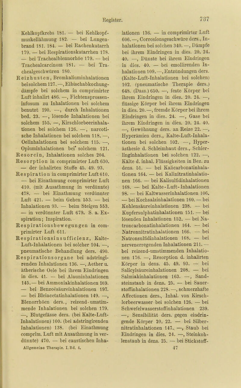 Kehlkopfkrebs 181. — bei Kehlkopf- muskellähmuDg 182. — bei Lungen- brand 181. 184. — bei Rachenkatarrh 179. — bei Respirationskatarrhen 178. — bei Trachealblennorhöe 179. — bei Trachealcarcinom 181. — bei Tra- chealgeschwüren 180. Reizhusten, Bromkaliuminhalationen beisolchem 127. —, Eibischabkochung- dämpfe bei solchem in comprimirter Luft inhalirt 486. —, Fichtensprossen- infusum zu Inhalationen bei solchem benutzt 190. —, durch Inhalationen bed. 23. —, lösende Inhalationen bei solchem 155. —, Kirschlorbeerinhala- tionen bei solchem 126. —, narcoti- sche Inhalationen bei solchem 118. —, Oelinhalationen bei solchem 115. —, Opiuminhalationen bei' solchem 121. Resorcin, Inhalationen solches 204. Resorption in comprimirter Luft 630. — der inhalirten Stoffe 45. 49. 93. Respiration in comprimirter Luft 610. — bei Einathmung comprimirter Luft 410. (mit Ausathmung in verdünnte) 478. — bei Einathmung verdünnter Luft 421. — beim Gehen 553. — bei Inhalationen 93. — beim Steigen 553. — in verdünnter Luft 679. S. a. Ex- spiration ; Inspiration. Respirationsbewegungen in com- primirter Luft 611. Respirationsinsufficienz, Kalte- Luft-Inhalationen bei solcher 104. —, pneumatische Behandlung ders. 490. RespirationsOrgane bei adstringi- renden Inhalationen 136. —, Aetheru. ätherische Oele bei ihrem Eindringen in dies. 41. — bei Alauninhalationen 145.— bei Ammoniakinhalationen 169. — bei Benzoesäureinhalationen 197. — bei Bleiacetatinhalationen 149. —, Blenorrhöen ders., reizend-umstim- mende Inhalationen bei solchen 179. —, Blutgefässe ders. (bei Kalte-Lüft- Inhalationen) 100. (bei adstringirenden Inhalationen) 138. (bei Einathmung comprim. Luft mit Ausathmung in ver- dünnte) 470. — bei caustischen Inha- Allgemeino Therapie. I. Bd. 1. lationen 136. — in comprimirter Luft 606.—, Oorrosionsgeschwüre ders., In- halationen bei solchen 340. —, Dämpfe bei ihrem Eindringen in dies. 20. 24. 40. —, Dünste bei ihrem Eindringen in dies. 40. — bei emoUirenden In- halationen 109.—, Entzündungen ders. (Kalte-Luft-Inhalationen bei solchen) 102. (pneumatische Therapie ders.) 648. (Dass.) 650. —, feste Körper bei ihrem Eindringen in dies. 20. 24. —, flüssige Körper bei ihrem Eindringen in dies. 20. —, fremde Körper bei ihrem Eindringen in dies. 24. —, Gase bei ihrem Eindringen in dies. 20. 24. 40. —, Gewöhnung ders. an Reize 22. —, Hyperämien ders., Kalte-Luft-Inhala- tionen bei solchen 102. —, Hyper- ästhesie d. Schleimhaut ders., Schier- linginhalationen bei solchen 122. —, Kälte d. inhal. Flüssigkeiten in Bez. zu dens. 51. — bei KaHcarbonatinhala- tionen 164. — bei Kalinitratinhalatio- nen 166. — bei Kalisulfidinhalationen 168. — bei Kalte-Luft-Inhalationen 98. — bei Kaltwasserinhalationen 106. — bei Kochsalzinhalationen 160. — bei Kohlensäureinhalationen 238. — bei Kupfersulphatiuhalationen 151. — bei lösenden Inhalationen 152. — bei Na- troncarbonatinhalationen 164. — bei Natronnitratinhalationen 166. — bei Natronsulfidinhalationen 168. — bei nervenerregenden Inhalationen 211. — bei reizend-umstimmenden Inhalatio- nen 176. —, Resorption d. inhalirten Körper in dens. 45. 49. 93. — bei Salicylsäureinhalationen 208. — bei Salmiakinhalationen 163. —, Sand- steinstaub in dens. 25. — bei Sauer- stoffinhalationen 228. —, schmerzhafte Affectionen ders., Inhal, von Kirsch- lorbeerwasser bei solchen 126. — bei Schwefelwasserstoffinhalationen 239. —, Sensibilität ders. gegen eindrin- gende Körper 20. 22. — bei Silber- nitratinhalationen 147. —, Staub bei Eindringen in dies. 24. —, Steinkoh- lenstaub in dens. 25. — bei Stickstoff- 47