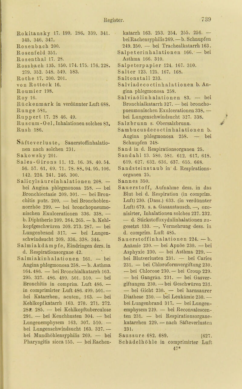 Rokitansky 17. 199. 286. 339. 341. 345. 346. 347. Rosenb9,ch 200. Rosenfeld 351. Rosenthal 17. 28. Rossbach 135. 150. 174.175. 176.228. 279. 352. 548. 549. 583. Rothe 17. 200. 201. von Rotteck 16. Roumier 198. Roy 16. Rückenmark in verdünnter Luft 688. Runge 581. Ruppert 17. 28 46. 49. Ruscum-Oel, Inhalationen solches 83. Rush 186. Säfteverluste, Sauerstoffinhalatio- nen nach solchen 231. Sakowsky 201. Sales-Girons II. 12. 16. 38. 40.54. 56. 57. 61. 69. 71. 78. 88.94.95. 106. 142. 224. 241. 246. 300. Salicylsäureinhalationen 208. — bei Angina phlegmonosa 258. — bei Bronchiectasie 209. 301. — bei Bron- chitis putr. 209. — bei Bronchoblen- norrhöe 299. — bei bronchopneumo- nischen Exulcerationen 336. 338. — b. Diphtherie 209. 264. 265. — b. Kehl- kopfgeschwüren 209. 273. 287. — bei Lungenbrand 317. — bei Lungen- schwindsucht 209. 336. 338. 344. Salmiakdämpfe, Eindringen ders.in d. Respirationsorgane 42. Salmiakinhalationen 161. — bei Angina phlegmonosa 258. —b. Asthma 164.486. — bei Bronchialkatarrh 163. 295. 327. 486. 499. 501. 510. — bei Bronchitis in comprim. Luft 486. — in comprimirter Luft 486. 499. 501.— bei Katarrhen, acuten, 163. — bei Kehlkopfkatarrh 163. 270. 271. 272. 284r. 285. ~ bei Kehlkopftuberculose 291. — bei Keuchhusten 304. — bei Lungenemphysem 163. 307. 510. — bei Lungenschwindsucht 163. 327. — bei Mundhöhlensyphilis 269. — bei Pharyngitis sicca 155. — bei Rachen- katarrh 163. 253. 254. 255. 256. — bei Rachensyphilis 269.—b. Schnupfen 249.250. — bei Trachealkatarrh 163. Salpeterinhalationen 166. — bei Asthma 166. 310. Salpeterpapier 124. 167. 310. Salter 123. 125. 167. 168. Saltonstall 233. Salviadecoctinhalationeu b. An- gina phlegmonosa 258. Sälviaölinhalationen 83. — bei Brouchialkatarrh 327. — bei broncho- pneumonischeu Exulcerationen 338. — bei Lungenschwindsucht 327. 338. Salzbrunn s. Obersalzbrunn. Sambucusdecoctinhalationen b. Angina phlegmonosa 258. — bei Schnupfen 248- Sand in d. Respirationsorganen 25, Sandahl 13. 580. 581. 612. 617, 618. 619. 627. 032. 636. 637. 655. 668. Sandsteinstaub in d. Respirations- organen 25. Sannes 350. Sauerstoff, Aufnahme dess. in das Blut bei d. Respiration (in comprim. Luft) 230. (Dass.) 633. (in verdünnter Luft) 679. s. a. Gasaustausch. —, ozo- nisirter, Inhalationen solches 227. 232. — d. Stickstoffoxydulinhalationen zu- gesetzt 133. —, Vermehrung dess. in d. comprim. Luft 485. Sauerstoff Inhalationen 224. —b. Anämie 230. — bei Apnoe 230. — bei Asphyxie 230, — bei Asthma 229. — bei Blutverlusten 231. — bei Caries 231. — bei Chloroformvergiftung 230. — bei Chlorose 230. —bei Croup 229. — bei Gangrän. 231. — bei Gasver- giftungen 230.—'bei Geschwüren231. — bei Gicht 230,^ — bei harnsaurer Diathese 230. — bei Leukämie 230. — bei Lungenbrand 317. — bei Lungen- emphysem 229. — bei Reconvalescen- ten 231. — bei Respirationsorgane- katarrhen 229. — nach Säfteverlusten 231. Saussure 682. 689. [627, Scbädelhöhle in comprimirter Luft 47*