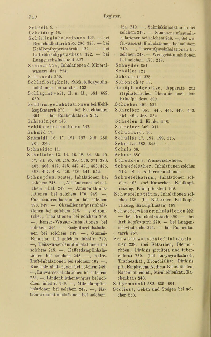 Scheele 8, Scheiding 18. Schirlinginhalationen 122. —bei Bronchialkatarrh 295. 296. 327. — bei Kehlkopfhyperästhesie 122. — bei Luftröhrenhyperästhesie 122. — bei Lungenschwindsucht 327. Schinznach, Inhalationen d. Mineral- wassers das. 224. Schivardi 350. Schlaflosigkeit, Stickstoffoxydulin- halationen bei solcher 133. Schlagintweit, H. u. R., 581. 682. 689. Schleimige Inhalationen bei Kehl- kopfkatarrh 270. — bei Keuchhusten 304. — bei Rachenkatarrh 254. Schlesinger 145. Schlüsselbeinathmen 542. Schmid 17. Schmidt 16. 17. 191. 197. 218. 260. 281. 289. Schneider 11. Schnitzler 13. 14. 16. 18. 34. 35. 40. 57. 84. 85. 86.218. 350.356.371.386. 405. 408. 412. 445, 447. 471. 483. 485. 493. 497. 498. 520. 536. 541. 542. Schnupfen, acuter, Inhalationen bei solchem 248. —, Althäadecoct bei sol- chem inhal. 249. —, Ammoniakinha- lationen bei solchem 170. 249. —, Carbolsäureinhalationen bei solchem 170. 249. —, Chamillenaufgussinhala- tionen bei solchem 248. —, chroni- scher, Inhalationen bei solchem 249. —, Emser-Wasser-Inhalationen bei solchem 249. —, Essigsäureinhalatio- nen bei solchem 249. —, Gummi- Emulsion bei solchem inhalirt 249. —, Heisswasserdampfinhalationen bei solchem 248. —,. Kaffeedampfinhala- tionen bei solchem 248. —, Kalte- Luft-Inhalationen bei solchem 102. —, Kochsalzinhalationen bei solchem 249. —, Lauwasserinhalationen bei solchem 251. —, Lindenblüthenaufguss bei sol- chem inhalirt 248. —, Milchdampfin- halationen bei solchem 248. —, Na- troncarbonatinhalationen bei solchem 164. 249. —, Salmiakinhalationen bei solchem 249. —, Sambucusinfusumin- halationen bei solchem 248. —, Schwe- felwasserstoffinhalationen bei solchem 240. —, Theeaufgussinhalationen bei ■ solchem 248. —, Weingeistinhalationen bei solchem 170. 249. Schnyder 351. Schöller 121. Schönbein 228. Schönecker 57. Schöpfradgebläse, Apparate zur respiratorischen Therapie nach dem Principe dess. 390. -Schreber 409. 522. Schreiber 351. 443. 444. 449. 453. 454. 460. 468. 552. Schreien d. Kinder 548. Schreiner 309. 311. Schuchardt 16. Schüller 17. 197. 199, 345, Schnitze 583. 645. Schulz 36. Schutz 580. Schwaden s. Wasserschwaden. Schwefeläther, Inhalationen solches 213, S. a. Aetherinhalationen. Schwefelkalium, Inhalationen sol- ches 168. (bei Katarrhen, Kehlkopf- reizung, Krampfhusten) 169. Schwefelnatrium, Inhalationen sol- ches 168. (bei Katarrhen, Kehlkopf- reizung, Krampf husten) 169. Schwefelwässerinhalationen 223. — bei Bronchialkatarrh 380. — bei Kehlkopfkatarrh 270. — bei Lungen- schwindsucht 224. — bei Rachenka- tarrh 257. Schwefelwasserstoffinhalatio- nen 238. (bei Katarrhen, Blennor- rhöen, Phthisls pituitosa und tuber- culosa) 239. (bei Laryngealkatarrh, Trachealkat, Bronchialkat., Phthisis pit., Emphysem, Asthma, Keuchhusten, Nasenhöhlenkat., Stirnhöhlenkat., Ra- chenkat,) 240. Schyrmunski 582. 635. 684. Scoliose, Gehen und Steigen bei sol- cher 553,