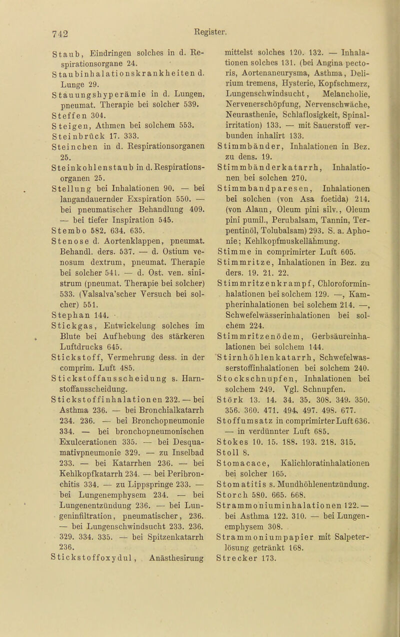 Staub, Eindringen solches in d. Re- spirationsorgane 24. Staubinhalationskrankheitend. Lunge 29. Stauungshyperämie in d. Lungen, pneumat. Therapie bei solcher 539. Steffen 304. Steigen, Athmen bei solchem 553. Steinbrück 17. 333. Stein eben in d. Respirationsorganen 25. Steinkoblenstaub in d. Respirations- organen 25. Stellung bei Inhalationen 90. — bei laugandauernder Exspiration 550. — bei pneumatischer Behandlung 409. — bei tiefer Inspiration 545. Stembo 582. 634. 635. Stenose d. Aortenklappen, pneumat. Behandl. ders. 537. — d. Ostium ve- nosum dextrum, pneumat. Therapie bei solcher 541. — d. Ost. ven. sini- strum (pneumat. Therapie bei solcher) 533. (Valsalva'scher Versuch bei sol- cher) 551. Stephan 144. ■ Stickgas, Eutwickelung solches im Blute bei Aufhebung des stärkeren Luftdrucks 645. Stickstoff, Vermehrung dess. in der comprim. Luft 485. Stickstoffausscheidung s. Harn- stoffausscheidung. Stickstoffinhalationen 232. — bei Asthma 236. — bei Bronchialkatarrh 234. 236. — bei Bronchopneumonie 334. — bei bronchopneumonischen Exulcerationen 335. — bei Desqua- mativpneumonie 329. — zu Inselbad 233, — bei Katarrhen 236. — bei Kehlkopfkatarrh 234. — bei Peribron- chitis 334. — zu Lippspringe 233. — bei Lungenemphysem 234. — bei Lungenentzündung 236. — bei Luu- geninfiltration, pneumatischer, 236. — bei Lungenschwindsucht 233. 236. 329. 334. 335. — bei Spitzenkatarrh 236. Stickstoffoxydul, Anästhesirung mittelst solches 120. 132. — Inhala- tionen solches 131. (bei Angina pecto- ris, Aortenaneurysma, Asthma, Deli- rium tremens, Hysterie, Kopfschmerz, Lungenschwindsucht, Melancholie, Nervenerschöpfung, Nervenschwäche, Neurasthenie, Schlaflosigkeit, Spinal- irritation) 133. — mit Sauerstoff ver- bunden inhalirt 133. Stimmbänder, Inhalationen in Bez. zu dens. 19. Stimmbänderkatarrh, Inhalatio- nen bei solchen 270. Stimmbandp aresen, Inhalationen bei solchen (von Asa foetida) 214. (von Alaun, Oleum pini silv., Oleum pini pumil., Perubalsam, Tannin, Ter- pentinöl, Tolubalsam) 293. S. a. Apho- nie ; Kehlkopfmuskellähmung. Stimme in comprimirter Luft 605. Stimmritze, Inhalationen in Bez. zu ders. 19. 21. 22. Stimmritzenkrampf, Chloroformin- halationen bei solchem 129. —, Kam- pherinhalationen bei solchem 214. —, Schwefelwässerinhalationen bei sol- chem 224. Stimmritzenödem, Gerbsäureinha- lationen bei solchem 144. Stirnhöhlenkatarrh, Schwefelwas- serstoffinhalationen bei solchem 240. Stockschnupfen, Inhalationen bei solchem 249. Vgl. Schnupfen. Stork 13. 14. 34. 35. 308. 349. 350. 356. 360. 471. 494s 497. 498. 677. St off Umsatz in comprimirter Luft 636. — in verdünnter Luft 685. Stokes 10. 15. 188. 193. 218. 315. Stoll 8. Stomacace, Kalichloratinhalationen bei solcher 165. Stomatitis s.Mundhöhlenentzündung. Storch 580. 665. 668. Strammoniuminhalationen 122.— bei Asthma 122. 310. — bei Lungen- emphysem 308. Strammoniumpapier mit Salpeter- lösung getränkt 168. Strecker 173.