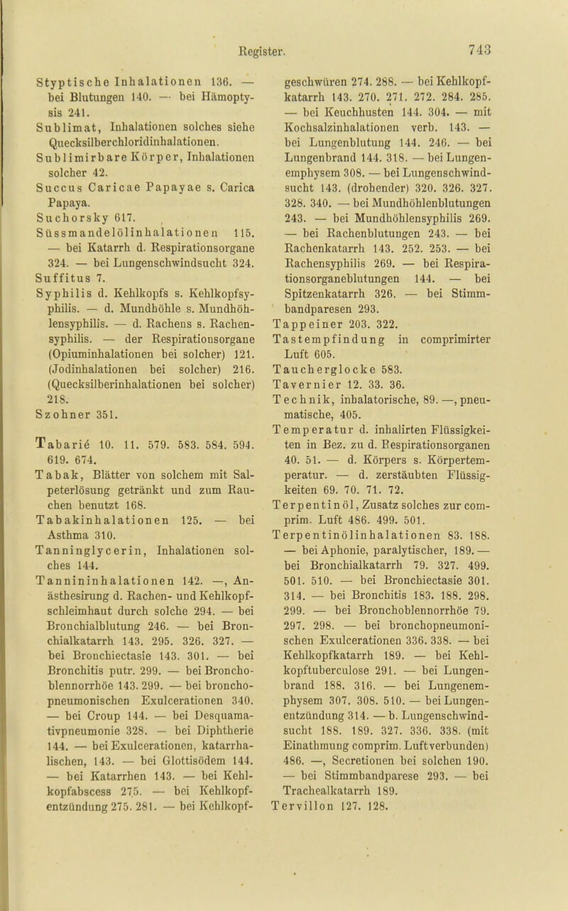 Styptische Inhalationen 136. — bei Blutungen 140. — bei Hämopty- sis 241. Sublimat, Inhalationen solches siehe Quecksilberchloridinhalationeu. Sublimirbare Körper, Inhalationen solcher 42. Succus Caricae Papayae s. Carica Papaya. Suchorsky 617. Süssmandelölinhalationen 115. — bei Katarrh d. Respirationsorgane 324. — bei Lungenschwindsucht 324. Suffitus 7. Syphilis d. Kehlkopfs s. Kehlkopfsy- philis. — d. Mundhöhle s. Mundhöh- lensyphilis. — d. Rachens s. Rachen- syphihs. — der Respirationsorgane (Opiuminhalationen bei solcher) 121. (Jodinhalationen bei solcher) 216. (Quecksilberinhalationen bei solcher) 218. Szohner 351. Tabariö 10. 11, 579. 583. 584. 594. 619. 674. Tabak, Blätter von solchem mit Sal- peterlösung getränkt und zum Rau- chen benutzt 168. Tabakinhalationen 125. — bei Asthma 310. Tanninglycerin, Inhalationen sol- ches 144. Tannininhalationen 142. —, An- ästhesirung d. Rachen- und Kehlkopf- schleimhaut durch solche 294. — bei Bronchialblutung 246. — bei Bron- chialkatarrh 143. 295. 326. 327. — bei Bronchiectasie 143. 301. — bei Bronchitis putr. 299. — bei Broncho- blennorrhöe 143. 299. — bei broncho- pneumonischen Exulcerationen 340. — bei Croup 144. — bei Desquama- tivpneumonie 328. — bei Diphtherie 144. — bei Exulcerationen, katarrha- lischen, 143. — bei Glottisödem 144. — bei Katarrhen 143. — bei Kehl- kopfabscess 27,5. — bei Kehlkopf- entzündung 275. 281. — bei Kehlkopf- geschwüren 274. 288. — bei Kehlkopf- katarrh 143. 270. 271. 272. 284. 285. — bei Keuchhusten 144. 304. — mit Kochsalzinhalationen verb. 143. — bei Lungenblutung 144. 246. — bei Lungenbrand 144. 318. —bei Lungen- emphysem 308. — bei Lungenschwind- sucht 143. (drohender) 320. 326. 327. 328. 340. — bei Mundhöhlenblutungen 243. — bei Mundhöhlensyphiiis 269. — bei Rachenblutungen 243. — bei Rachenkatarrh 143. 252. 253. — bei Rachensyphilis 269. — bei Respira- tionsorganeblutungen 144. — bei Spitzenkatarrh 326. — bei Stimm- bandparesen 293. Tappeiner 203. 322, Tastempfindung in comprimirter Luft 605. Taucherglocke 583. Tavernier 12. 33. 36. Technik, inhalatorische, 89.—,pneu- matische, 405. Temperatur d. inhalirten Flüssigkei- ten in Bez. zu d. Respirationsorganen 40. 51. — d. Körpers s. Körpertem- peratur. — d. zerstäubten Flüssig- keiten 69. 70. 71. 72. Terpentinöl, Zusatz solches zur com- prim. Luft 486. 499. 501. Terpentinölinhalationen 83. 188. — bei Aphonie, paralytischer, 189.— bei Bronchialkatarrh 79. 327. 499. 501. 510. — bei Bronchiectasie 301. 314. — bei Bronchitis 183. 188. 298. 299. — bei Bronchoblennorrhöe 79. 297. 298. — bei bronchopneumoni- schen Exulcerationen 336. 338. — bei Kehlkopfkatarrh 189. — bei Kehl- kopftuberculose 291. — bei Lungen- brand 188. 316. — bei Lungenem- physem 307. 308. 510. — bei Lungen- entzündung 314. —b. Lungenschwind- sucht 188. 189. 327. 336. 338. (mit Einathmung comprim. Luft verbunden) 486. —, Secretionen bei solchen 190. — bei Stimmbandparese 293, — bei Trachealkatarrh 189. Tervillon 127. 128.