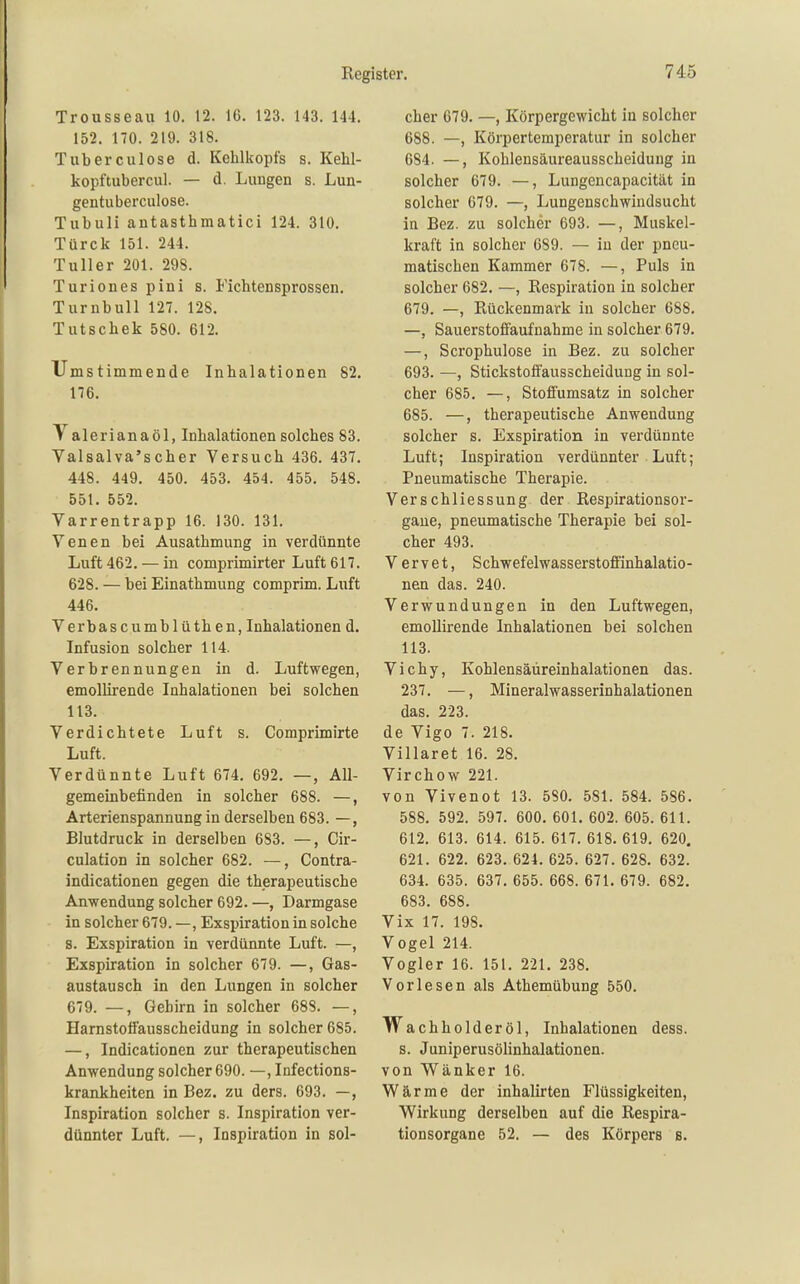 Trousseau 10. 12. 16. 123. 143. 144. 152. 170. 219. 318. Tuberculose d. Kehlkopfs s. Kehl- kopftubercul. — d. Luugen s. Lun- gentuberculose. Tubuli antasthmatici 124. 310. Türck 151. 244. Tuller 201. 298. Turionespini s. Fichtensprossen. Turnbull 127. 128. Tutschek 580. 612. Umstimmende Inhalationen 82, 176. Valeriana öl, Inhalationen solches 83. Valsalva'seher Versuch 436. 437. 448. 449. 450. 453. 454. 455. 548. 551. 552. Varrentrapp 16. 130. 131. Venen bei Ausathmung in verdünnte Luft 462. — in comprimirter Luft 617. 628. — bei Einathmung comprim. Luft 446. Verbascumblüthen, Inhalationen d. Infusion solcher 114. Verbrennungen in d. Luftwegen, emollirende Inhalationen bei solchen 113. Verdichtete Luft s. Comprimirte Luft. Verdünnte Luft 674. 692. —, All- gemeinbefinden in solcher 688. —, Arterienspannung in derselben 683. —, Blutdruck in derselben 683. —, Cir- culation in solcher 682. —, Contra- indicationen gegen die therapeutische Anwendung solcher 692. —, Darmgase in solcher 679. —, Exspiration in solche s. Exspiration in verdünnte Luft. —, Exspiration in solcher 679. —, Gas- austausch in den Lungen in solcher 679. —, Gehirn in solcher 688. —, Harnstotfausscheidung in solcher 685. —, Indicationen zur therapeutischen Anwendung solcher 690. —, Infections- krankheiten in Bez. zu ders. 693. —, Inspiration solcher s. Inspiration ver- dünnter Luft. —, Inspiration in sol- cher 679. —, Körpergewicht in solcher 688. —, Körpertemperatur in solcher 684. —, Kohlensäureausscheiduug in solcher 679. —, Lungencapacität in solcher 679. —, Lungenschwindsucht in Bez. zu solcher 693. —, Muskel- kraft in solcher 689. — in der pneu- matischen Kammer 678. —, Puls in solcher 682. —, Respiration in solcher 679. —, Rückenmark iu solcher 688. —, Sauerstofi'aufnahme in solcher 679. —, Scrophulose in Bez. zu solcher 693. —, StickstoffausscheiduDg in sol- cher 685. —, Stofiumsatz in solcher 685. —, therapeutische Anwendung solcher s. Exspiration in verdünnte Luft; Inspiration verdünnter Luft; Pneumatische Therapie. VerSchliessung der Respirationsor- gaue, pneumatische Therapie bei sol- cher 493. V ervet, Schwefelwasserstoffinhalatio- nen das. 240. Verwundungen in den Luftwegen, emollirende Inhalationen bei solchen 113. Vichy, Kohlensäüreinhalationen das. 237. —, Mineralwasserinhalationen das. 223. de Vigo 7. 218. Villaret 16. 28. Virchow 221. von Vivenot 13. 580. 581. 584. 586. 588. 592. 597. 600. 601. 602. 605. 611. 612. 613. 614. 615. 617. 618. 619. 620. 621. 622. 623. 624. 625. 627. 628. 632. 634. 635. 637, 655. 668. 671. 679. 682. 683. 688. Vix 17. 198. Vogel 214. Vogler 16. 151. 221. 238. Vorlesen als Athemübung 550. achholderöl, Inhalationen dess. s. Juniperusölinhalationen. von Wänker 16. Wärme der inhalirten Flüssigkeiten, Wirkung derselben auf die Respira- tionsorgane 52. — des Körpers s.