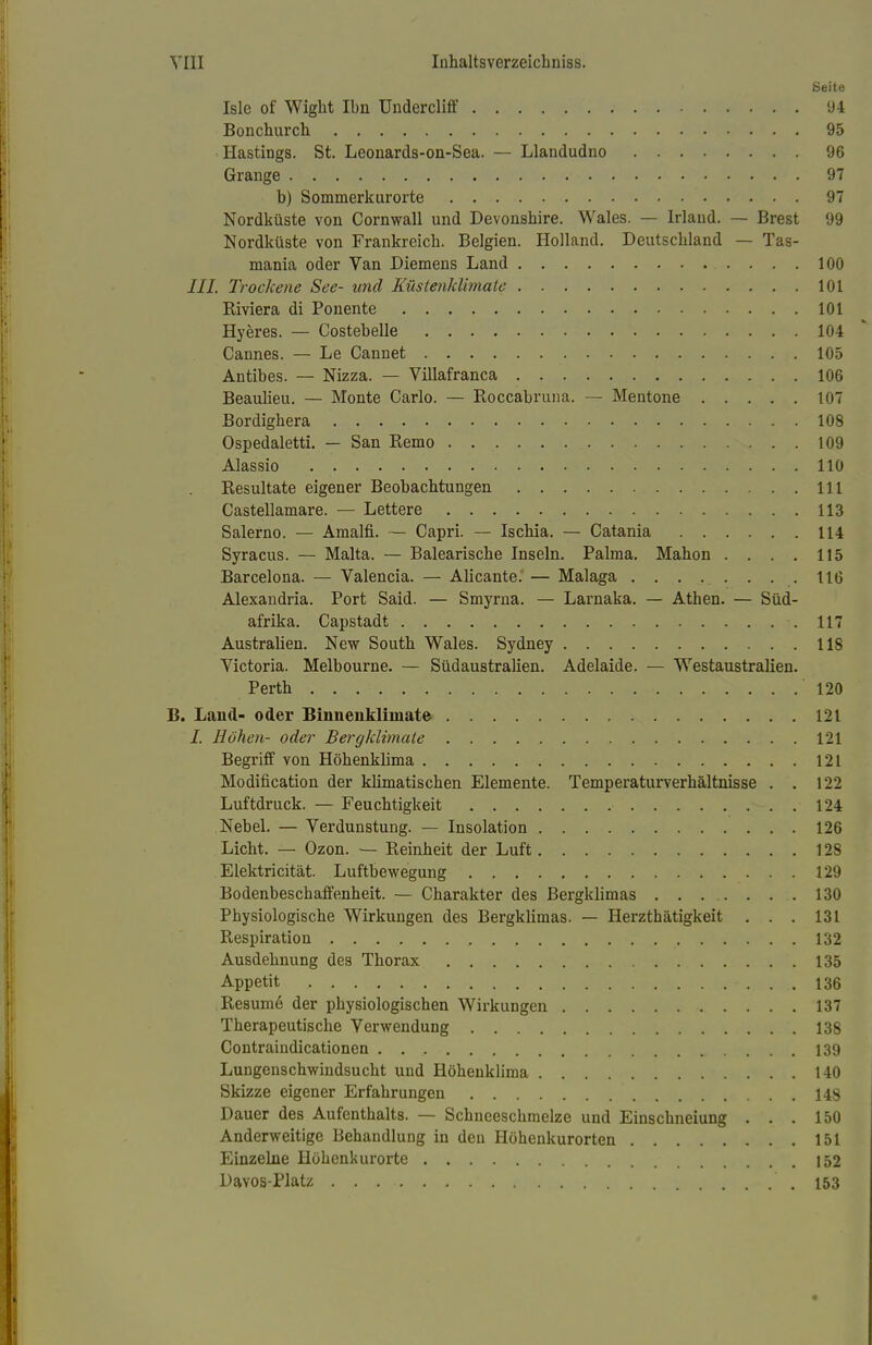 Seite Isle of Wight Ibn ündercliff 94 Bonchurch 95 Hastings. St. Leonards-on-Sea. — Llandudno 96 Grange 97 b) Sommerkur orte 97 Nordküste von Cornwall und Devonshire. Wales. — lrlaud. — Brest 99 Nordküste von Frankreicb. Belgien. Holland. Deutscbland — Tas- mania oder Van Diemens Land 100 III. Trockene See- und Küstenklimate 101 Blviera di Ponente 101 Hyeres. — Costebelle 104 Cannes. — Le Cannet 105 Antibes. — Nizza. — Villafranca 106 Beaulieu. — Monte Carlo. — Boccabruna. — Mentone 107 Bordigbera 108 Ospedaletti. — San Bemo 109 Alassio 110 Besultate eigener Beobachtungen 111 Castellamare. — Lettere 113 Salerno. — Amalfi. — Capri. — Iscbia. — Catania 114 Syracus. — Malta. — Baleariscbe Inseln. Palma. Mabon . . . . 115 Barcelona. — Valencia. — AUcante. — Malaga 116 Alexandria. Port Said. — Smyrna. — Larnaka. — Athen. — Süd- afrika. Capstadt 117 Australien. New Soutb Wales. Sydney 118 Victoria. Melbourne. — Südaustralien. Adelaide. — Westaustralien. Perth 120 B. Land- oder Binnenklimate 121 /. Höhen- oder Bergklimale 121 Begriff von Höhenkkma 121 Modifikation der klimatischen Elemente. Temperaturverhältnisse . . 122 Luftdruck. — Feuchtigkeit 124 Nebel. — Verdunstung. — Insolation 126 Licht. — Ozon. — Beinheit der Luft 12S Elektricität. Luftbewegung 129 Bodenbeschaffenheit. — Charakter des Bergklimas . . . . . . . 130 Physiologische Wirkungen des Bergklimas. — Herzthätigkeit . . . 131 Bespiration 132 Ausdehnung des Thorax 135 Appetit 136 Besume der physiologischen Wirkungen 137 Therapeutische Verwendung 138 Contraindicationen 139 Lungenschwindsucht und Höhenklima 140 Skizze eigener Erfahrungen 148 Dauer des Aufenthalts. — Schneeschmelze und Einschneiung ... 150 Anderweitige Behandlung in den Höhenkurorten 151 Einzelne Höhenkurorte 152 DaYOS-Platz .153