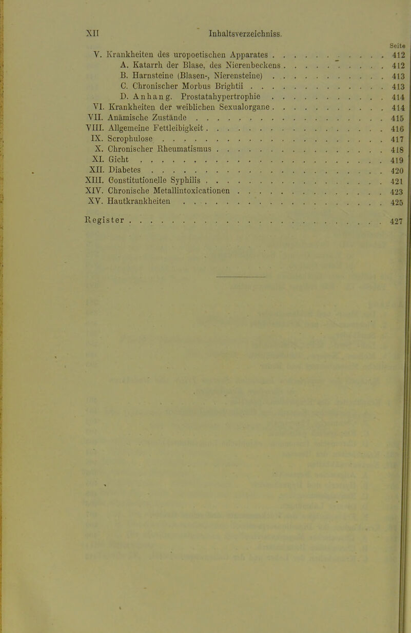 Seite V. Krankheiten des uropoetischen Apparates 412 A. Katarrh der Blase, des Nierenbeckens 412 B. Harnsteine (Blasen-, Nierensteine) 413 C. Chronischer Morbus Brigbtii 413 D. Anhang. Prostatahypertrophie 414 VI. Krankheiten der weiblichen Sexualorgane 414 VII. Anämische Zustände 415 VIII. Allgemeine Fettleibigkeit 416 IX. Scrophulose 417 X. Chronischer Rheumatismus 418 XL Gicht , . 419 XII. Diabetes 420 XIII. Constitutionejle Syphilis 421 XIV. Chronische Metallintoxicationen 423 XV. Hautkrankheiten . 425 Register 427