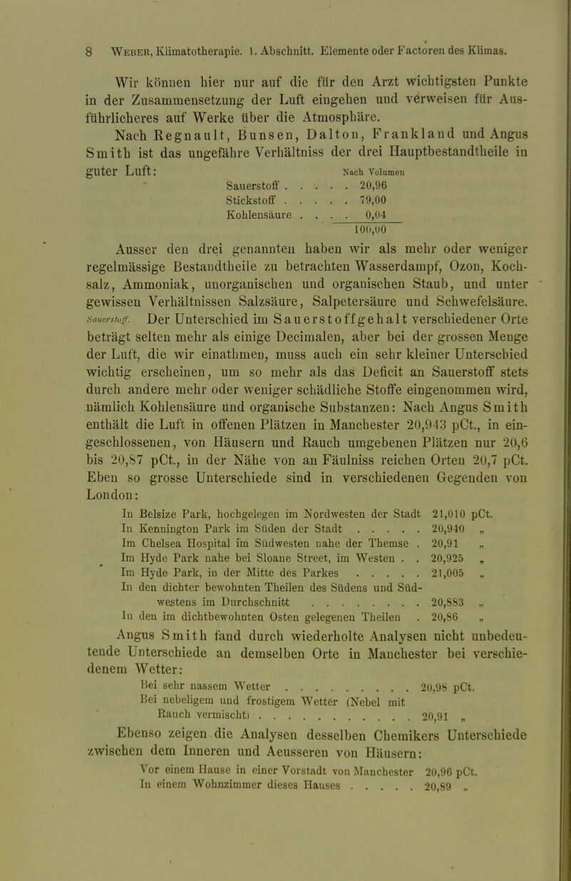 Wir können hier nur auf die für den Arzt wichtigsten Punkte in der Zusammensetzung der Luft eingehen und verweisen für Aus- führlicheres auf Werke über die Atmosphäre. Nach Regnault, Bunsen, Dalton, Frankland und Angus Smith ist das ungefähre Verhältniss der drei Hauptbestandtheile in guter Luft: Nach Volumen Sauerstoff 20,96 Stickstoff 79,00 Kohlensäure .... 0,04 L 00,00 Ausser den drei genannten haben wir als mehr oder weniger regelmässige Bestandtheile zu betrachten Wasserdampf, Ozon, Koch- salz, Ammoniak, unorganischen und organischen Staub, und unter gewissen Verhältnissen Salzsäure, Salpetersäure und Schwefelsäure. Sauerstoff. Der Unterschied im S a u e r s t o ff g e h a 11 verschiedener Orte beträgt selten mehr als einige Decimalen, aber bei der grossen Menge der Luft, die wir einathmen, muss auch ein sehr kleiner Unterschied wichtig erscheinen, um so mehr als das Deficit an Sauerstoff stets durch andere mehr oder weniger schädliche Stoffe eingenommen wird, nämlich Kohlensäure Und organische Substanzen: Nach Angus Smith enthält die Luft in offenen Plätzen in Manchester 20,943 pCt., in ein- geschlossenen, von Häusern und Bauch umgebenen Plätzen nur 20,6 bis 20,87 pCt., in der Nähe von an Fäulniss reichen Orten 20,7 pCt. Eben so grosse Unterschiede sind in verschiedenen Gegenden von London: In Belsize Park, hochgelegen im Nordwesten der Stadt 21,010 pCt. In Kennington Park im Süden der Stadt 20,940 „ Im Chelsea Hospital im Südwesten nahe der Themse . 20,91 „ Im Hyde Park nahe bei Sloane Street, im Westen . . 20,925 „ Im Hyde Park, in der Mitte des Parkes 21,005 In den dichter bewohnten Theilen des Südens und Süd- westens im Durchschnitt 20,883 In den im dichtbewohnten Osten gelegenen Theilen . 20,86 „ Angus Smith fand durch wiederholte Analysen nicht unbedeu- tende Unterschiede an demselben Orte in Manchester bei verschie- denem Wetter: Bei sehr nassem Wetter 20,98 pCt. Bei nebeligem und frostigem Wetter (Nebel mit Rauch vermischt) 20,91 „ Ebenso zeigen die Analysen desselben Chemikers Unterschiede zwischen dem Inneren und Aeusseren von Häusern: Vor einem Hause in einer Vorstadt von Manchester 20,96 pCt. In einem Wohnzimmer dieses Hauses 20,89 «