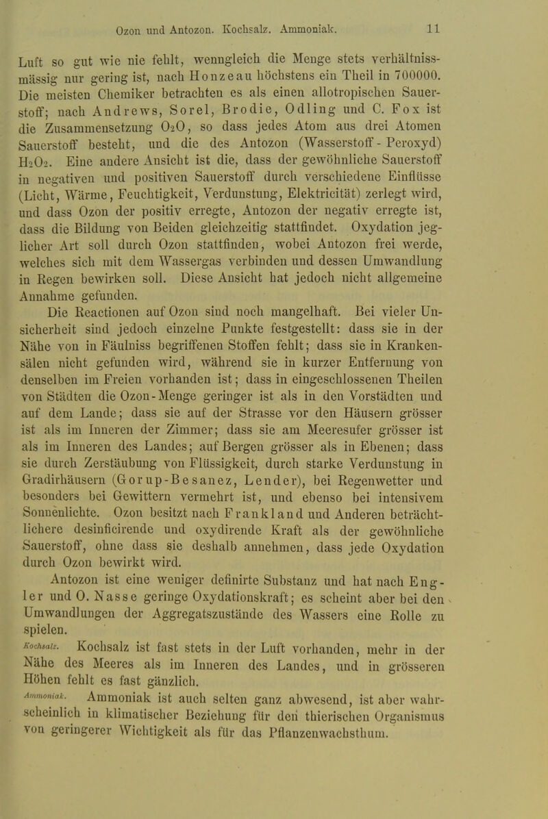 Luft so gut wie nie fehlt, wenngleich die Menge stets verhältniss- mässig nur gering ist, nach Hönze au höchstens ein Theil in 700000. Die meisten Chemiker betrachten es als einen allotropischen Sauer- stoff; nach Andrews, Sorel, Brodie, Odling und C. Fox ist die Zusammensetzung O2O, so dass jedes Atom aus drei Atomen Sauerstoff besteht, und die des Antozon (Wasserstoff - Peroxyd) H2O2. Eine andere Ansicht ist die, dass der gewöhnliche Sauerstoff iu negativen und positiven Sauerstoff durch verschiedene Einflüsse (Licht, Wärme, Feuchtigkeit, Verdunstung, Elektricität) zerlegt wird, und dass Ozon der positiv erregte, Antozon der negativ erregte ist, dass die Bildung von Beiden gleichzeitig stattfindet. Oxydation jeg- licher Art soll durch Ozon stattfinden, wobei Antozon frei werde, welches sich mit dem Wassergas verbinden und dessen Umwandlung in Regen bewirken soll. Diese Ansicht hat jedoch nicht allgemeine Annahme gefunden. Die Reactionen auf Ozon sind noch mangelhaft. Bei vieler Un- sicherheit sind jedoch einzelne Punkte festgestellt: dass sie in der Nähe von in Fäulniss begriffenen Stoffen fehlt; dass sie in Kranken- sälen nicht gefunden wird, während sie in kurzer Entfernung von denselben im Freien vorhanden ist; dass in eingeschlossenen Theilen von Städten die Ozon-Menge geringer ist als in den Vorstädten und auf dem Lande; dass sie auf der Strasse vor den Häusern grösser ist als im Inneren der Zimmer; dass sie am Meeresufer grösser ist als im Inneren des Landes; auf Bergen grösser als in Ebenen; dass sie durch Zerstäubung von Flüssigkeit, durch starke Verdunstung in Gradirhäusern (Gorup-Besanez, Lender), bei Regenwetter und besonders bei Gewittern vermehrt ist, und ebenso bei intensivem Sonnenlichte. Ozon besitzt nach Frankland und Anderen beträcht- lichere desinficirende und oxydirende Kraft als der gewöhnliche Sauerstoff, ohne dass sie deshalb annehmen, dass jede Oxydation durch Ozon bewirkt wird. Antozon ist eine weniger definirte Substanz und hat nach Eng- ler und O. Nasse geringe Oxydationskraft; es scheint aber bei den « Umwandlungen der Aggregatszustände des Wassers eine Rolle zu spielen. Koch$aiz. Kochsalz ist fast stets in der Luft vorhanden, mehr in der Nähe des Meeres als im Inneren des Landes, und in grösseren Höhen fehlt es fast gänzlich. Ammoniak^ Ammoniak ist auch selten ganz abwesend, ist aber wahr- scheinlich in klimatischer Beziehung für den thierischen Organismus von geringerer Wichtigkeit als für das Pflanzenwachsthuni.