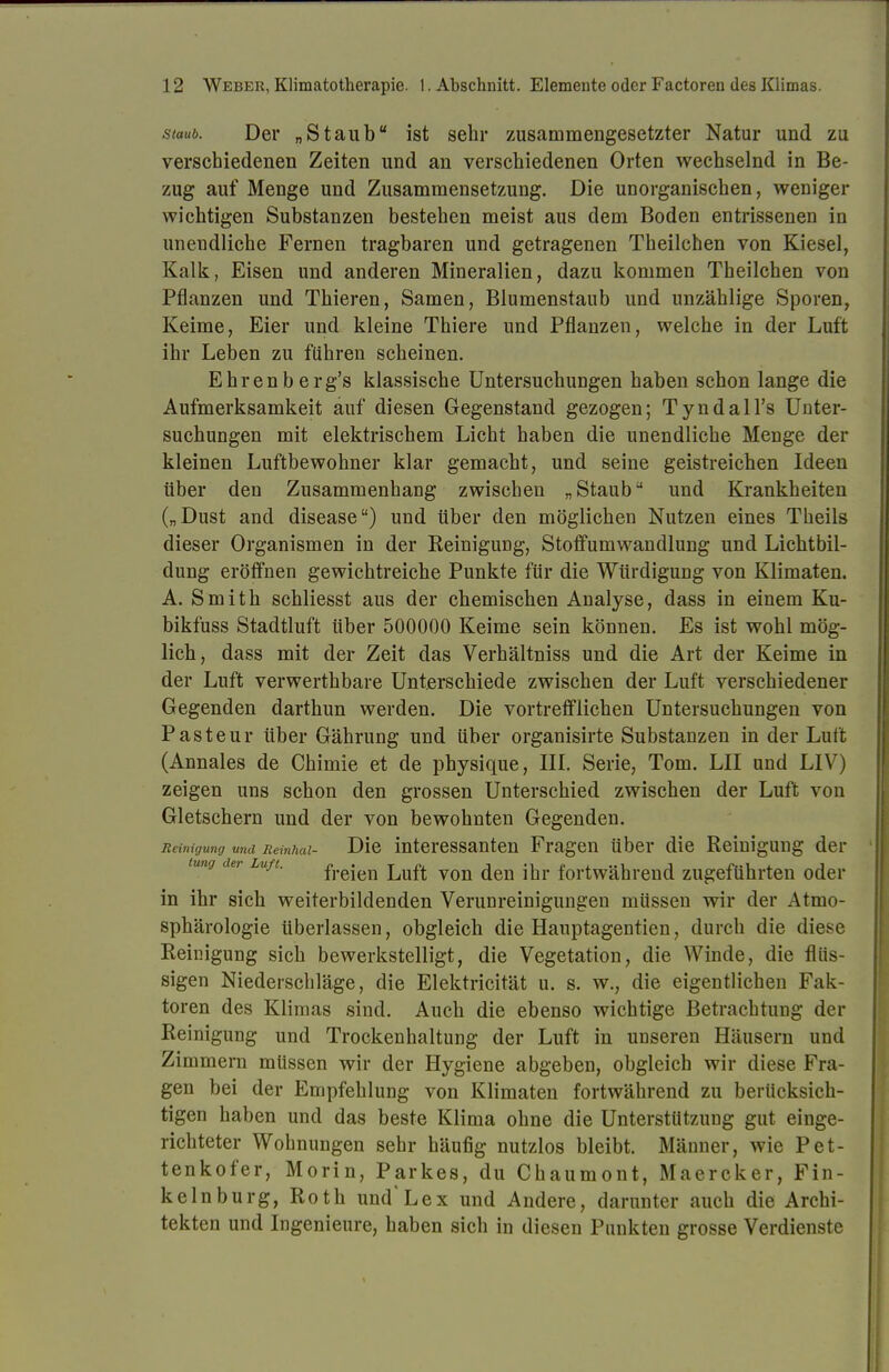 staub. Der „Staub ist sehr zusammengesetzter Natur und zu verschiedenen Zeiten und an verschiedenen Orten wechselnd in Be- zug auf Menge und Zusammensetzung. Die unorganischen, weniger wichtigen Substanzen bestehen meist aus dem Boden entrissenen in unendliche Fernen tragbaren und getragenen Theilchen von Kiesel, Kalk, Eisen und anderen Mineralien, dazu kommen Theilchen von Pflanzen und Thieren, Samen, Blumenstaub und unzählige Sporen, Keime, Eier und kleine Thiere und Pflanzen, welche in der Luft ihr Leben zu führen scheinen. Ehrenberg's klassische Untersuchungen haben schon lange die Aufmerksamkeit auf diesen Gegenstand gezogen; Tyndall's Unter- suchungen mit elektrischem Licht haben die unendliche Menge der kleinen Luftbewohner klar gemacht, und seine geistreichen Ideen über den Zusammenhang zwischen „ Stauba und Krankheiten („Dust and disease) und über den möglichen Nutzen eines Theils dieser Organismen in der Eeinigung, Stoffumwandlung und Lichtbil- dung eröffnen gewichtreiche Punkte für die Würdigung von Klimaten. A. Smith schliesst aus der chemischen Analyse, dass in einem Ku- bikfuss Stadtluft über 500000 Keime sein können. Es ist wohl mög- lich, dass mit der Zeit das Verhältniss und die Art der Keime in der Luft verwerthbare Unterschiede zwischen der Luft verschiedener Gegenden darthun werden. Die vortrefflichen Untersuchungen von Pasteur über Gährung und über organisirte Substanzen in der Luft (Annales de Chimie et de physique, III. Serie, Tom. LH und LIV) zeigen uns schon den grossen Unterschied zwischen der Luft von Gletschern und der von bewohnten Gegenden. Reinigung und Beinhai- Die interessanten Fragen über die Reinigung der tung der Luft. frejeu Luft von (jen j]jr fortwährend zugeführten oder in ihr sich weiterbildenden Verunreinigungen müssen wir der Atmo- sphärologie überlassen, obgleich die Hauptagentien, durch die diese Reinigung sich bewerkstelligt, die Vegetation, die Winde, die flüs- sigen Niederschläge, die Elektricität u. s. w., die eigentlichen Fak- toren des Klimas sind. Auch die ebenso wichtige Betrachtung der Reinigung und Trockenhaltung der Luft in unseren Häusern und Zimmern müssen wir der Hygiene abgeben, obgleich wir diese Fra- gen bei der Empfehlung von Klimaten fortwährend zu berücksich- tigen haben und das beste Klima ohne die Unterstützung gut einge- richteter Wohnungen sehr häufig nutzlos bleibt. Männer, wie Pet- tenkofer, Morin, Parkes, du Chaumont, Maercker, Fin- kelnburg, Roth und'Lex und Andere, darunter auch die Archi- tekten und Ingenieure, haben sich in diesen Punkten grosse Verdienste