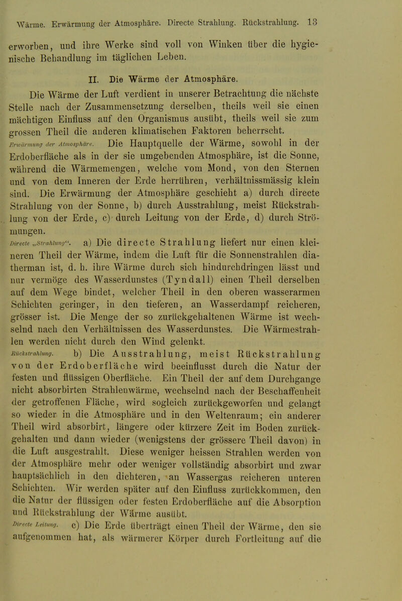 erworben, und ihre Werke sind voll von Winken über die hygie- nische Behandlung im täglichen Leben. II. Die Wärme der Atmosphäre. Die Wärme der Luft verdient in unserer Betrachtung die nächste Stelle nach der Zusammensetzung derselben, theils weil sie einen mächtigen Einfluss auf den Organismus ausübt, theils weil sie zum grossen Theil die anderen klimatischen Faktoren beherrscht. Erwärmung der Atmosphäre. Die Hauptquelle der Wärme, sowohl in der Erdoberfläche als in der sie umgebenden Atmosphäre, ist die Sonne, während die Wärmemengen, welche vom Mond, von den Sternen und von dem Inneren der Erde herrühren, verhältnissmässig klein sind. Die Erwärmung der Atmosphäre geschieht a) durch directe Strahlung von der Sonne, b) durch Ausstrahlung, meist Rückstrah- lung von der Erde, c) durch Leitung von der Erde, d) durch Strö- mungen. Directe „Strahlung, a) Die directe Strahlung liefert nur einen klei- neren Theil der Wärme, indem die Luft für die Sonnenstrahlen dia- therman ist, d. h. ihre Wärme durch sich hindurchdringen lässt und nur vermöge des Wasserdunstes (Tyndall) einen Theil derselben auf dem Wege bindet, welcher Theil in den oberen wasserarmen Schichten geringer, in den tieferen, an Wasserdampf reicheren, grösser ist. Die Menge der so zurückgehaltenen Wärme ist wech- selnd nach den Verhältnissen des Wasserdunstes. Die Wärmestrah- len werden nicht durch den Wind gelenkt. Rückstrahlung. b) Die Ausstrahlung, meist Rückstrahlung von der Erdoberfläche wird beeinflusst durch die Natur der festen und flüssigen Oberfläche. Ein Theil der auf dem Durchgange nicht absorbirten Strahlenwärme, wechselnd nach der Beschaffenheit der getroffenen Fläche, wird sogleich zurückgeworfen und gelangt so wieder in die Atmosphäre und in den Weltenraum; ein anderer Theil wird absorbirt, längere oder kürzere Zeit im Boden zurück- gehalten und dann wieder (wenigstens der grössere Theil davon) in die Luft ausgestrahlt. Diese weniger heissen Strahlen werden von der Atmosphäre mehr oder weniger vollständig absorbirt und zwar hauptsächlich in den dichteren, an Wassergas reicheren unteren Schichten. Wir werden später auf den Einfluss zurückkommen, den die Natur der flüssigen oder festen Erdoberfläche auf die Absorption und Rückstrahlung der Wärme ausübt. Directe Leitung. c) Die Erde überträgt einen Theil der Wärme, den sie aufgenommen hat, als wärmerer Körper durch Fortleitung auf die