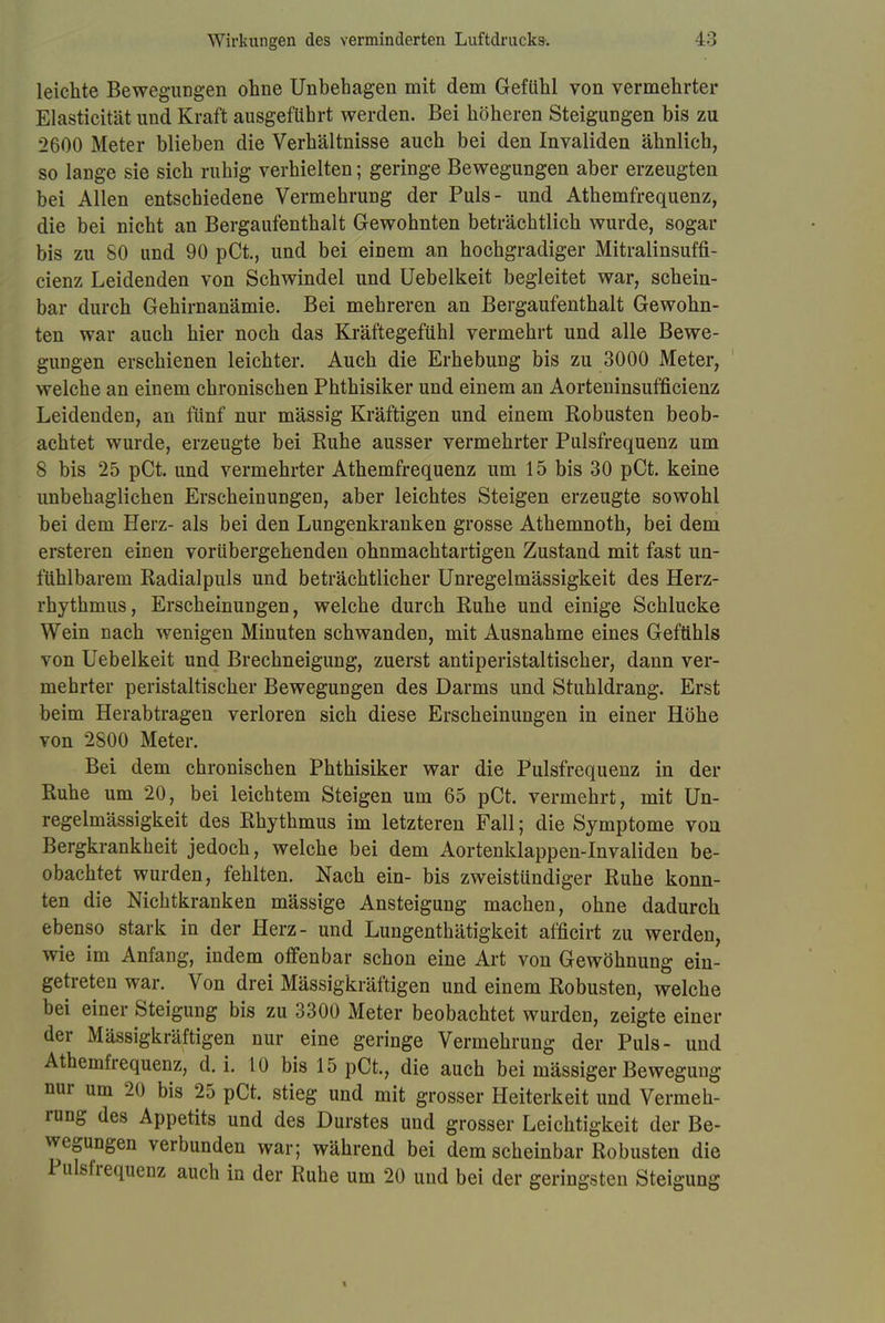 leichte Bewegungen ohne Unbehagen mit dem Gefühl von vermehrter Elasticität und Kraft ausgeführt werden. Bei höheren Steigungen bis zu 2600 Meter blieben die Verhältnisse auch bei den Invaliden ähnlich, so lange sie sich ruhig verhielten; geringe Bewegungen aber erzeugten bei Allen entschiedene Vermehrung der Puls- und Athemfrequenz, die bei nicht an Bergaufenthalt Gewohnten beträchtlich wurde, sogar bis zu 80 und 90 pCt., und bei einem an hochgradiger Mitralinsuffi- cienz Leidenden von Schwindel und Uebelkeit begleitet war, schein- bar durch Gehirnanämie. Bei mehreren an Bergaufenthalt Gewohn- ten war auch hier noch das Kräftegefühl vermehrt und alle Bewe- gungen erschienen leichter. Auch die Erhebung bis zu 3000 Meter, welche an einem chronischen Phthisiker und einem an Aorteninsufficienz Leidenden, an fünf nur mässig Kräftigen und einem Robusten beob- achtet wurde, erzeugte bei Ruhe ausser vermehrter Pulsfrequenz um 8 bis 25 pCt. und vermehrter Athemfrequenz um 15 bis 30 pCt. keine unbehaglichen Erscheinungen, aber leichtes Steigen erzeugte sowohl bei dem Herz- als bei den Lungenkranken grosse Athemnoth, bei dem ersteren einen vorübergehenden ohnmachtartigen Zustand mit fast un- fühlbarem Radialpuls und beträchtlicher Unregelmässigkeit des Herz- rhythmus, Erscheinungen, welche durch Ruhe und einige Schlucke Wein nach wenigen Minuten schwanden, mit Ausnahme eines Gefühls von Uebelkeit und Brechneigung, zuerst antiperistaltischer, dann ver- mehrter peristaltischer Bewegungen des Darms und Stuhldrang. Erst beim Herabtragen verloren sich diese Erscheinungen in einer Höhe von 2800 Meter. Bei dem chronischen Phthisiker war die Pulsfrequenz in der Ruhe um 20, bei leichtem Steigen um 65 pCt. vermehrt, mit Un- regelmässigkeit des Rhythmus im letzteren Fall; die Symptome von Bergkrankheit jedoch, welche bei dem Aortenklappen-Invaliden be- obachtet wurden, fehlten. Nach ein- bis zweistündiger Ruhe konn- ten die Nichtkranken mässige Ansteigung machen, ohne dadurch ebenso stark in der Herz- und Lungenthätigkeit afficirt zu werden, wie im Anfang, indem offenbar schon eine Art von Gewöhnung ein- getreten war. Von drei Mässigkräftigen und einem Robusten, welche bei einer Steigung bis zu 3300 Meter beobachtet wurden, zeigte einer der Mässigkräftigen nur eine geringe Vermehrung der Puls- und Athemfrequenz, d. i. 10 bis 15 pCt., die auch bei mässiger Bewegung nur um 20 bis 25 pCt. stieg und mit grosser Heiterkeit und Vermeh- rung des Appetits und des Durstes und grosser Leichtigkeit der Be- wegungen verbunden war; während bei dem scheinbar Robusten die Pulsfrequenz auch in der Ruhe um 20 und bei der geringsten Steigung