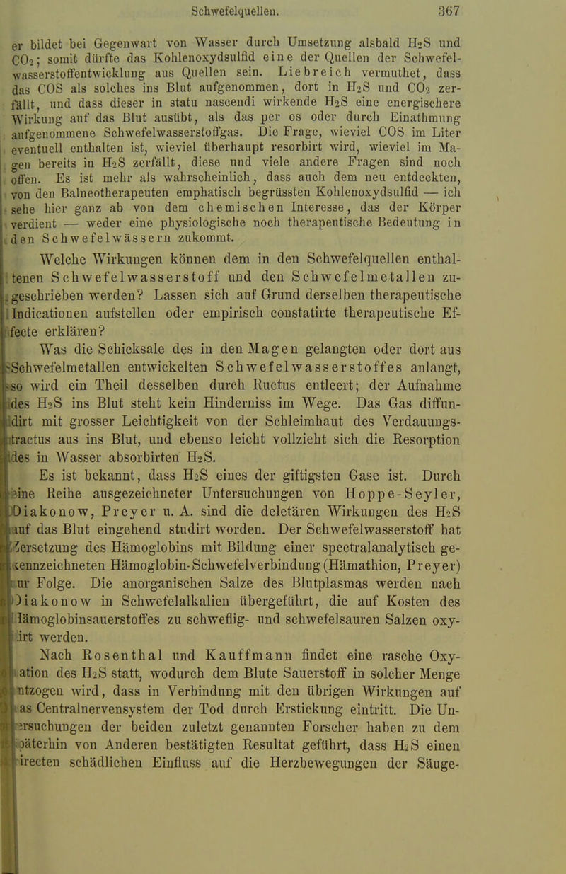 er bildet bei Gegenwart von Wasser durch Umsetzung alsbald H2S und CO2; somit dürfte das Kohlenoxydsulfid eine der Quellen der Schwefel- wasserstoffentwicklung aus Quellen sein. Liebreich vermuthet, dass das COS als solches ins Blut aufgenommen, dort in H2S und C02 zer- fällt, und dass dieser in statu nascendi wirkende H2S eine energischere Wirkung auf das Blut ausübt, als das per os oder durch Einathmung aufgenommene Schwefelwasserstoffgas. Die Frage, wieviel COS im Liter eventuell enthalten ist, wieviel überhaupt resorbirt wird, wieviel im Ma- gen bereits in H2S zerfällt, diese und viele andere Fragen sind noch offen. Es ist mehr als wahrscheinlich, dass auch dem neu entdeckten, von den Baineotherapeuten emphatisch begrüssten Kohlenoxydsulfid — ich sehe hier ganz ab von dem chemischen Interesse, das der Körper verdient — weder eine physiologische noch therapeutische Bedeutung in den Schwefelwässern zukommt. Welche Wirkungen können dem in den Schwefelquellen enthal- tenen Schwefelwasserstoff und den Schwefelmetallen zu- geschrieben werden? Lassen sich auf Grund derselben therapeutische Indicationen aufstellen oder empirisch constatirte therapeutische Ef- fecte erklären? Was die Schicksale des in den Magen gelangten oder dort aus Schwefelmetallen entwickelten Schwefelwasserstoffes anlangt, 0 wird ein Theil desselben durch Ructus entleert; der Aufnahme des H2S ins Blut steht kein Hinderniss im Wege. Das Gas diffun- dirt mit grosser Leichtigkeit von der Schleimhaut des Verdauungs- ractus aus ins Blut, und ebenso leicht vollzieht sich die Resorption es in Wasser absorbirten H2S. Es ist bekannt, dass H2S eines der giftigsten Gase ist. Durch 3ine Reihe ausgezeichneter Untersuchungen von Hoppe-Seyler, ^iakonow, Preyer u. A. sind die deletären Wirkungen des H2S ruf das Blut eingehend studirt worden. Der Schwefelwasserstoff hat Versetzung des Hämoglobins mit Bildung einer spectralanalytisch ge- kennzeichneten Hämoglobin-Schwefelverbindnng (Hämathion, Preyer) ur Folge. Die anorganischen Salze des Blutplasmas werden nach Makonow in Schwefelalkalien übergeführt, die auf Kosten des lämoglobinsauerstoffes zu schweflig- und schwefelsauren Salzen oxy- irt werden. Nach Rosenthal und Kauffmann findet eine rasche Oxy- ation des H2S statt, wodurch dem Blute Sauerstoff in solcher Menge ntzogen wird, dass in Verbindung mit den übrigen Wirkungen auf as Centrainervensystem der Tod durch Erstickung eintritt. Die Un- .rsuchungen der beiden zuletzt genannten Forscher haben zu dem äterhin von Anderen bestätigten Resultat geführt, dass H>S einen irecten schädlichen Einfiuss auf die Herzbewegungen der Säuge-