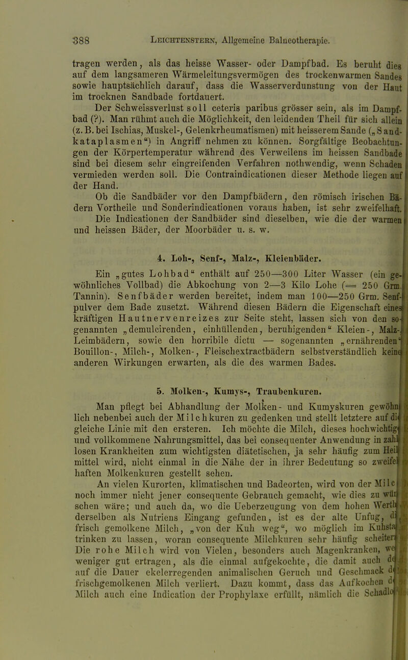 tragen werden, als das heisse Wasser- oder Dampfbad. Es beruht dies auf dem langsameren Wärmeleitungsvermögen des trockenwarmen Sandes sowie hauptsächlich darauf, dass die Wasserverdunstung von der Haut im trocknen Sandbade fortdauert. Der Schweissverlust soll ceteris paribus grösser sein, als im Dampf- bad (?). Man rühmt auch die Möglichkeit, den leidenden Theil für sich allein (z.B.bei Ischias, Muskel-, Gelenkrheumatismen) mit heisseremSande („Sand- kataplasmen) in Angriff nehmen zu können. Sorgfältige Beobachtun- gen der Körpertemperatur während des Verweilens im heissen Sandbade sind bei diesem sehr eingreifenden Verfahren nothwendig, wenn Schaden vermieden werden soll. Die Contraindicationen dieser Methode liegen auf der Hand. Ob die Sandbäder vor den Dampfbädern, den römisch irischen Bä- dern Vortheile und Sonderindicationen voraus haben, ist sehr zweifelhaft. Die Indicationen der Sandbäder sind dieselben, wie die der warmen und heissen Bäder, der Moorbäder u. s. w. 4. Loh-, Senf-, Malz-, Kleienb'äder. Ein „gutes Lohbad enthält auf 250—300 Liter Wasser (ein ge-i wohnliches Vollbad) die Abkochung von 2—3 Kilo Lohe (= 250 Grm.l Tannin). Senfbäder werden bereitet, indem man 100—250 Grm. Senf- pulver dem Bade zusetzt. Während diesen Bädern die Eigenschaft eines) kräftigen Hautnervenreizes zur Seite steht, lassen sich von den so-j genannten „demulcirenden, einhüllenden, beruhigenden Kleien-, Malz-i Leimbädern, sowie den horribile dictu — sogenannten „ernährenden 1 Bouillon-, Milch-, Molken-, Fleischextractbädern selbstverständlich keind anderen Wirkungen erwarten, als die des warmen Bades. 5. Molken-, Kumys-, Traubenkuren. Man pflegt bei Abhandlung der Molken- und Kumyskuren gewöhn! lieh nebenbei auch der Milchkuren zu gedenken und stellt letztere auf di^ gleiche Linie mit den ersteren. Ich möchte die Milch, dieses hochwichtig^ und vollkommene Nahrungsmittel, das bei consequenter Anwendung in zahlf losen Krankheiten zum wichtigsten diätetischen, ja sehr häufig zum Heitt mittel wird, nicht einmal in die Nähe der in ihrer Bedeutung so zweifeli haften Molkenkuren gestellt sehen. An vielen Kurorten, klimatischen und Badeorten, wird von der Milcij noch immer nicht jener consequente Gebrauch gemacht, wie dies zu wüij sehen wäre; und auch da, wo die Ueberzeugung von dem hohen WerthM derselben als Nutriens Eingang gefunden, ist es der alte Unfug, d frisch gemolkene Milch, „von der Kuh weg, wo möglich im Kuhst trinken zu lassen, woran consequente Milchkuren sehr häufig scheite Die rohe Milch wird von Vielen, besonders auch Magenkranken, w weniger gut ertragen, als die einmal aufgekochte, die damit auch d auf die Dauer ekelerregenden animalischen Geruch und Geschmack r frischgemolkenen Milch verliert. Dazu kommt, dass das Aufkochen < Milch auch eine Indication der Prophylaxe erfüllt, nämlich die Schadl