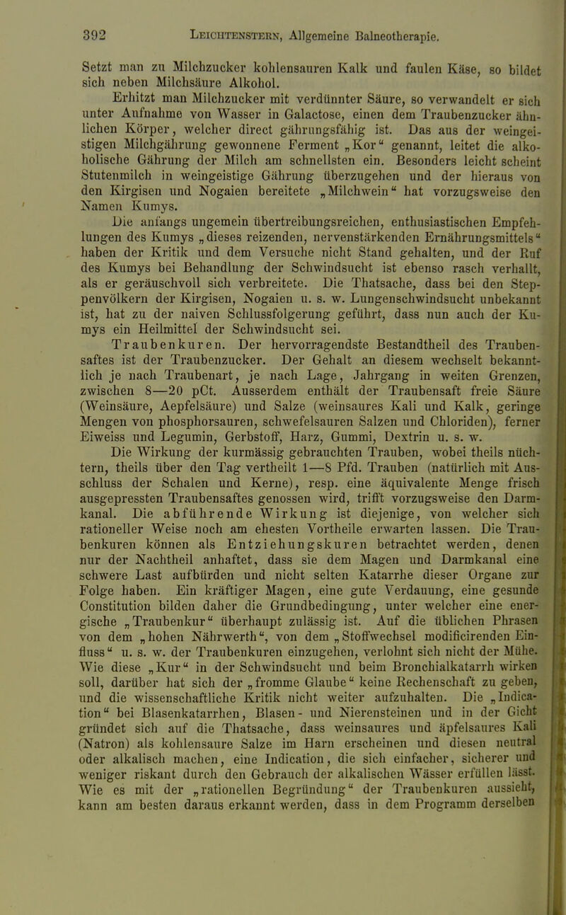 Setzt man zu Milchzucker kohlensauren Kalk und faulen Käse, so bildet sich neben Milchsäure Alkohol. Erhitzt man Milchzucker mit verdünnter Säure, so verwandelt er sich unter Aufnahme von Wasser in Galactose, einen dem Traubenzucker ähn- lichen Körper, welcher direct gährungsfähig ist. Das aus der weingei- stigen Milchgährung gewonnene Ferment „Kor genannt, leitet die alko- holische Gährung der Milch am schnellsten ein. Besonders leicht scheint Stutenmilch in weingeistige Gährung überzugehen und der hieraus von den Kirgisen und Nogaien bereitete „Milchwein hat vorzugsweise den Namen Kumys. Die anfangs ungemein übertreibungsreichen, enthusiastischen Empfeh- lungen des Kumys „dieses reizenden, nervenstärkenden Ernährungsmittels haben der Kritik und dem Versuche nicht Stand gehalten, und der Ruf des Kumys bei Behandlung der Schwindsucht ist ebenso rasch verhallt, als er geräuschvoll sich verbreitete. Die Thatsache, dass bei den Step- penvölkern der Kirgisen, Nogaien u. s. w. Lungenschwindsucht unbekannt ist, hat zu der naiven Schlussfolgerung geführt, dass nun auch der Ku- mys ein Heilmittel der Schwindsucht sei. Traubenkuren. Der hervorragendste Bestandtheil des Trauben- saftes ist der Traubenzucker. Der Gehalt an diesem wechselt bekannt- lich je nach Traubenart, je nach Lage, Jahrgang in weiten Grenzen, zwischen 8—20 pCt. Ausserdem enthält der Traubensaft freie Säure (Weinsäure, Aepfelsäure) und Salze (weinsaures Kali und Kalk, geringe Mengen von phosphorsauren, schwefelsauren Salzen und Chloriden), ferner Eiweiss und Legumin, Gerbstoff, Harz, Gummi, Dextrin u. s. w. Die Wirkung der kurmässig gebrauchten Trauben, wobei theils nüch- tern, theils über den Tag vertheilt 1—8 Pfd. Trauben (natürlich mit Aus- schluss der Schalen und Kerne), resp. eine äquivalente Menge frisch ausgepressten Traubensaftes genossen wird, trifft vorzugsweise den Darm- kanal. Die abführende Wirkung ist diejenige, von welcher sich rationeller Weise noch am ehesten Vortheile erwarten lassen. Die Trau- benkuren können als Entziehungskuren betrachtet werden, denen nur der Nachtheil anhaftet, dass sie dem Magen und Darmkanal eine schwere Last aufbürden und nicht selten Katarrhe dieser Organe zur Folge haben. Ein kräftiger Magen, eine gute Verdauung, eine gesunde Constitution bilden daher die Grundbedingung, unter welcher eine ener- gische „Traubenkur überhaupt zulässig ist. Auf die üblichen Phrasen von dem „hohen Nährwerth, von dem „Stoffwechsel modificirenden Ein- fluss  u. s. w. der Traubenkuren einzugehen, verlohnt sich nicht der Mühe. Wie diese „Kur in der Schwindsucht und beim Bronchialkatarrh wirken soll, darüber hat sich der „fromme Glaube keine Rechenschaft zu geben, und die wissenschaftliche Kritik nicht weiter aufzuhalten. Die „Indica- tion bei Blasenkatarrhen, Blasen- und Nierensteinen und in der Gicht gründet sich auf die Thatsache, dass weinsaures und äpfelsaures Kali (Natron) als kohlensaure Salze im Harn erscheinen und diesen neutral oder alkalisch machen, eine Indication, die sich einfacher, sicherer und weniger riskant durch den Gebrauch der alkalischen Wässer erfüllen lässt. Wie es mit der „rationellen Begründung der Traubenkuren aussieht, kann am besten daraus erkannt werden, dass in dem Programm derselben