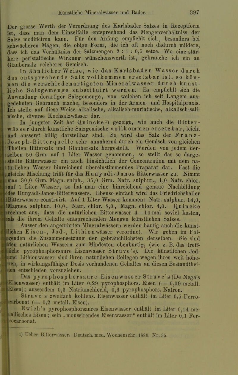 Der grosse Werth der Verordnung des Karlsbader Salzes in Receptform ist, dass man dem Einzelfalle entsprechend das Mengenverhältniss der Salze modificiren kann. Für den Anfang empfiehlt sich, besonders bei schwächeren Mägen, die obige Form, die ich oft noch dadurch mildere, dass ich das Verhältniss der Salzmengen 2 : 1 : 0,5 setze. Wo eine stär- kere peristaltische Wirkung wünschenswerth ist, gebrauche ich ein an Glaubersalz reicheres Gemisch. In ähnlicher Weise, wie das Karlsbader Wasser durch das entsprechende Salz vollkommen ersetzbar ist, so kön- nen die verschiedenartigsten Mineralwässer durch künst- liche Salzgemenge substituirt werden. Es empfiehlt sich die Anwendung derartiger Salzgemenge, von welchen ich seit Langem aus- gedehnten Gebrauch mache, besonders in der Armen- und Hospitalpraxis. Ich stelle auf diese Weise alkalische, alkalisch-muriatische, alkalisch-sali- nische, diverse Kochsalzwässer dar. In jüngster Zeit hat Quincke1) gezeigt, wie auch die Bitter- wässer durch künstliche Salzgemische vollkommen ersetzbar, leicht und äusserst billig darstellbar sind. So wird das Salz der Franz- i Joseph-Bitter quelle sehr annähernd durch ein Gemisch von gleichen Theilen Bittersalz und Glaubersalz hergestellt. Werden von jedem der- selben 50 Grm. auf 1 Liter Wasser genommen, so stellt das so darge- stellte Bitterwasser ein auch hinsichtlich der Concentration mit dem na- türlichen Wasser hinreichend übereinstimmendes Präparat dar. Fast die jgleiche Mischung trifft für das Hunyadi-Janos Bitterwasser zu. Nimmt Itman 30,0 Grm. Magn. sulph., 35,0 Grm. Natr. sulphur., 1,0 Natr. chlor. Liauf 1 Liter Wasser, so hat man eine hinreichend genaue Nachbildung cdes Hunyadi-Janos-Bitterwassers. Ebenso einfach wird das Friedrichshaller jlBitterwasser construirt. Auf 1 Liter Wasser kommen: Natr. sulphur. 14,0, JMagnes. sulphur. 10,0, Natr. chlor. 8,0, Magn. chlor. 4,0. Quincke jrrechnet aus, dass die natürlichen Bitterwässer 4—10 mal soviel kosten, als die ihrem Gehalte entsprechenden Mengen künstlichen Salzes. Ausser den angeführten Mineralwässern werden häufig auch die künst- lichen Eisen-, Jod-, Lithionwässer verordnet. Wir geben im Fol- genden die Zusammensetzung der gebräuchlichsten derselben. Sie sind den natürlichen Wässern zum Mindesten ebenbürtig, (wie z. B. das treff- liche pyrophosphorsaure Eisenwasser Struve's). Die künstlichen Jod- und Lithionwässer sind ihren natürlichen Collegen wegen ihres weit höhe- ren, in wirkungsfähiger Dosis vorhandenen Gehaltes an diesen Bestandtei- len entschieden vorzuziehen. Das pyrophosphorsaure Eisenwasser Struve's (De Nega's Eisenwasser) enthält im Liter 0,29 pyrophosphors. Eisen (= 0,09 metall. Siaen); ausserdem 0,3 Natriumchlorid, 0,6 pyrophosphors. Natron. Struve's zweifach kohlens. Eisenwasser enthält im Liter 0,5 Ferro- iarbonat (= 0,2 metall. Eisen). Ewich's pyrophosphorsaures Eisenwasser enthält im Liter 0,14 me- allisches Eisen; sein „moussirendes Eisenwasser enthält im Liter 0,1 Fer- ocarbonat. 1) Ueber Bitterwässer. Deutsch, med. Wochenschr. 1850. Nr. 35.