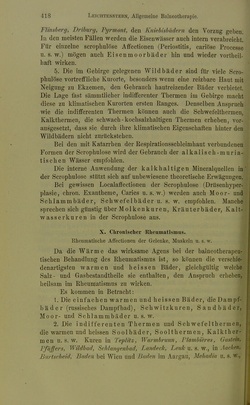 Flinsberg, Driburg, Pyrmont;, den Kniebisbädern den Vorzug geben. In den meisten Fällen werden die Eisenwässer auch intern verabreicht. Für einzelne scrophulöse Affectionen (Periostitis, cariöse Processe u. s. w.) mögen auch Eisenmoorbäder hin und wieder vortheil- liaft wirken. 5. Die im Gebirge gelegenen Wildbäder sind für viele »Scro- phulöse vortreffliche Kurorte, besonders wenn eine reizbare Haut mit Neigung zu Ekzemen, den Gebrauch hautreizender Bäder verbietet. Die Lage fast sämmtlicher indifferenter Thermen im Gebirge macht diese zu klimatischen Kurorten ersten Ranges. Denselben Anspruch wie die indifferenten Thermen können auch die Schwefelthermen, Kalkthermen, die schwach-kochsalzhaltigen Thermen erheben, vor- ausgesetzt, dass sie durch ihre klimatischen Eigenschaften hinter den Wildbädern nicht zurückstehen. Bei den mit Katarrhen der Respirationsschleimhaut verbundenen Formen der Scrophulöse wird der Gebrauch der al kaiisch-muri a- tischen Wässer empfohlen. Die interne Anwendung der kalkhaltigen Mineralquellen in' der Scrophulöse stützt sich auf unbewiesene theoretische Erwägungen. Bei gewissen Localaffectionen der Scrophulöse (Drüsenhyper- plasie, chron. Exantheme, Caries u. s.w.) werden auch Moor- und Schlammbäder, Schwefelbäder u. s. w. empfohlen. Manche sprechensich günstig über Molkenkuren, Kräuterbäder, Kalt- wasserkuren in der Scrophulöse aus. X. Chronischer Rheumatismus. Rheumatische Affectionen der Gelenke, Muskeln u. s. w. Da die Wärme das wirksame Agens bei der balneotherapeu- tischen Behandlung des Rheumatismus ist, so können die verschie- denartigsten warmen und heissen Bäder, gleichgültig welche Salz- und Gasbestandtheile sie enthalten, den Anspruch erheben, heilsam im Rheumatismus zu wirken. Es kommen in Betracht: 1. Die einfachen warmen und heissen Bäder, die Dampf- bäder (russisches Dampfbad), Schwitzkuren, Sandbäder, Moor- und Schlammbäder u. s.w. 2. Die indifferenten Thermen und Sch wefelthemien, die warmen und heissen Soolbäder, Soolthermen, Kalkther- men u. s. w. Kuren in Teplitz, Warmbrunn, Plombibres, Gastein. Pfeiffers, Wildbad, Schlangenbad, Landeck, Lenk u. s. w., in Aachen. Burtscheid, Baden bei Wien und Baden im Aargau, Mehadia u. s. w.,