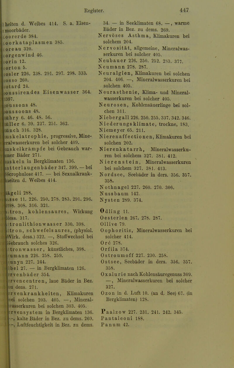 heiten d. Weibes 414. S. a. Eisen- moorbäder. .ioorerde 384. coorkataplasmen 385. I ore au 320. orgenwind 46. orin 12. orton 5. cosler 226. 238. 291. 297. 298. 333. oosso 260. ^otard 24. .oussirendes Eisenwasser 364. 397. Joo-ussons 48. |:oussoons 48. •Itiühry 6. 46. 48. 56. (juüller 6. 39. 227. 251. 362. Jtiünch 316. 328. 11 .uskelatrophie, progressive, Mine- »Jrralwasserkuren bei solcher 409. [ ioisk el kramp fe bei Gebrauch war- liuier Bäder 271. ijuaskeln in Bergklimaten 136. Jliitterlaugenbäder 347. 399.— bei liocrophulose 417. — bei Sexualkrank- liaeiten d. Weibes 414. tageli 288. Jtsse 11. 226. 250. 278. 283.291.296. |!98. 308. 316. 321. il.tron, kohlensaures, Wirkung -iless. 317. i tronlithionwasser 330. 398. ilttron, schwefelsaures, (physiol. ■Wirk, dess.) 322. —, Stoffwechsel bei rt}ebrauch solches 326. ■ Vtronwasser, künsthches, 398. lumann 226. 258. 259. i|;unyn 227. 244. I: be 1 27. — in Bergklimaten 126. •Irrvenbäder 354. Irrvencentren, laue Bäder in Bez. Juu dens. 271. Irr venkr ankheiten, Klimakuren ■'■ei solchen 203. 405. —, Mineral- 1 Wasserkuren bei solchen 303. 405. : Irrvensystem in Bergklimaten 136. iV-, kalte Bäder in Bez. zu dems. 269. 34. — in Seeklimaten 68. —, warme Bäder in Bez. zu dems. 269. Nervöses Asthma, Khmakuren bei solchem 204. Nervosität, allgemeine, Mineralwas- serkuren bei solcher 405. Neubauer 226. 250. 252. 2S3. 377. Neumann 278. 287. Neuralgien, Klimakuren bei solchen 204. 406. —, Mineralwasserkuren bei solchen 405. Neurasthenie, Klima- und Mineral- wasserkuren bei solcher 405. Neurosen, Kohlensäuerlinge bei sol- chen 311. Niebergall 226. 250. 255. 337. 342. 346. Niederungsklimate, trockne, 183. Niemeyer 65. 211. Nierena ff ectionen, Klimakuren bei solchen 202. Nierenkatarrh, Mineralwasserku- ren bei solchem 327. 381. 412. Nierenstein, Mineralwasserkuren bei solchem 327. 381. 413. Nordsee, Seebäder in ders. 356. 357. 358. Nothnagel 227. 260. 270. 306. Nussbaum 142. Nysten 289. 374. Odling 11. Oesterlen 267. 278. 287. Ollive 79. Oophoritis, Mineralwasserkuren bei solcher 414. Ore 278. Orfila 374. Ostroumoff 227. 230. 258. Ostsee, Seebäder in ders. 356. 357. 358. O x alu r ie nach Kohlensäuregenuss 309. —, Mineralwasserkuren bei solcher 327. Ozon in d. Luft 10. (an d. See) 67. (in Bergklimaten) 128. Paalzow 227. 231. 241. 242. 345. Pantaleoni 188.