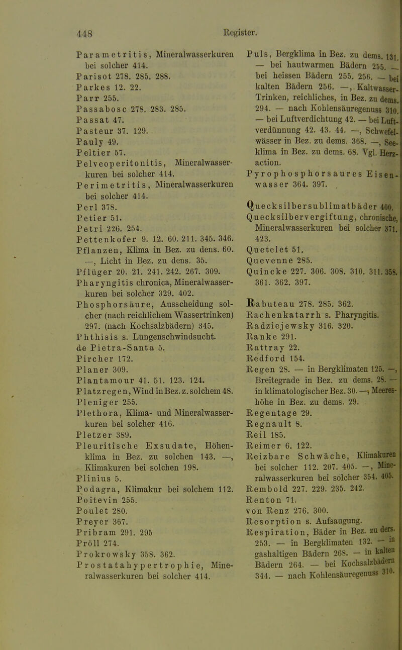 Parametritis, Mineralwasserkuren bei solcher 414. Parisot 278. 285. 288. Parkes 12. 22. Parr 255. Passabosc 278. 283. 285. Passat 47. Pasteur 37. 129. Pauly 49. Peltier 57. Pelveoperitonitis, Mineralwasser- kuren bei solcher 414. Perimetritis, Mineralwasserkuren bei solcher 414. Perl 378. Petier 51. Petri 226. 254. Pettenkofer 9. 12. 60.211. 345. 346. Pflanzen, Klima in Bez. zu dens. 60. —, Licht in Bez. zu dens. 35. Pflüger 20. 21. 241. 242. 267. 309. Pharyngitis chronica, Mineralwasser- kuren bei solcher 329. 402. Phosphorsäure, Ausscheidung sol- cher (nach reichlichem Wassertrinken) 297. (nach Kochsalzbädern) 345. Phthiais s. Lungenschwindsucht. de Pietra-Santa 5. Pircher 172. Planer 309. Plantamour 41. 51. 123. 124. Platzregen, Wind in Bez. z. solchem 48. Pleniger 255. Plethora, Klima- und Mineralwasser- kuren bei solcher 416. Pietzer 389. Pleuritische Exsudate, Höhen- klima in Bez. zu solchen 143. —, Klimakuren bei solchen 198. Plinius 5. Podagra, Klimakur bei solchem 112. Poitevin 255. Poulet 280. Preyer 367. Pribram 291. 295 Pröll 274. Prokrowsky 358. 362. Prostatahypertrophie, Mine- ralwasserkuren bei solcher 414. Puls, Bergklima in Bez. zu dems. I3i — bei hautwarmen Bädern 255. — bei heissen Bädern 255. 256. — kalten Bädern 256. —, Kaltwasser- Trinken, reichliches, in Bez. zu dems. 294. — nach Koblensäuregenuss 3io. — bei Luftverdichtung 42. — bei Luft- verdünnung 42. 43. 44. —, Schwefel- wässer in Bez. zu dems. 368. —, See- klima in Bez. zu dems. 68. Vgl. Herz- action. Pyrophosphorsaures Eisen- wasser 364. 397. Quecksilbersublimatbäder 400. Quecksilbervergiftung, chronische, Mineralwasserkuren bei solcher 371. 423. Quetelet 51. Quevenne 285. Quincke 227. 306. 308. 310. 311. 358. 361. 362. 397. Rabuteau 278. 285. 362. Rachenkatarrh s. Pharyngitis. Radziejewsky 316. 320. Ranke 291. Rattray 22. Redford 154. Regen 28. — in Bergklimaten 125. —, Breitegrade in Bez. zu dems. 2s. — in klimatologischer Bez. 30. —, Meeres- höhe in Bez. zu dems. 29. Regentage 29. Regnault 8. Reil 185. Reimer 6. 122. Reizbare Schwäche, Klimakuren bei solcher 112. 207. 405. -, Mine- ralwasserkuren bei solcher 354. 405. Rembold 227. 229. 235. 242. Renton 71. von Renz 276. 300. Resorption s. Aufsaugung. Respiration, Bäder in Bez. zuders. 253. — in Bergkümaten 132. - ^ gashaltigen Bädern 268. - in kalten Bädern 264. — bei Kochsalzbädern 344. — nach Kohlensäuregeuuss 310.