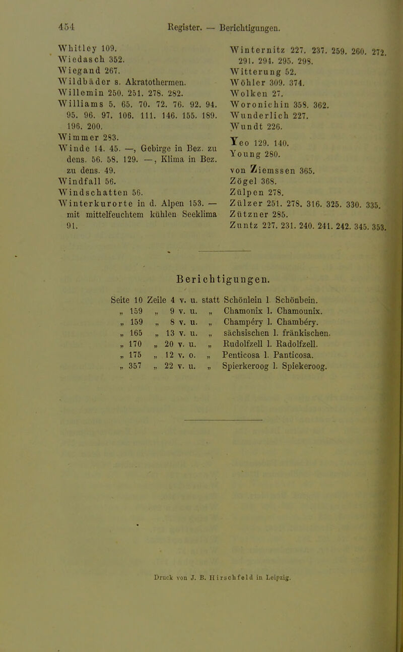 Whitloy 109. Wiedasch 352. Wiegand 267. Wildbäder s. Akratothermen. Willemin 250. 251. 278. 282. Williams 5. 65. 70. 72. 76. 92. 94. 95. 96. 97. 106. 111. 146. 155. 189. 196. 200. Wimm er 283. Winde 14. 45. —, Gebirge in Bez. zu dens. 56. 58. 129. —, Klima in Bez. zu dens. 49. Windfall 56. Windschatten 56. Winterkurorte in d. Alpen 153. — mit mittelfeuchtem kühlen Seeklima 91. Winternitz 227. 237. 259. 260. 272. 291. 294. 295. 298. Witterung 52. Wöhler 309. 374. Wolken 27. Woronichin 358. 362. Wunderlich 227. Wundt 220. Yeo 129. 140. Young 280. von Ziemssen 365. Zögel 368. Zülpen 278. Zülzer 251. 27S. 316. 325. 330. 335. Zützner 285. Zuntz 227. 231. 240. 241. 242. 345. 353. Berichtigungen. Seite 10 Zeile 4 v. u. statt Schönlein 1. Schönbein. 159 V 9 V. u. » Chamonix 1. Chamounix. 159 8 V. u. » Champery 1. Chambery. 165 13 V. u. » sächsischen 1. fränkischen. 170 » 20 V. u. » Rudolfzell 1. Radolfzell. 175 J! 12 V. 0. Penticosa 1. Panticosa. 357 J) 22 V. u. Spierkeroog 1. Spiekeroog. Druck von J. B. Hirsch fei d in Leipzig.