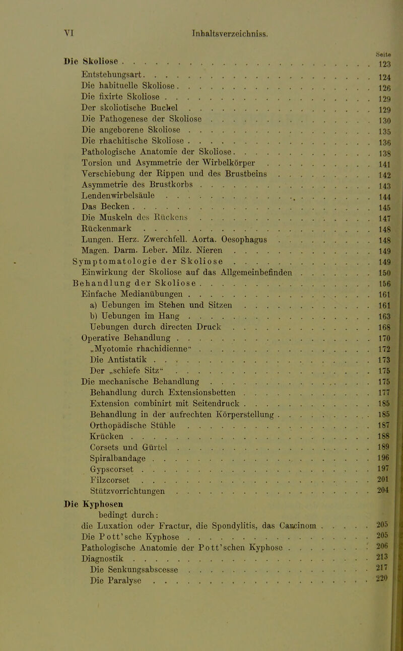 •Seite Die Skoliose 123 Entstehungsart 124 Die habituelle Skoliose 126 Die fixirte Skoliose 129 Der skoliotische Buckel 129 Die Pathogenese der Skoliose 130 Die angeborene Skoliose 135 Die rhachitische Skoliose 136 Pathologische Anatomie der Skoliose 13$ Torsion und Asymmetrie der Wirbelkörper 141 Verschiebung der Rippen und des Brustbeins 142 Asymmetrie des Brustkorbs 143 Lendenwirbelsäule t 144 Das Becken 145 Die Muskeln des Kückens 147 Rückenmark 148 Lungen. Herz. Zwerchfell. Aorta. Oesophagus 148 Magen. Darm. Leber. Milz. Nieren 149 Symptomatologie der Skoliose 149 Einwirkung der Skoliose auf das Allgemeinbefinden 150 Behandlung der Skoliose 156 Einfache Medianübungen 161 a) Uebungen im Stehen und Sitzen 161 b) Uebungen im Hang 163 Uebungen durch directen Druck 168 Operative Behandlung 170 „Myotomie rhachidienne 172 Die Antistatik 173 Der „schiefe Sitz 175 Die mechanische Behandlung 175 Behandlung durch Extensionsbetten 177 Extension corubinirt mit Seitendruck 185 Behandlung in der aufrechten Körperstellung . 185 Orthopädische Stühle 187 Krücken 188 Corsets und Gürtel 189 Spiralbandage 196 Gypscorset 197 Filzcorset 201 Stützvorrichtungen 204 Die Kyphosen bedingt durch: die Luxation oder Fractur, die Spondylitis, das Caucinom 205 Die Pott'sehe Kyphose 205 Pathologische Anatomie der Pott'sehen Kyphose 206 Diagnostik 213 Die Senkungsabscesse 217 Die Paralyse 220