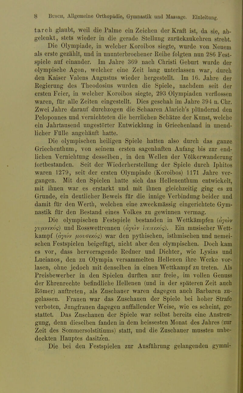 tarch glaubt, weil die Palme ein Zeichen der Kraft ist, da sie, ab- gelenkt, stets wieder in die gerade Stellung zurückzukehren strebt. Die Olympiade, in welcher Koroibos siegte, wurde von Neuem als erste gezählt, und in ununterbrochener Reihe folgten nun 286 Fest- spiele auf einander. Im Jahre 369 nach Christi Geburt wurde der olympische Agon, welcher eine Zeit lang unterlassen war, durch den Kaiser Valens Augustus wieder hergestellt. Im 16. Jahre der Regierung des Theodosius wurden die Spiele, nachdem seit der ersten Feier, in welcher Koroibos siegte, 293 Olympiaden verflossen waren, für alle Zeiten eingestellt. Dies geschah im Jahre 394 n. Chr. Zwei Jahre darauf durchzogen die Schaaren Alarich's plündernd den Peloponnes und vernichteten die herrlichen Schätze der Kunst, welche ein Jahrtausend ungestörter Entwicklung in Griechenland in unend- licher Fülle angehäuft hatte. Die olympischen heiligen Spiele hatten also durch das ganze Griechenthum, von seinem ersten sagenhaften Anfang bis zur end- lichen Vernichtung desselben, in den Wellen der Völkerwanderung fortbestanden. Seit der Wiederherstellung der Spiele durch Iphitos waren 1279, seit der ersten Olympiade (Koroibos) 1171 Jahre ver- gangen. Mit den Spielen hatte sich das Hellenenthum entwickelt, mit ihnen war es erstarkt und mit ihnen gleichzeitig ging es zu Grunde, ein deutlicher Beweis für die innige Verbindung beider und damit für den Werth, welchen eine zweckmässig eingerichtete Gym- nastik für den Bestand eines Volkes zu gewinnen vermag. Die olympischen Festspiele bestanden in Wettkämpfen (aya>? yv/,ivixog) und Rosswettrennen (ayiov iTtTCiy.os). Ein musischer Wett- kampf (aycov f.iovai7.6g) war den pythischen, isthmischen und nernei- schen Festspielen beigefügt, nicht aber den olympischen. Doch kam es vor, dass hervorragende Redner und Dichter, wie Lysias und Lucianos, den zu Olympia versammelten Hellenen ihre Werke vor- lasen, ohne jedoch mit denselben in einen Wettkampf zu treten. Als Preisbewerber in den Spielen durften nur freie, im vollen Genuss der Ehrenrechte befindliche Hellenen (und in der späteren Zeit auch Römer) auftreten, als Zuschauer waren dagegen auch Barbaren zu- gelassen. Frauen war das Zuschauen der Spiele bei hoher Strafe verboten, Jungfrauen dagegen auffallender Weise, wie es scheint, ge- stattet. Das Zuschauen der Spiele war selbst bereits eine Anstren- gung, denn dieselben fanden in dem heissesten Monat des Jahres (zur Zeit des Sommersolstitiums) statt, und die Zuschauer mussten unbe- deckten Hauptes dasitzen. Die bei den Festspielen zur Ausführung gelangenden gymni-