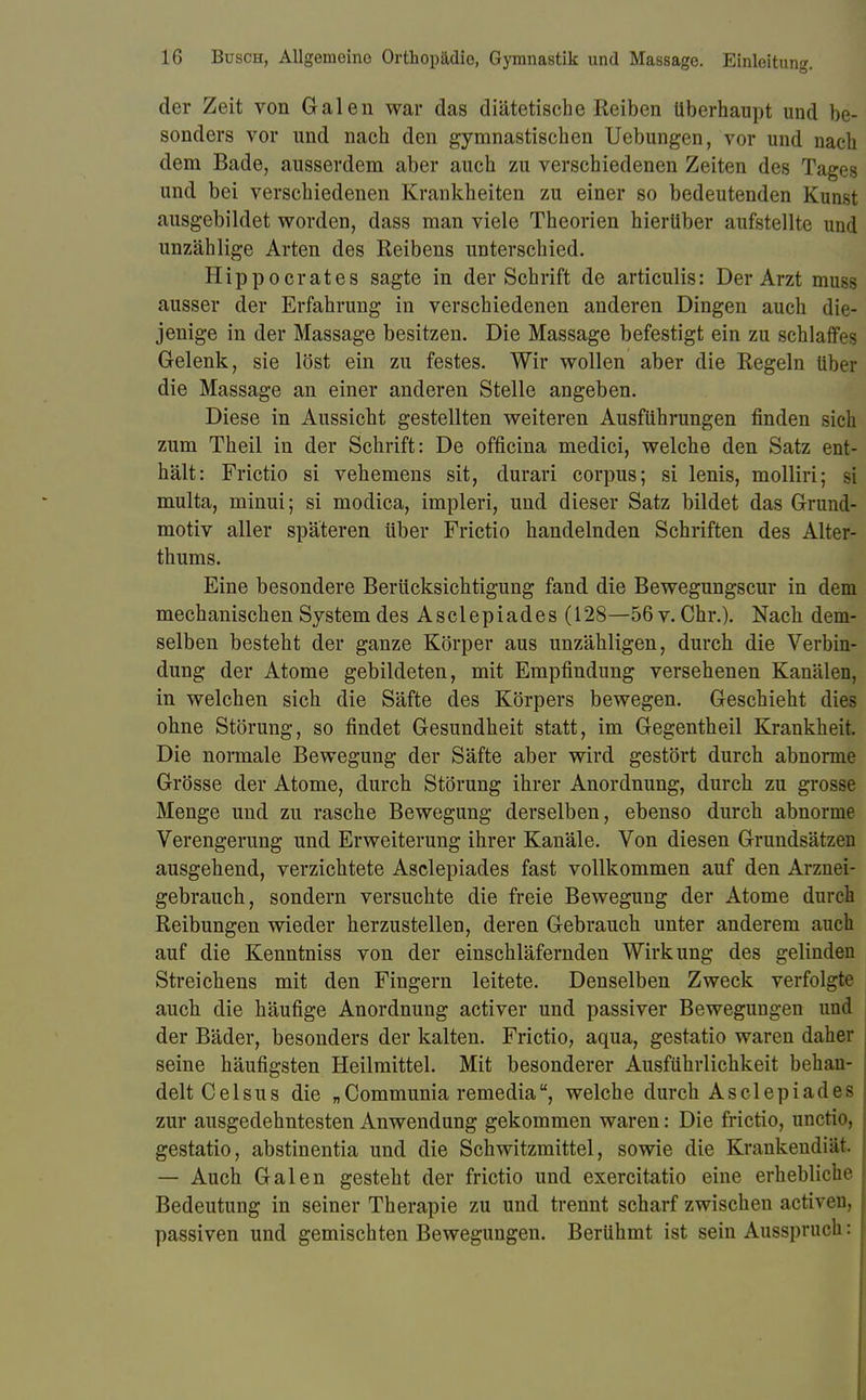 der Zeit von Galen war das diätetische Reiben überhaupt und be- sonders vor und nach den gymnastischen Uebungen, vor und nach dem Bade, ausserdem aber auch zu verschiedenen Zeiten des Tages und bei verschiedenen Krankheiten zu einer so bedeutenden Kunst ausgebildet worden, dass man viele Theorien hierüber aufstellte und unzählige Arten des Reibens unterschied. Hippoerates sagte in der Schrift de articulis: Der Arzt muss ausser der Erfahrung in verschiedenen anderen Dingen auch die- jenige in der Massage besitzen. Die Massage befestigt ein zu schlaffes Gelenk, sie löst ein zu festes. Wir wollen aber die Regeln über die Massage an einer anderen Stelle angeben. Diese in Aussicht gestellten weiteren Ausführungen finden sich zum Theil in der Schrift: De officina medici, welche den Satz ent- hält: Frictio si vehemens sit, durari corpus; si lenis, molliri; si multa, minui; si modica, impleri, und dieser Satz bildet das Grund- motiv aller späteren über Frictio handelnden Schriften des Alter- thums. Eine besondere Berücksichtigung fand die Bewegungscur in dem mechanischen System des Asclepiades (128—56 v. Chr.). Nach dem- selben besteht der ganze Körper aus unzähligen, durch die Verbin- dung der Atome gebildeten, mit Empfindung versehenen Kanälen, in welchen sich die Säfte des Körpers bewegen. Geschieht dies ohne Störung, so findet Gesundheit statt, im Gegentheil Krankheit. Die normale Bewegung der Säfte aber wird gestört durch abnorme Grösse der Atome, durch Störung ihrer Anordnung, durch zu grosse Menge und zu rasche Bewegung derselben, ebenso durch abnorme Verengerung und Erweiterung ihrer Kanäle. Von diesen Grundsätzen ausgehend, verzichtete Asclepiades fast vollkommen auf den Arznei- gebrauch, sondern versuchte die freie Bewegung der Atome durch Reibungen wieder herzustellen, deren Gebrauch unter anderem auch auf die Kenntniss von der einschläfernden Wirkung des gelinden Streichens mit den Fingern leitete. Denselben Zweck verfolgte auch die häufige Anordnung activer und passiver Bewegungen und der Bäder, besonders der kalten. Frictio, aqua, gestatio waren daher seine häufigsten Heilmittel. Mit besonderer Ausführlichkeit behan- delt Celsus die „Communia remedia, welche durch Asclepiades zur ausgedehntesten Anwendung gekommen waren: Die frictio, unetio, gestatio, abstinentia und die Schwitzmittel, sowie die Krankendiat. — Auch Galen gesteht der frictio und exercitatio eine erhebliche Bedeutung in seiner Therapie zu und trennt scharf zwischen activen, passiven und gemischten Bewegungen. Berühmt ist sein Ausspruch: