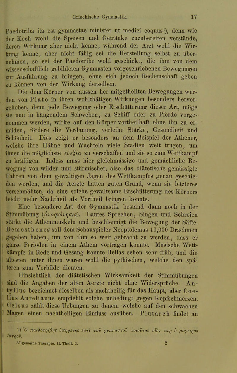 Paedotriba ita est gymnastae minister ut medici coquus1), denn wie der Koch wohl die Speisen und Getränke zuzubereiten verstände, deren Wirkung aber nicht kenne, während der Arzt wohl die Wir- kung kenne, aber nicht fähig sei die Herstellung selbst zu über- nehmen, so sei der Paedotribe wohl geschickt, die ihm von dem wissenschaftlich gebildeten Gymnasten vorgeschriebenen Bewegungen zur Ausführung zu bringen, ohne sich jedoch Rechenschaft geben zu können von der Wirkung derselben. Die dem Körper von aussen her mitgetheilten Bewegungen wur- den von Plato in ihren wohlthätigen Wirkungen besonders hervor- gehoben, denn jede Bewegung oder Erschütterung dieser Art, möge sie nun in hängendem Schweben, zu Schiff oder zu Pferde vorge- nommen werden, wirke auf den Körper vortheilhaft ohne ihn zu er- müden, fördere die Verdauung, verleihe Stärke, Gesundheit und Schönheit. Dies zeigt er besonders an dem Beispiel der Athener, welche ihre Hähne und Wachteln viele Stadien weit trugen, um ihnen die möglichste eve'^La zu verschaffen und sie so zum Wettkampf zu kräftigen. Indess muss hier gleichmässige und gemächliche Be- wegung von wilder und stürmischer, also das diätetische gemässigte Fahren von dem gewaltigen Jagen des Wettkampfes genau geschie- den werden, und die Aerzte hatten guten Grund, wenn sie letzteres verschmähten, da eine solche gewaltsame Erschütterung des Körpers leicht mehr Nachtheil als Vortheil bringen konnte. Eine besondere Art der Gymnastik bestand dann noch in der Stimmübung {avacpcovrjaLg). Lautes Sprechen, Singen und Schreien stärkt die Athemmuskeln und beschleunigt die Bewegung der Säfte. Demosthenes soll dem Schauspieler Neoptolemus 10,000 Drachmen gegeben haben, um von ihm so weit gebracht zu werden, dass er ganze Perioden in einem Athem vortragen konnte. Musische Wett- kämpfe in Rede und Gesang kannte Hellas schon sehr früh, und die ältesten unter ihnen waren wohl die pythischen, welche den spä- teren zum Vorbilde dienten. Hinsichtlich der diätetischen Wirksamkeit der Stimmübungen sind die Angaben der alten Aerzte nicht ohne Widersprüche. An- tyllus bezeichnet dieselben als nachtheilig für das Haupt, aber Coe- lius Aurelianus empfiehlt solche unbedingt gegen Kopfschmerzen. Celsus zählt diese Uebungen zu denen, welche auf den schwachen Magen einen nachtheiligen Einfluss ausüben. Plutarch findet an 1) O naidoxQlßrjs vnrjqixrii iaxl xov yvfivaaxov xoiovxos oioi neq 6 fiayetgos iaxQOv. Allgemeine Therapie. II. Theil. 2. 2