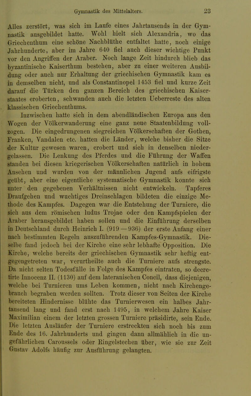Alles zerstört, was sich im Laufe eines Jahrtausends in der Gym- nastik ausgebildet hatte. Wohl hielt sich Alexandria, wo das Griechenthum eine schöne Nachblüthe entfaltet hatte, noch einige Jahrhunderte, aber im Jahre 640 fiel auch dieser wichtige Punkt vor den Angriffen der Araber. Noch lange Zeit hindurch blieb das byzantinische Kaiserthum bestehen, aber zu einer weiteren Ausbil- dung oder auch nur Erhaltung der griechischen Gymnastik kam es in demselben nicht, und als Constantinopel 1453 fiel und kurze Zeit darauf die Türken den ganzen Bereich des griechischen Kaiser- staates eroberten, schwanden auch die letzten Ueberreste des alten klassischen Griechenthums. Inzwischen hatte sich in dem abendländischen Europa aus den Wogen der Völkerwanderung eine ganz neue Staatenbildung voll- zogen. Die eingedrungenen siegreichen Völkerschaften der Gothen, Franken, Vandalen etc. hatten die Länder, welche bisher die Sitze der Kultur gewesen waren, erobert und sich in denselben nieder- gelassen. Die Lenkung des Pferdes und die Führung der Waffen standen bei diesen kriegerischen Völkerschaften natürlich in hohem Ansehen und wurden von der männlichen Jugend aufs eifrigste geübt, aber eine eigentliche systematische Gymnastik konnte sich unter den gegebenen Verhältnissen nicht entwickeln. Tapferes Draufgehen und wuchtiges Dreinschlagen bildeten die einzige Me- thode des Kampfes. Dagegen war die Entstehung der Turniere, die sich aus dem römischen ludus Trojae oder den Kampfspielen der Araber herausgebildet haben sollen und die Einführung derselben in Deutschland durch Heinrich I. (919 — 936) der erste Anfang einer nach bestimmten Regeln auszuführenden Kampfes-Gymnastik. Die- selbe fand jedoch bei der Kirche eine sehr lebhafte Opposition. Die Kirche, welche bereits der griechischen Gymnastik sehr heftig ent- gegengetreten war, verurtheilte auch die Turniere aufs strengste. Da nicht selten Todesfälle in Folge des Kampfes eintraten, so decre- tirte Innocenz II. (1130) auf dem lateranischen Concil, dass diejenigen, welche bei Turnieren ums Leben kommen, nicht nach Kirchenge- brauch begraben werden sollten. Trotz dieser von Seiten der Kirche bereiteten Hindernisse blühte das Turnierwesen ein halbes Jahr- tausend lang und fand erst nach 1495, in welchem Jahre Kaiser Maximilian einem der letzten grossen Turniere präsidirte, sein Ende. Die letzten Ausläufer der Turniere erstreckten sich noch bis zum Ende des 16. Jahrhunderts und gingen dann allmählich in die un- gefährlichen Caroussels oder Ringelstechen über, wie sie zur Zeit Gustav Adolfs häufig zur Ausführung gelangten.