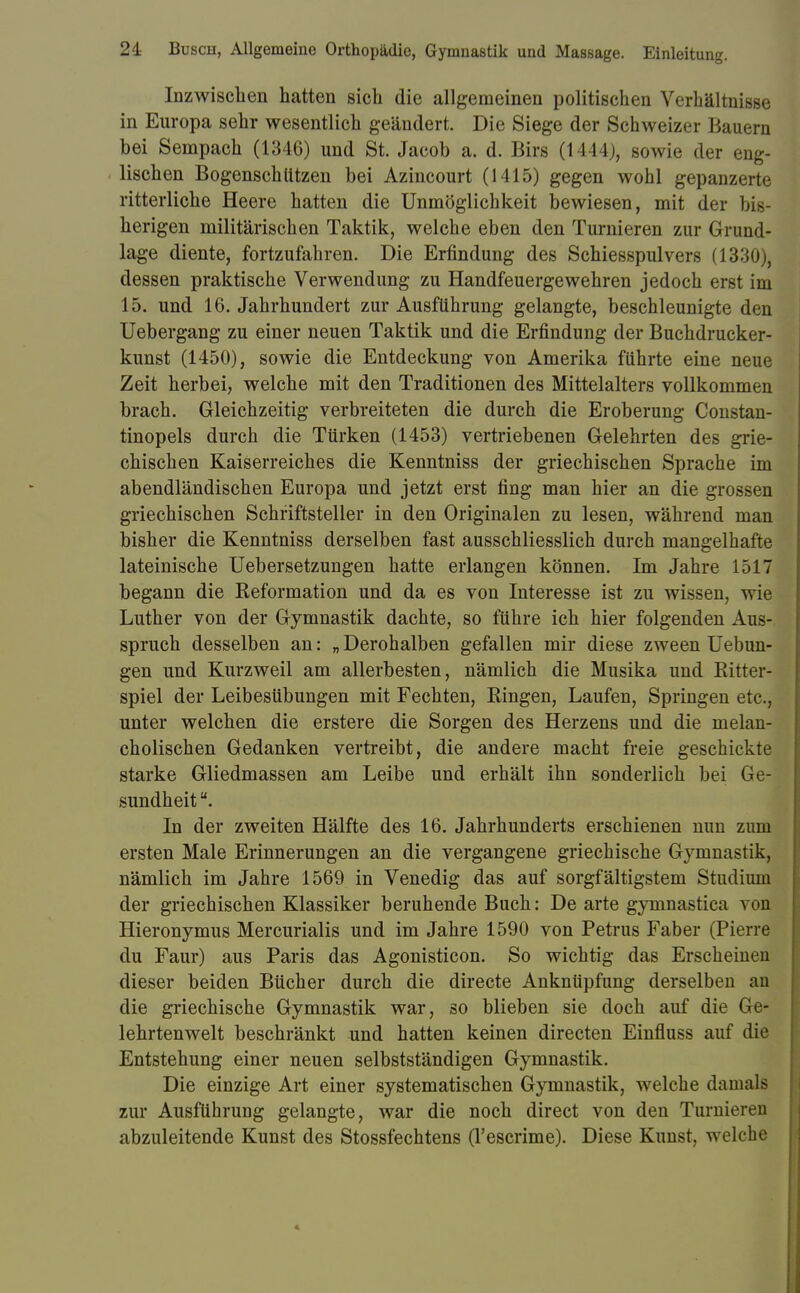 Inzwischen hatten sich die allgemeinen politischen Verhältnisse in Europa sehr wesentlich geändert. Die Siege der Schweizer Bauern bei Sempach (1346) und St. Jacob a. d. Birs (1444), sowie der eng- lischen Bogenschützen bei Azincourt (1415) gegen wohl gepanzerte ritterliche Heere hatten die Unmöglichkeit bewiesen, mit der bis- herigen militärischen Taktik, welche eben den Turnieren zur Grund- lage diente, fortzufahren. Die Erfindung des Schiesspulvers (1330), dessen praktische Verwendung zu Handfeuergewehren jedoch erst im 15. und 16. Jahrhundert zur Ausführung gelangte, beschleunigte den Uebergang zu einer neuen Taktik und die Erfindung der Buchdrucker- kunst (1450), sowie die Entdeckung von Amerika führte eine neue Zeit herbei, welche mit den Traditionen des Mittelalters vollkommen brach. Gleichzeitig verbreiteten die durch die Eroberung Constan- tinopels durch die Türken (1453) vertriebenen Gelehrten des grie- chischen Kaiserreiches die Kenntniss der griechischen Sprache im abendländischen Europa und jetzt erst fing man hier an die grossen griechischen Schriftsteller in den Originalen zu lesen, während man bisher die Kenntniss derselben fast ausschliesslich durch mangelhafte lateinische Uebersetzungen hatte erlangen können. Im Jahre 1517 begann die Reformation und da es von Interesse ist zu wissen, wie Luther von der Gymnastik dachte, so führe ich hier folgenden Aus- spruch desselben an: „ Derohalben gefallen mir diese zween Uebun- gen und Kurzweil am allerbesten, nämlich die Musika und Ritter- spiel der Leibesübungen mit Fechten, Ringen, Laufen, Springen etc., unter welchen die erstere die Sorgen des Herzens und die melan- cholischen Gedanken vertreibt, die andere macht freie geschickte starke Gliedmassen am Leibe und erhält ihn sonderlich bei Ge- sundheit . In der zweiten Hälfte des 16. Jahrhunderts erschienen nun zum ersten Male Erinnerungen an die vergangene griechische Gymnastik, nämlich im Jahre 1569 in Venedig das auf sorgfältigstem Studium der griechischen Klassiker beruhende Buch: De arte gymnastica von Hieronymus Mercurialis und im Jahre 1590 von Petrus Faber (Pierre du Faur) aus Paris das Agonisticon. So wichtig das Erscheinen dieser beiden Bücher durch die directe Anknüpfung derselben an die griechische Gymnastik war, so blieben sie doch auf die Ge- lehrtenwelt beschränkt und hatten keinen directen Einfluss auf die Entstehung einer neuen selbstständigen Gymnastik. Die einzige Art einer systematischen Gymnastik, welche damals zur Ausführung gelangte, war die noch direct von den Turnie abzuleitende Kunst des Stossfechtens (l'escrime). Diese Kunst, welche