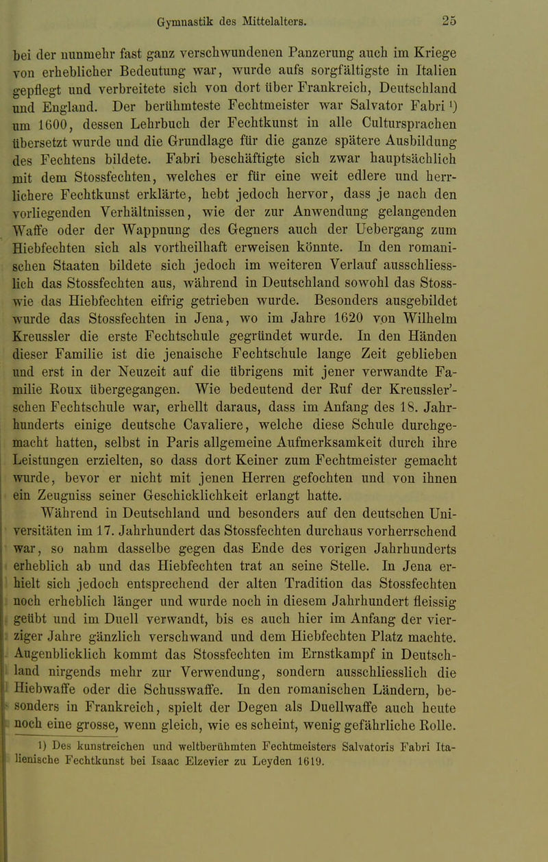 bei der nunmehr fast ganz verschwundenen Panzerung auch im Kriege von erheblicher Bedeutung war, wurde aufs sorgfältigste in Italien gepflegt und verbreitete sich von dort über Frankreich, Deutschland und England. Der berühmteste Fechtmeister war Salvator Fabri[) um 1600, dessen Lehrbuch der Fechtkunst in alle Cultursprachen übersetzt wurde und die Grundlage für die ganze spätere Ausbildung des Fechtens bildete. Fabri beschäftigte sich zwar hauptsächlich mit dem Stossfechten, welches er für eine weit edlere und herr- lichere Fechtkunst erklärte, hebt jedoch hervor, dass je nach den vorliegenden Verhältnissen, wie der zur Anwendung gelangenden Waffe oder der Wappnung des Gegners auch der Uebergang zum Hiebfechten sich als vortheilhaft erweisen könnte. In den romani- schen Staaten bildete sich jedoch im weiteren Verlauf ausschliess- lich das Stossfechten aus, während in Deutschland sowohl das Stoss- wie das Hiebfechten eifrig getrieben wurde. Besonders ausgebildet wurde das Stossfechten in Jena, wo im Jahre 1620 von Wilhelm Kreussler die erste Fechtschule gegründet wurde. In den Händen dieser Familie ist die jenaische Fechtschule lange Zeit geblieben und erst in der Neuzeit auf die übrigens mit jener verwandte Fa- milie Roux übergegangen. Wie bedeutend der Ruf der Kreussler'- schen Fechtschule war, erhellt daraus, dass im Anfang des 18. Jahr- hunderts einige deutsche Cavaliere, welche diese Schule durchge- macht hatten, selbst in Paris allgemeine Aufmerksamkeit durch ihre Leistungen erzielten, so dass dort Keiner zum Fechtmeister gemacht wurde, bevor er nicht mit jenen Herren gefochten und von ihnen ein Zeugniss seiner Geschicklichkeit erlangt hatte. Während in Deutschland und besonders auf den deutschen Uni- versitäten im 17. Jahrhundert das Stossfechten durchaus vorherrschend war, so nahm dasselbe gegen das Ende des vorigen Jahrhunderts erheblich ab und das Hiebfechten trat an seine Stelle. In Jena er- hielt sich jedoch entsprechend der alten Tradition das Stossfechten noch erheblich länger und wurde noch in diesem Jahrhundert fleissig geübt und im Duell verwandt, bis es auch hier im Anfang der vier- ziger Jahre gänzlich verschwand und dem Hiebfechten Platz machte. Augenblicklich kommt das Stossfechten im Ernstkampf in Deutsch- land nirgends mehr zur Verwendung, sondern ausschliesslich die I Hiebwaffe oder die Schusswaffe. In den romanischen Ländern, be- sonders in Frankreich, spielt der Degen als Duellwaffe auch heute noch eine grosse, wenn gleich, wie es scheint, wenig gefährliche Rolle. 1) Des kunstreichen und weltberühmten Fechtmeisters Salvatoris Fabri Ita- lienische Fechtkunst bei Isaac Elzevier zu Leyden 1619.